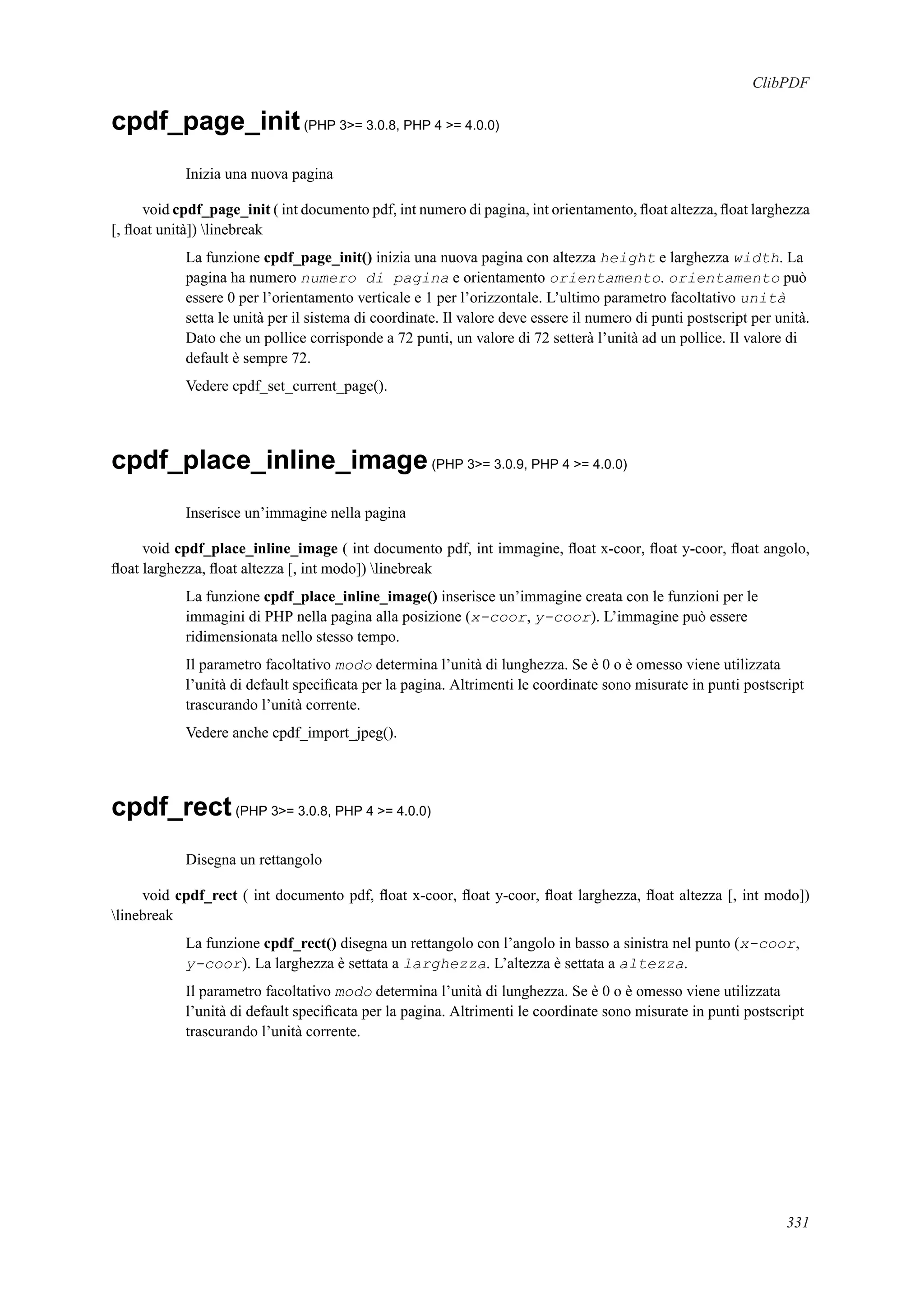 ClibPDF
cpdf_page_init(PHP 3>= 3.0.8, PHP 4 >= 4.0.0)
Inizia una nuova pagina
void cpdf_page_init ( int documento pdf, int numero di pagina, int orientamento, ﬂoat altezza, ﬂoat larghezza
[, ﬂoat unità]) linebreak
La funzione cpdf_page_init() inizia una nuova pagina con altezza height e larghezza width. La
pagina ha numero numero di pagina e orientamento orientamento. orientamento può
essere 0 per l’orientamento verticale e 1 per l’orizzontale. L’ultimo parametro facoltativo unità
setta le unità per il sistema di coordinate. Il valore deve essere il numero di punti postscript per unità.
Dato che un pollice corrisponde a 72 punti, un valore di 72 setterà l’unità ad un pollice. Il valore di
default è sempre 72.
Vedere cpdf_set_current_page().
cpdf_place_inline_image(PHP 3>= 3.0.9, PHP 4 >= 4.0.0)
Inserisce un’immagine nella pagina
void cpdf_place_inline_image ( int documento pdf, int immagine, ﬂoat x-coor, ﬂoat y-coor, ﬂoat angolo,
ﬂoat larghezza, ﬂoat altezza [, int modo]) linebreak
La funzione cpdf_place_inline_image() inserisce un’immagine creata con le funzioni per le
immagini di PHP nella pagina alla posizione (x-coor, y-coor). L’immagine può essere
ridimensionata nello stesso tempo.
Il parametro facoltativo modo determina l’unità di lunghezza. Se è 0 o è omesso viene utilizzata
l’unità di default speciﬁcata per la pagina. Altrimenti le coordinate sono misurate in punti postscript
trascurando l’unità corrente.
Vedere anche cpdf_import_jpeg().
cpdf_rect(PHP 3>= 3.0.8, PHP 4 >= 4.0.0)
Disegna un rettangolo
void cpdf_rect ( int documento pdf, ﬂoat x-coor, ﬂoat y-coor, ﬂoat larghezza, ﬂoat altezza [, int modo])
linebreak
La funzione cpdf_rect() disegna un rettangolo con l’angolo in basso a sinistra nel punto (x-coor,
y-coor). La larghezza è settata a larghezza. L’altezza è settata a altezza.
Il parametro facoltativo modo determina l’unità di lunghezza. Se è 0 o è omesso viene utilizzata
l’unità di default speciﬁcata per la pagina. Altrimenti le coordinate sono misurate in punti postscript
trascurando l’unità corrente.
331
 