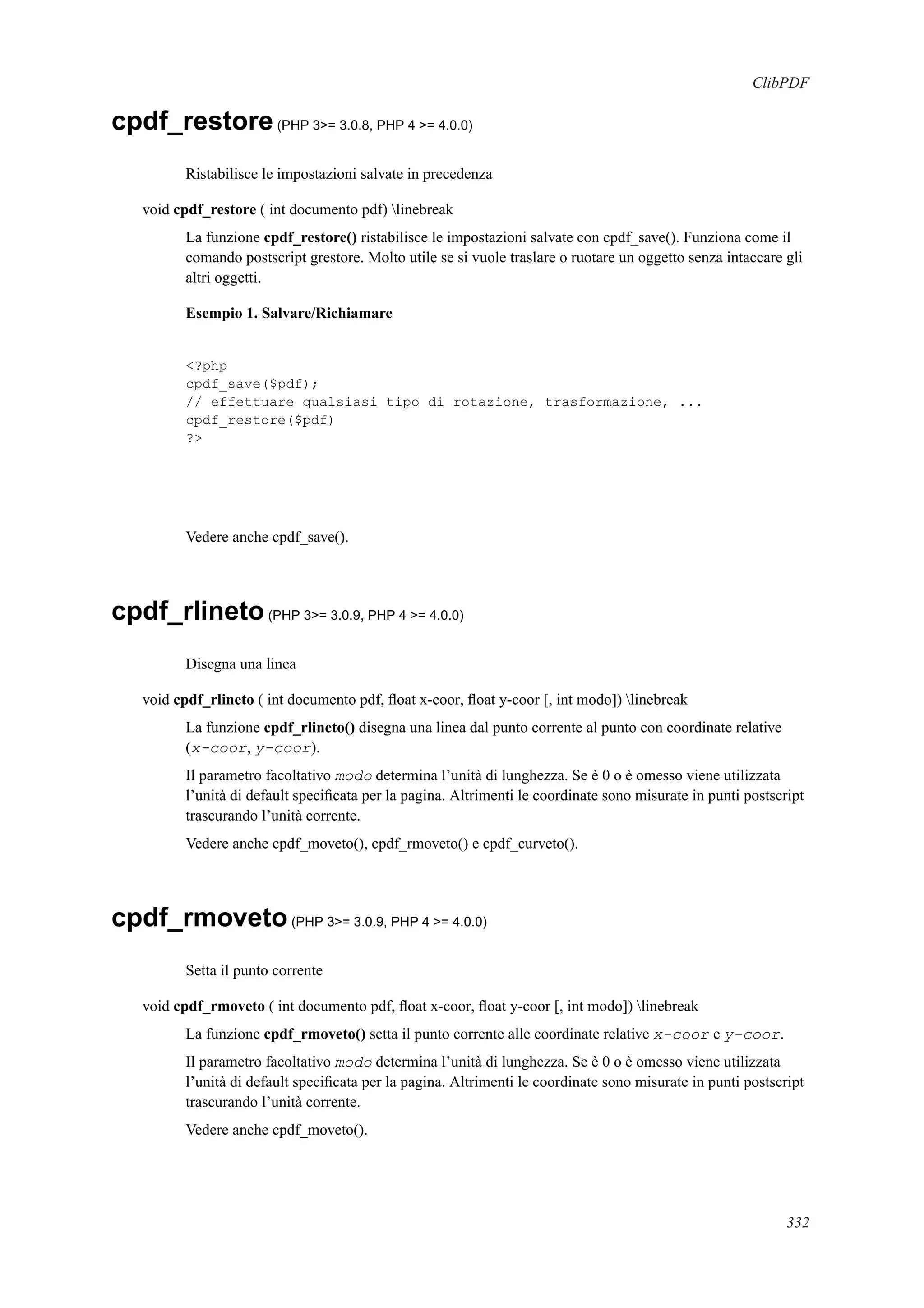 ClibPDF
cpdf_restore(PHP 3>= 3.0.8, PHP 4 >= 4.0.0)
Ristabilisce le impostazioni salvate in precedenza
void cpdf_restore ( int documento pdf) linebreak
La funzione cpdf_restore() ristabilisce le impostazioni salvate con cpdf_save(). Funziona come il
comando postscript grestore. Molto utile se si vuole traslare o ruotare un oggetto senza intaccare gli
altri oggetti.
Esempio 1. Salvare/Richiamare
<?php
cpdf_save($pdf);
// effettuare qualsiasi tipo di rotazione, trasformazione, ...
cpdf_restore($pdf)
?>
Vedere anche cpdf_save().
cpdf_rlineto(PHP 3>= 3.0.9, PHP 4 >= 4.0.0)
Disegna una linea
void cpdf_rlineto ( int documento pdf, ﬂoat x-coor, ﬂoat y-coor [, int modo]) linebreak
La funzione cpdf_rlineto() disegna una linea dal punto corrente al punto con coordinate relative
(x-coor, y-coor).
Il parametro facoltativo modo determina l’unità di lunghezza. Se è 0 o è omesso viene utilizzata
l’unità di default speciﬁcata per la pagina. Altrimenti le coordinate sono misurate in punti postscript
trascurando l’unità corrente.
Vedere anche cpdf_moveto(), cpdf_rmoveto() e cpdf_curveto().
cpdf_rmoveto(PHP 3>= 3.0.9, PHP 4 >= 4.0.0)
Setta il punto corrente
void cpdf_rmoveto ( int documento pdf, ﬂoat x-coor, ﬂoat y-coor [, int modo]) linebreak
La funzione cpdf_rmoveto() setta il punto corrente alle coordinate relative x-coor e y-coor.
Il parametro facoltativo modo determina l’unità di lunghezza. Se è 0 o è omesso viene utilizzata
l’unità di default speciﬁcata per la pagina. Altrimenti le coordinate sono misurate in punti postscript
trascurando l’unità corrente.
Vedere anche cpdf_moveto().
332
 