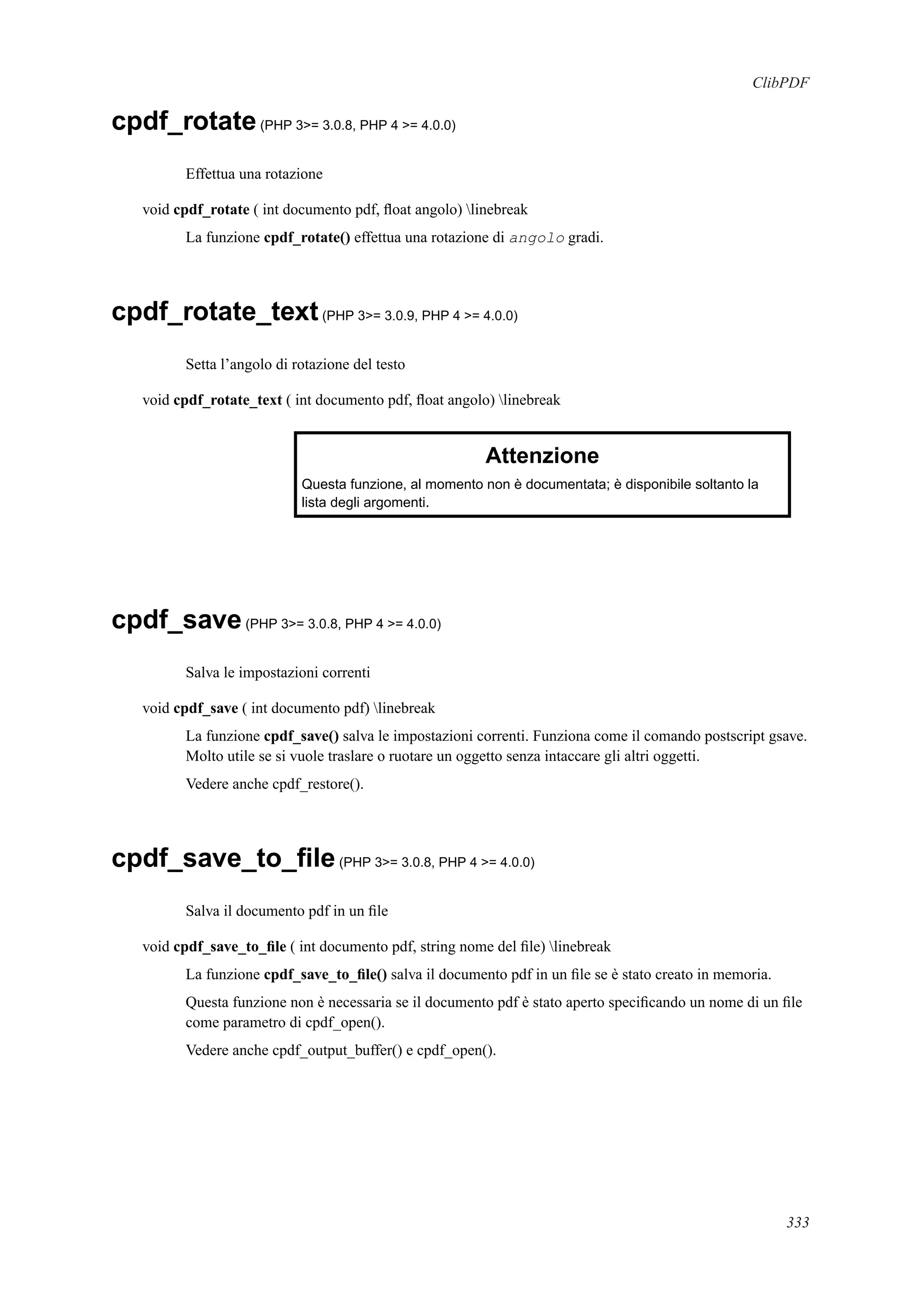 ClibPDF
cpdf_rotate(PHP 3>= 3.0.8, PHP 4 >= 4.0.0)
Effettua una rotazione
void cpdf_rotate ( int documento pdf, ﬂoat angolo) linebreak
La funzione cpdf_rotate() effettua una rotazione di angolo gradi.
cpdf_rotate_text(PHP 3>= 3.0.9, PHP 4 >= 4.0.0)
Setta l’angolo di rotazione del testo
void cpdf_rotate_text ( int documento pdf, ﬂoat angolo) linebreak
Attenzione
Questa funzione, al momento non è documentata; è disponibile soltanto la
lista degli argomenti.
cpdf_save(PHP 3>= 3.0.8, PHP 4 >= 4.0.0)
Salva le impostazioni correnti
void cpdf_save ( int documento pdf) linebreak
La funzione cpdf_save() salva le impostazioni correnti. Funziona come il comando postscript gsave.
Molto utile se si vuole traslare o ruotare un oggetto senza intaccare gli altri oggetti.
Vedere anche cpdf_restore().
cpdf_save_to_ﬁle(PHP 3>= 3.0.8, PHP 4 >= 4.0.0)
Salva il documento pdf in un ﬁle
void cpdf_save_to_ﬁle ( int documento pdf, string nome del ﬁle) linebreak
La funzione cpdf_save_to_ﬁle() salva il documento pdf in un ﬁle se è stato creato in memoria.
Questa funzione non è necessaria se il documento pdf è stato aperto speciﬁcando un nome di un ﬁle
come parametro di cpdf_open().
Vedere anche cpdf_output_buffer() e cpdf_open().
333
 