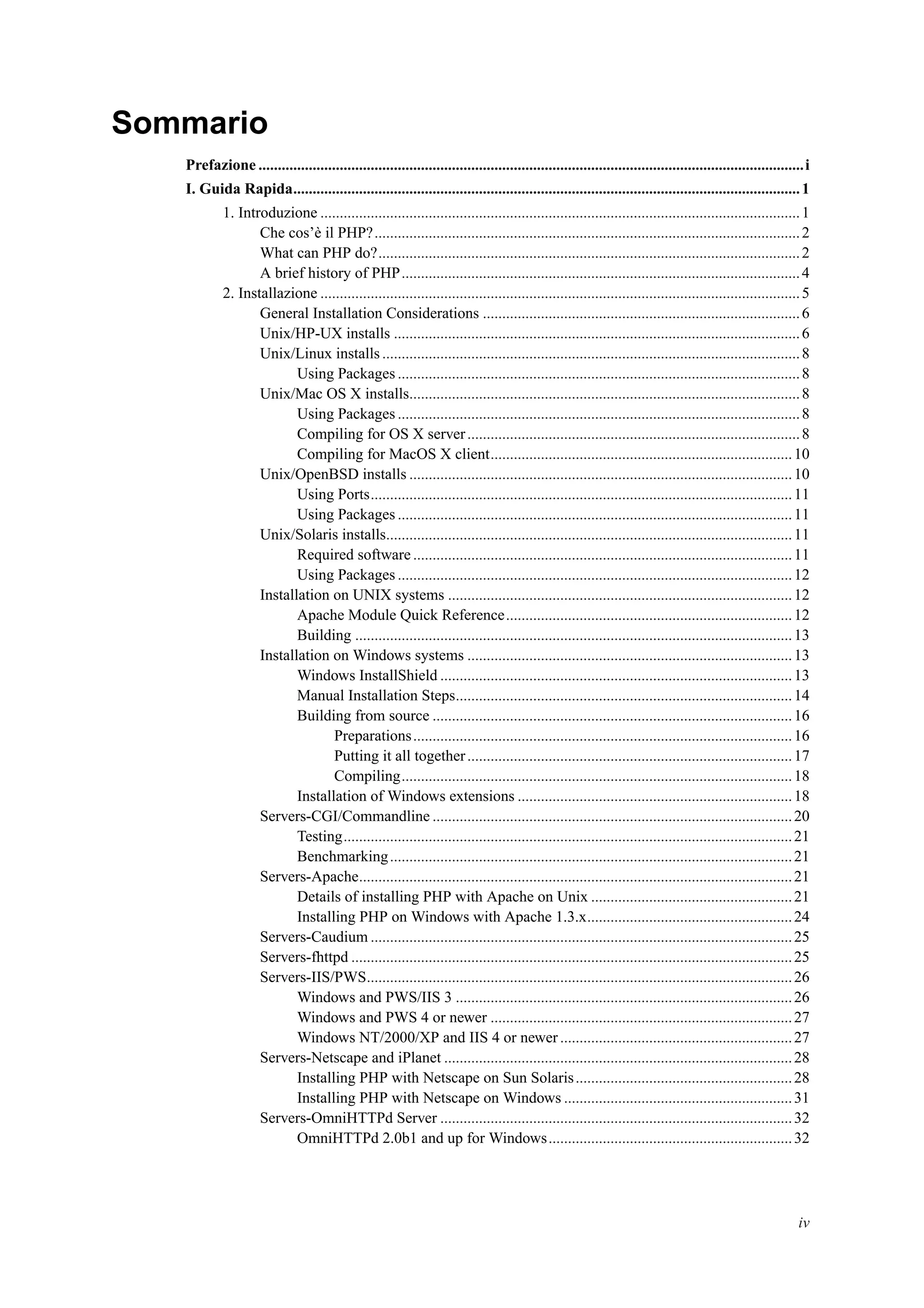 Sommario
Prefazione .............................................................................................................................................i
I. Guida Rapida...................................................................................................................................1
1. Introduzione ............................................................................................................................1
Che cos’è il PHP?..............................................................................................................2
What can PHP do?.............................................................................................................2
A brief history of PHP.......................................................................................................4
2. Installazione ............................................................................................................................5
General Installation Considerations ..................................................................................6
Unix/HP-UX installs .........................................................................................................6
Unix/Linux installs............................................................................................................8
Using Packages ........................................................................................................8
Unix/Mac OS X installs.....................................................................................................8
Using Packages ........................................................................................................8
Compiling for OS X server......................................................................................8
Compiling for MacOS X client..............................................................................10
Unix/OpenBSD installs ...................................................................................................10
Using Ports.............................................................................................................11
Using Packages ......................................................................................................11
Unix/Solaris installs.........................................................................................................11
Required software ..................................................................................................11
Using Packages ......................................................................................................12
Installation on UNIX systems .........................................................................................12
Apache Module Quick Reference..........................................................................12
Building .................................................................................................................13
Installation on Windows systems ....................................................................................13
Windows InstallShield ...........................................................................................13
Manual Installation Steps.......................................................................................14
Building from source .............................................................................................16
Preparations..................................................................................................16
Putting it all together....................................................................................17
Compiling.....................................................................................................18
Installation of Windows extensions .......................................................................18
Servers-CGI/Commandline .............................................................................................20
Testing....................................................................................................................21
Benchmarking........................................................................................................21
Servers-Apache................................................................................................................21
Details of installing PHP with Apache on Unix ....................................................21
Installing PHP on Windows with Apache 1.3.x.....................................................24
Servers-Caudium .............................................................................................................25
Servers-fhttpd ..................................................................................................................25
Servers-IIS/PWS..............................................................................................................26
Windows and PWS/IIS 3 .......................................................................................26
Windows and PWS 4 or newer ..............................................................................27
Windows NT/2000/XP and IIS 4 or newer............................................................27
Servers-Netscape and iPlanet ..........................................................................................28
Installing PHP with Netscape on Sun Solaris........................................................28
Installing PHP with Netscape on Windows ...........................................................31
Servers-OmniHTTPd Server ...........................................................................................32
OmniHTTPd 2.0b1 and up for Windows...............................................................32
iv
 
