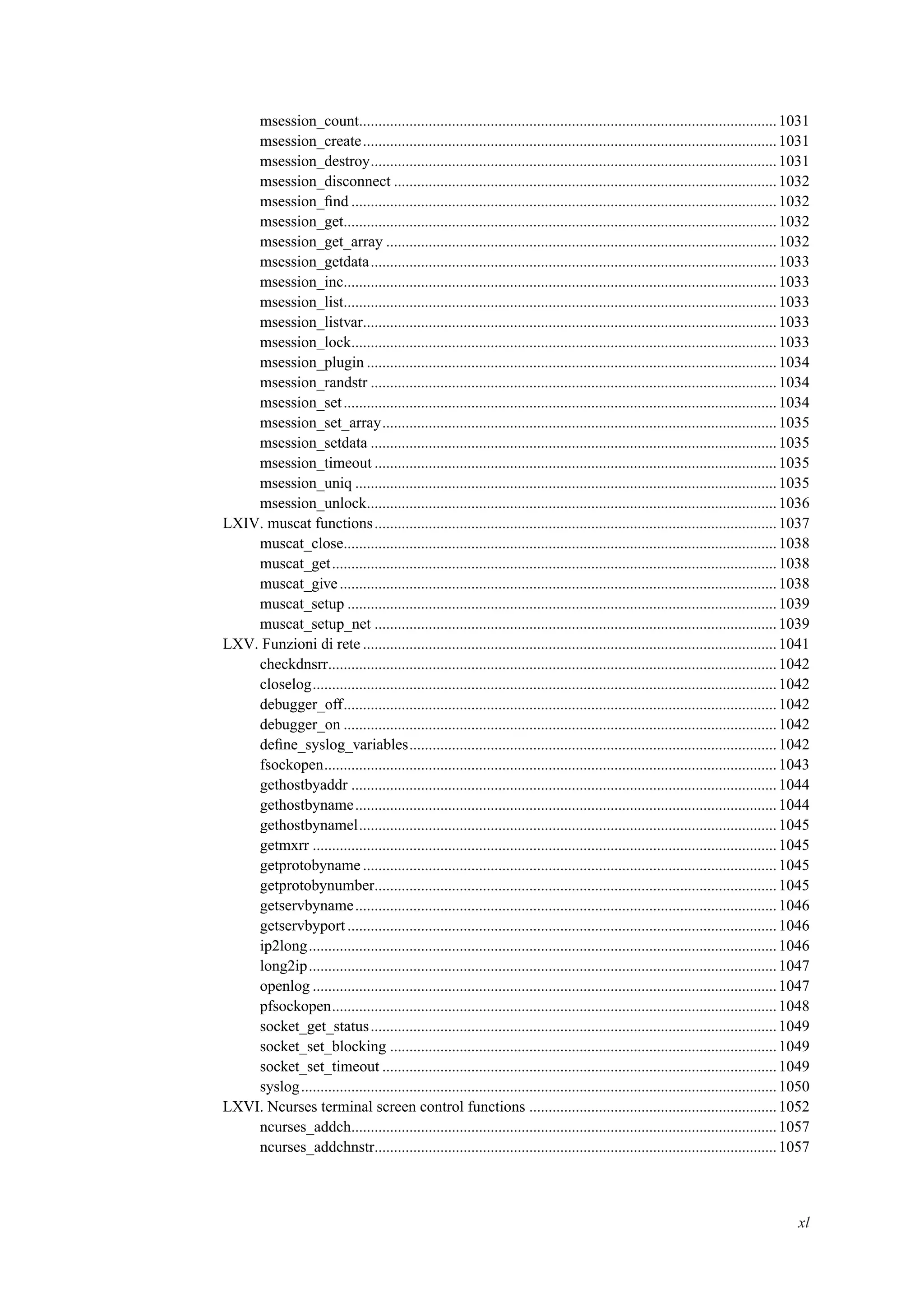 msession_count............................................................................................................1031
msession_create...........................................................................................................1031
msession_destroy.........................................................................................................1031
msession_disconnect ...................................................................................................1032
msession_ﬁnd ..............................................................................................................1032
msession_get................................................................................................................1032
msession_get_array .....................................................................................................1032
msession_getdata.........................................................................................................1033
msession_inc................................................................................................................1033
msession_list................................................................................................................1033
msession_listvar...........................................................................................................1033
msession_lock..............................................................................................................1033
msession_plugin ..........................................................................................................1034
msession_randstr .........................................................................................................1034
msession_set................................................................................................................1034
msession_set_array......................................................................................................1035
msession_setdata .........................................................................................................1035
msession_timeout ........................................................................................................1035
msession_uniq .............................................................................................................1035
msession_unlock..........................................................................................................1036
LXIV. muscat functions........................................................................................................1037
muscat_close................................................................................................................1038
muscat_get...................................................................................................................1038
muscat_give.................................................................................................................1038
muscat_setup ...............................................................................................................1039
muscat_setup_net ........................................................................................................1039
LXV. Funzioni di rete ...........................................................................................................1041
checkdnsrr....................................................................................................................1042
closelog........................................................................................................................1042
debugger_off................................................................................................................1042
debugger_on ................................................................................................................1042
deﬁne_syslog_variables...............................................................................................1042
fsockopen.....................................................................................................................1043
gethostbyaddr ..............................................................................................................1044
gethostbyname.............................................................................................................1044
gethostbynamel............................................................................................................1045
getmxrr ........................................................................................................................1045
getprotobyname ...........................................................................................................1045
getprotobynumber........................................................................................................1045
getservbyname.............................................................................................................1046
getservbyport ...............................................................................................................1046
ip2long.........................................................................................................................1046
long2ip.........................................................................................................................1047
openlog ........................................................................................................................1047
pfsockopen...................................................................................................................1048
socket_get_status.........................................................................................................1049
socket_set_blocking ....................................................................................................1049
socket_set_timeout ......................................................................................................1049
syslog...........................................................................................................................1050
LXVI. Ncurses terminal screen control functions ................................................................1052
ncurses_addch..............................................................................................................1057
ncurses_addchnstr........................................................................................................1057
xl
 