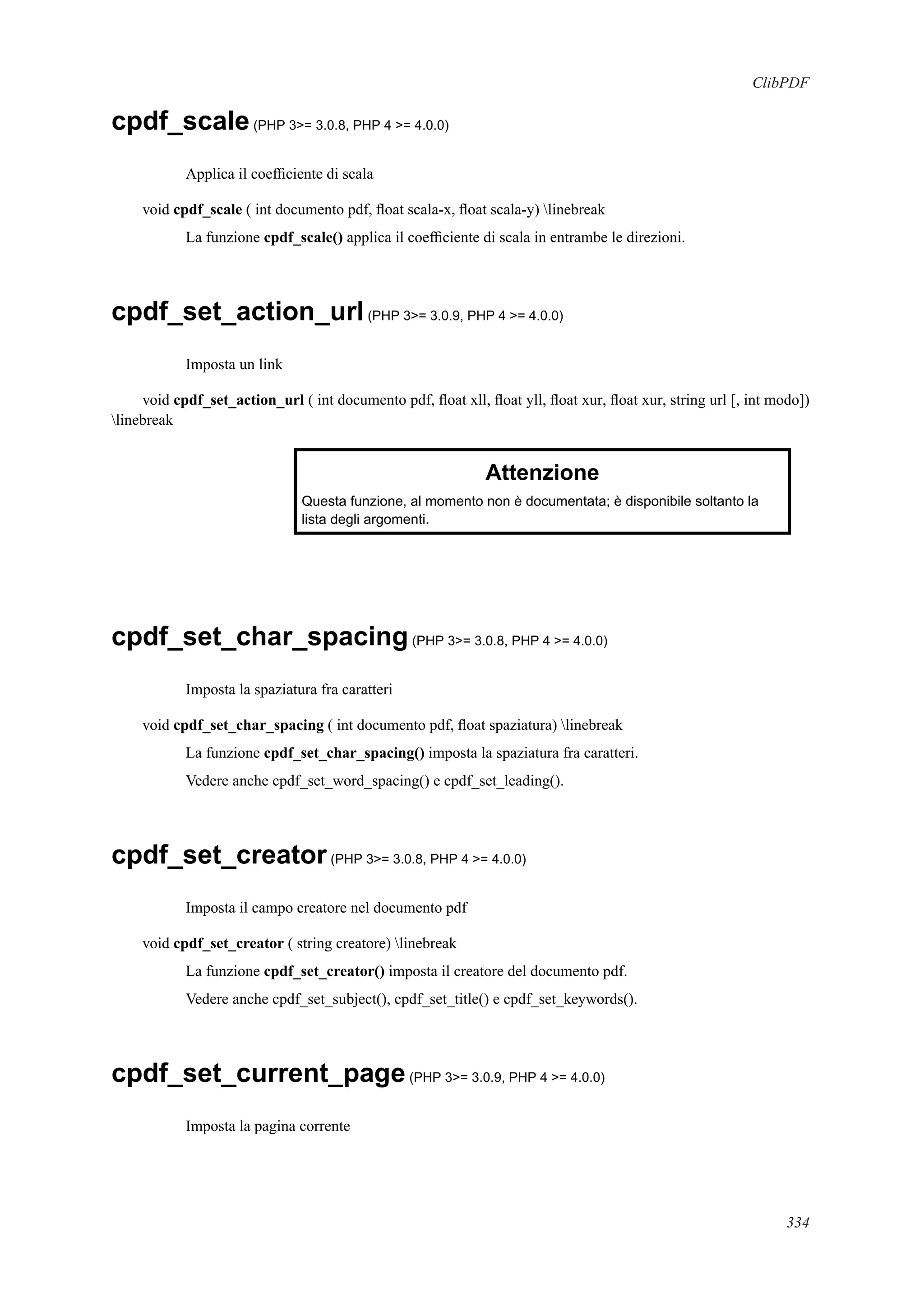 ClibPDF
cpdf_scale(PHP 3>= 3.0.8, PHP 4 >= 4.0.0)
Applica il coefﬁciente di scala
void cpdf_scale ( int documento pdf, ﬂoat scala-x, ﬂoat scala-y) linebreak
La funzione cpdf_scale() applica il coefﬁciente di scala in entrambe le direzioni.
cpdf_set_action_url(PHP 3>= 3.0.9, PHP 4 >= 4.0.0)
Imposta un link
void cpdf_set_action_url ( int documento pdf, ﬂoat xll, ﬂoat yll, ﬂoat xur, ﬂoat xur, string url [, int modo])
linebreak
Attenzione
Questa funzione, al momento non è documentata; è disponibile soltanto la
lista degli argomenti.
cpdf_set_char_spacing(PHP 3>= 3.0.8, PHP 4 >= 4.0.0)
Imposta la spaziatura fra caratteri
void cpdf_set_char_spacing ( int documento pdf, ﬂoat spaziatura) linebreak
La funzione cpdf_set_char_spacing() imposta la spaziatura fra caratteri.
Vedere anche cpdf_set_word_spacing() e cpdf_set_leading().
cpdf_set_creator(PHP 3>= 3.0.8, PHP 4 >= 4.0.0)
Imposta il campo creatore nel documento pdf
void cpdf_set_creator ( string creatore) linebreak
La funzione cpdf_set_creator() imposta il creatore del documento pdf.
Vedere anche cpdf_set_subject(), cpdf_set_title() e cpdf_set_keywords().
cpdf_set_current_page(PHP 3>= 3.0.9, PHP 4 >= 4.0.0)
Imposta la pagina corrente
334
 