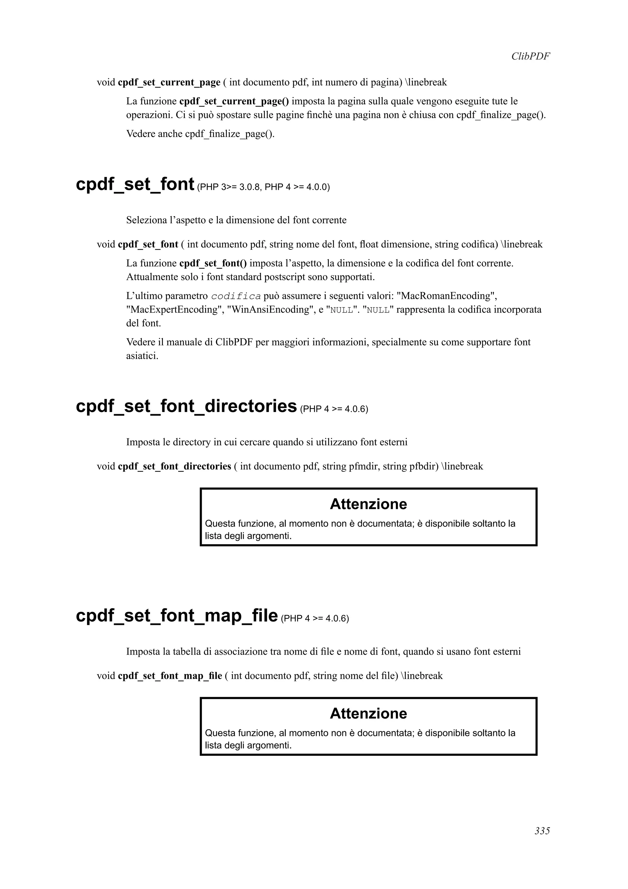 ClibPDF
void cpdf_set_current_page ( int documento pdf, int numero di pagina) linebreak
La funzione cpdf_set_current_page() imposta la pagina sulla quale vengono eseguite tute le
operazioni. Ci si può spostare sulle pagine ﬁnchè una pagina non è chiusa con cpdf_ﬁnalize_page().
Vedere anche cpdf_ﬁnalize_page().
cpdf_set_font(PHP 3>= 3.0.8, PHP 4 >= 4.0.0)
Seleziona l’aspetto e la dimensione del font corrente
void cpdf_set_font ( int documento pdf, string nome del font, ﬂoat dimensione, string codiﬁca) linebreak
La funzione cpdf_set_font() imposta l’aspetto, la dimensione e la codiﬁca del font corrente.
Attualmente solo i font standard postscript sono supportati.
L’ultimo parametro codifica può assumere i seguenti valori: "MacRomanEncoding",
"MacExpertEncoding", "WinAnsiEncoding", e "NULL". "NULL" rappresenta la codiﬁca incorporata
del font.
Vedere il manuale di ClibPDF per maggiori informazioni, specialmente su come supportare font
asiatici.
cpdf_set_font_directories(PHP 4 >= 4.0.6)
Imposta le directory in cui cercare quando si utilizzano font esterni
void cpdf_set_font_directories ( int documento pdf, string pfmdir, string pfbdir) linebreak
Attenzione
Questa funzione, al momento non è documentata; è disponibile soltanto la
lista degli argomenti.
cpdf_set_font_map_ﬁle(PHP 4 >= 4.0.6)
Imposta la tabella di associazione tra nome di ﬁle e nome di font, quando si usano font esterni
void cpdf_set_font_map_ﬁle ( int documento pdf, string nome del ﬁle) linebreak
Attenzione
Questa funzione, al momento non è documentata; è disponibile soltanto la
lista degli argomenti.
335
 