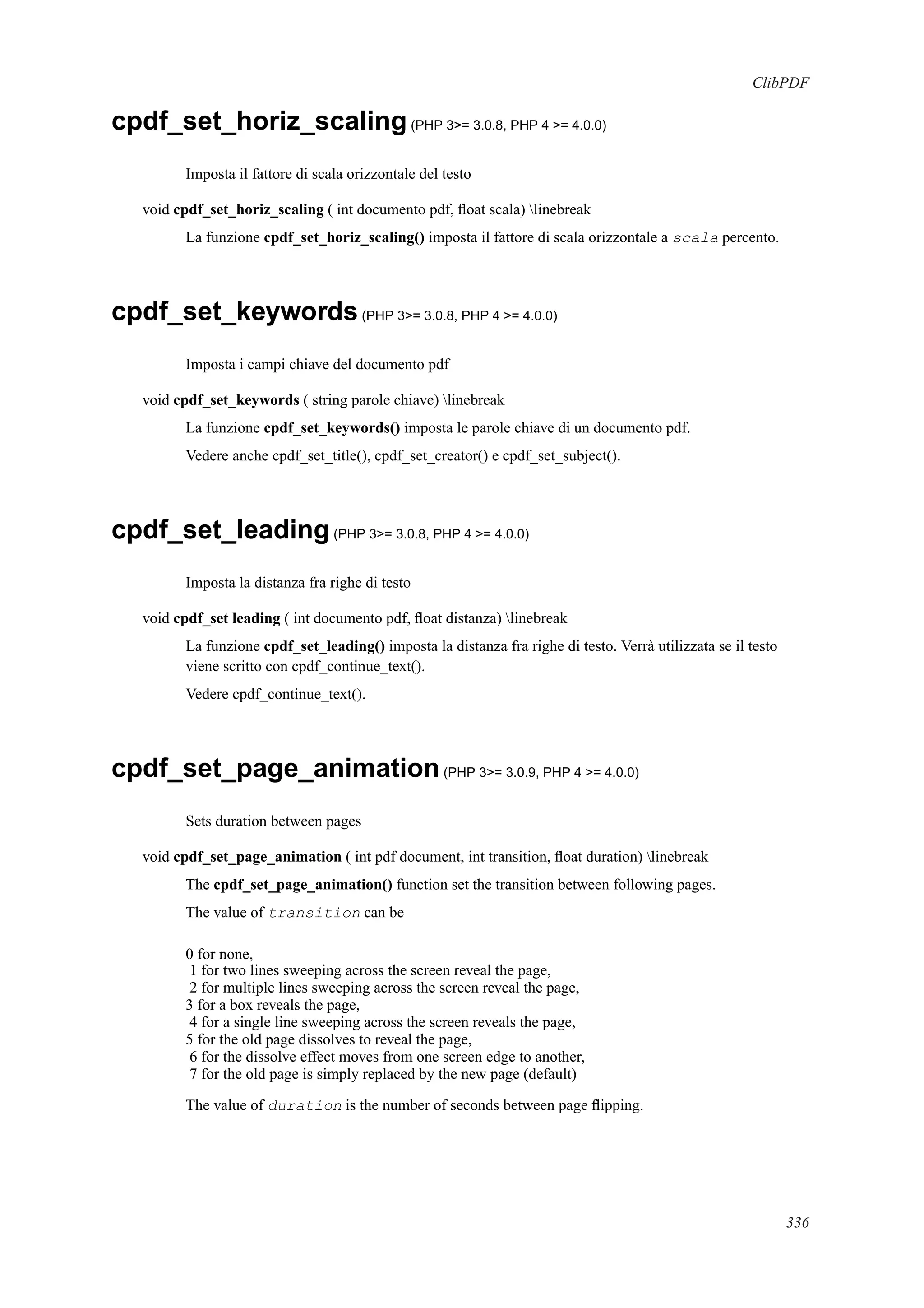 ClibPDF
cpdf_set_horiz_scaling(PHP 3>= 3.0.8, PHP 4 >= 4.0.0)
Imposta il fattore di scala orizzontale del testo
void cpdf_set_horiz_scaling ( int documento pdf, ﬂoat scala) linebreak
La funzione cpdf_set_horiz_scaling() imposta il fattore di scala orizzontale a scala percento.
cpdf_set_keywords(PHP 3>= 3.0.8, PHP 4 >= 4.0.0)
Imposta i campi chiave del documento pdf
void cpdf_set_keywords ( string parole chiave) linebreak
La funzione cpdf_set_keywords() imposta le parole chiave di un documento pdf.
Vedere anche cpdf_set_title(), cpdf_set_creator() e cpdf_set_subject().
cpdf_set_leading(PHP 3>= 3.0.8, PHP 4 >= 4.0.0)
Imposta la distanza fra righe di testo
void cpdf_set leading ( int documento pdf, ﬂoat distanza) linebreak
La funzione cpdf_set_leading() imposta la distanza fra righe di testo. Verrà utilizzata se il testo
viene scritto con cpdf_continue_text().
Vedere cpdf_continue_text().
cpdf_set_page_animation(PHP 3>= 3.0.9, PHP 4 >= 4.0.0)
Sets duration between pages
void cpdf_set_page_animation ( int pdf document, int transition, ﬂoat duration) linebreak
The cpdf_set_page_animation() function set the transition between following pages.
The value of transition can be
0 for none,
1 for two lines sweeping across the screen reveal the page,
2 for multiple lines sweeping across the screen reveal the page,
3 for a box reveals the page,
4 for a single line sweeping across the screen reveals the page,
5 for the old page dissolves to reveal the page,
6 for the dissolve effect moves from one screen edge to another,
7 for the old page is simply replaced by the new page (default)
The value of duration is the number of seconds between page ﬂipping.
336
 