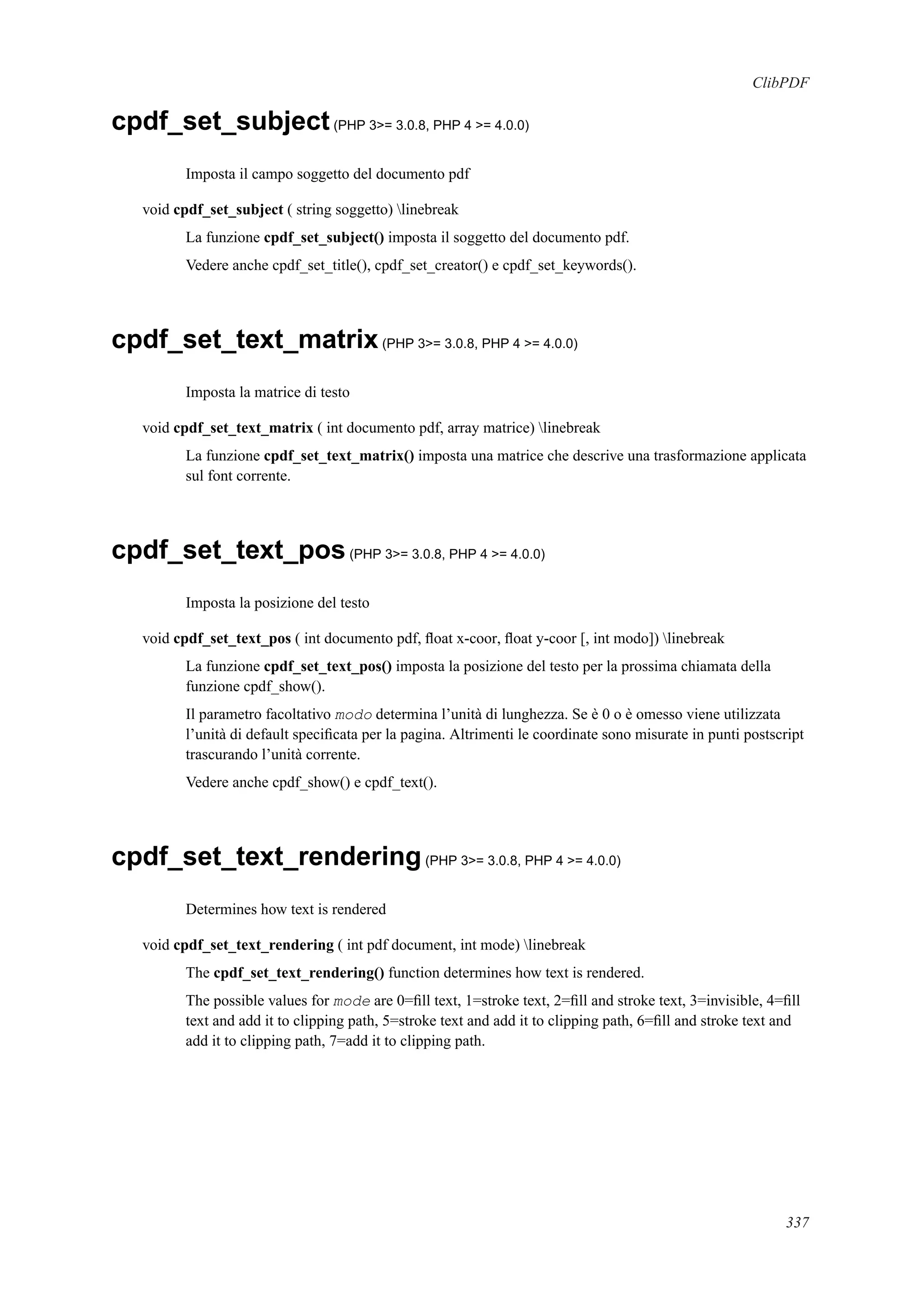 ClibPDF
cpdf_set_subject(PHP 3>= 3.0.8, PHP 4 >= 4.0.0)
Imposta il campo soggetto del documento pdf
void cpdf_set_subject ( string soggetto) linebreak
La funzione cpdf_set_subject() imposta il soggetto del documento pdf.
Vedere anche cpdf_set_title(), cpdf_set_creator() e cpdf_set_keywords().
cpdf_set_text_matrix(PHP 3>= 3.0.8, PHP 4 >= 4.0.0)
Imposta la matrice di testo
void cpdf_set_text_matrix ( int documento pdf, array matrice) linebreak
La funzione cpdf_set_text_matrix() imposta una matrice che descrive una trasformazione applicata
sul font corrente.
cpdf_set_text_pos(PHP 3>= 3.0.8, PHP 4 >= 4.0.0)
Imposta la posizione del testo
void cpdf_set_text_pos ( int documento pdf, ﬂoat x-coor, ﬂoat y-coor [, int modo]) linebreak
La funzione cpdf_set_text_pos() imposta la posizione del testo per la prossima chiamata della
funzione cpdf_show().
Il parametro facoltativo modo determina l’unità di lunghezza. Se è 0 o è omesso viene utilizzata
l’unità di default speciﬁcata per la pagina. Altrimenti le coordinate sono misurate in punti postscript
trascurando l’unità corrente.
Vedere anche cpdf_show() e cpdf_text().
cpdf_set_text_rendering(PHP 3>= 3.0.8, PHP 4 >= 4.0.0)
Determines how text is rendered
void cpdf_set_text_rendering ( int pdf document, int mode) linebreak
The cpdf_set_text_rendering() function determines how text is rendered.
The possible values for mode are 0=ﬁll text, 1=stroke text, 2=ﬁll and stroke text, 3=invisible, 4=ﬁll
text and add it to clipping path, 5=stroke text and add it to clipping path, 6=ﬁll and stroke text and
add it to clipping path, 7=add it to clipping path.
337
 
