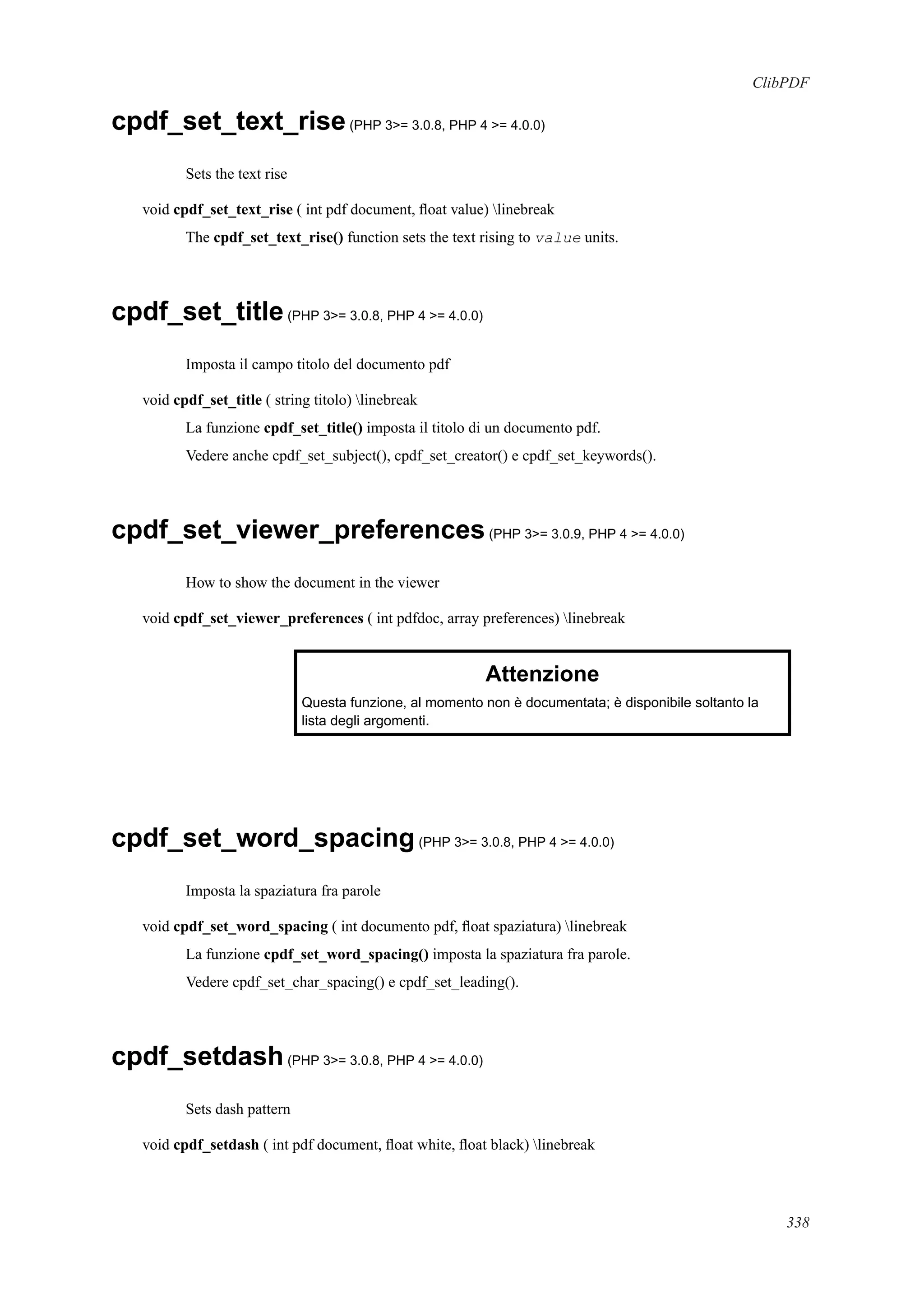 ClibPDF
cpdf_set_text_rise(PHP 3>= 3.0.8, PHP 4 >= 4.0.0)
Sets the text rise
void cpdf_set_text_rise ( int pdf document, ﬂoat value) linebreak
The cpdf_set_text_rise() function sets the text rising to value units.
cpdf_set_title(PHP 3>= 3.0.8, PHP 4 >= 4.0.0)
Imposta il campo titolo del documento pdf
void cpdf_set_title ( string titolo) linebreak
La funzione cpdf_set_title() imposta il titolo di un documento pdf.
Vedere anche cpdf_set_subject(), cpdf_set_creator() e cpdf_set_keywords().
cpdf_set_viewer_preferences(PHP 3>= 3.0.9, PHP 4 >= 4.0.0)
How to show the document in the viewer
void cpdf_set_viewer_preferences ( int pdfdoc, array preferences) linebreak
Attenzione
Questa funzione, al momento non è documentata; è disponibile soltanto la
lista degli argomenti.
cpdf_set_word_spacing(PHP 3>= 3.0.8, PHP 4 >= 4.0.0)
Imposta la spaziatura fra parole
void cpdf_set_word_spacing ( int documento pdf, ﬂoat spaziatura) linebreak
La funzione cpdf_set_word_spacing() imposta la spaziatura fra parole.
Vedere cpdf_set_char_spacing() e cpdf_set_leading().
cpdf_setdash(PHP 3>= 3.0.8, PHP 4 >= 4.0.0)
Sets dash pattern
void cpdf_setdash ( int pdf document, ﬂoat white, ﬂoat black) linebreak
338
 