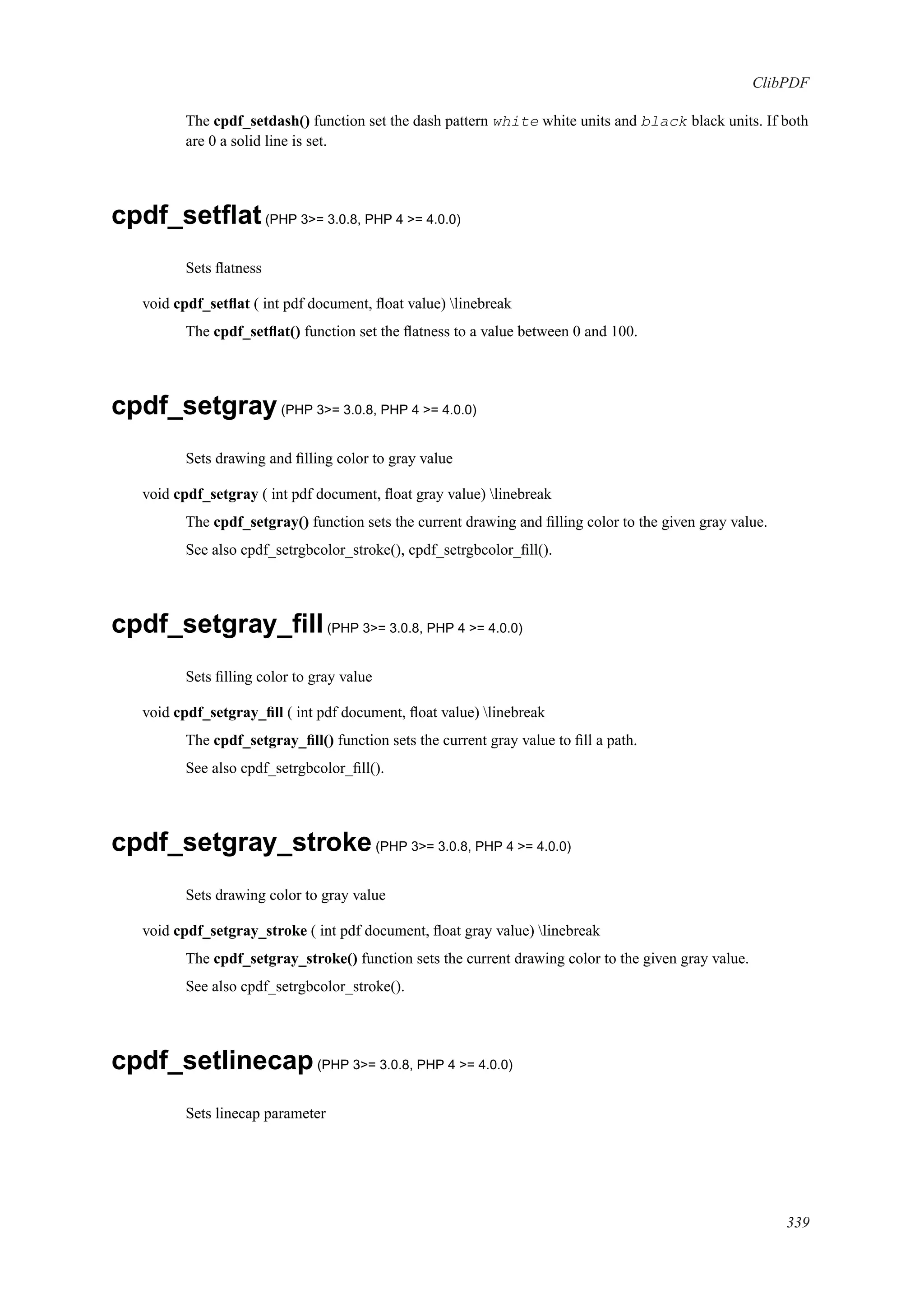 ClibPDF
The cpdf_setdash() function set the dash pattern white white units and black black units. If both
are 0 a solid line is set.
cpdf_setﬂat(PHP 3>= 3.0.8, PHP 4 >= 4.0.0)
Sets ﬂatness
void cpdf_setﬂat ( int pdf document, ﬂoat value) linebreak
The cpdf_setﬂat() function set the ﬂatness to a value between 0 and 100.
cpdf_setgray(PHP 3>= 3.0.8, PHP 4 >= 4.0.0)
Sets drawing and ﬁlling color to gray value
void cpdf_setgray ( int pdf document, ﬂoat gray value) linebreak
The cpdf_setgray() function sets the current drawing and ﬁlling color to the given gray value.
See also cpdf_setrgbcolor_stroke(), cpdf_setrgbcolor_ﬁll().
cpdf_setgray_ﬁll(PHP 3>= 3.0.8, PHP 4 >= 4.0.0)
Sets ﬁlling color to gray value
void cpdf_setgray_ﬁll ( int pdf document, ﬂoat value) linebreak
The cpdf_setgray_ﬁll() function sets the current gray value to ﬁll a path.
See also cpdf_setrgbcolor_ﬁll().
cpdf_setgray_stroke(PHP 3>= 3.0.8, PHP 4 >= 4.0.0)
Sets drawing color to gray value
void cpdf_setgray_stroke ( int pdf document, ﬂoat gray value) linebreak
The cpdf_setgray_stroke() function sets the current drawing color to the given gray value.
See also cpdf_setrgbcolor_stroke().
cpdf_setlinecap(PHP 3>= 3.0.8, PHP 4 >= 4.0.0)
Sets linecap parameter
339
 