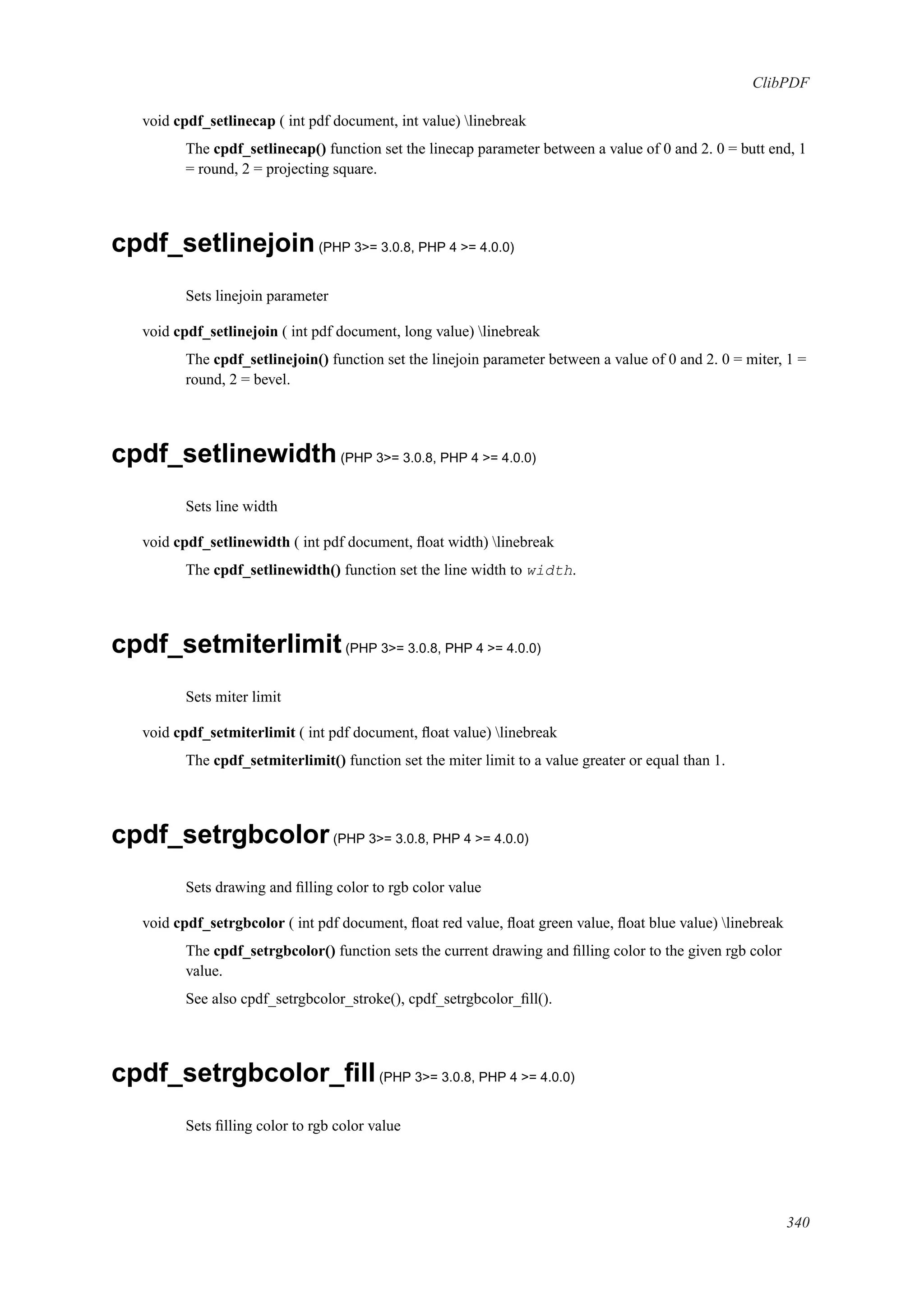 ClibPDF
void cpdf_setlinecap ( int pdf document, int value) linebreak
The cpdf_setlinecap() function set the linecap parameter between a value of 0 and 2. 0 = butt end, 1
= round, 2 = projecting square.
cpdf_setlinejoin(PHP 3>= 3.0.8, PHP 4 >= 4.0.0)
Sets linejoin parameter
void cpdf_setlinejoin ( int pdf document, long value) linebreak
The cpdf_setlinejoin() function set the linejoin parameter between a value of 0 and 2. 0 = miter, 1 =
round, 2 = bevel.
cpdf_setlinewidth(PHP 3>= 3.0.8, PHP 4 >= 4.0.0)
Sets line width
void cpdf_setlinewidth ( int pdf document, ﬂoat width) linebreak
The cpdf_setlinewidth() function set the line width to width.
cpdf_setmiterlimit(PHP 3>= 3.0.8, PHP 4 >= 4.0.0)
Sets miter limit
void cpdf_setmiterlimit ( int pdf document, ﬂoat value) linebreak
The cpdf_setmiterlimit() function set the miter limit to a value greater or equal than 1.
cpdf_setrgbcolor(PHP 3>= 3.0.8, PHP 4 >= 4.0.0)
Sets drawing and ﬁlling color to rgb color value
void cpdf_setrgbcolor ( int pdf document, ﬂoat red value, ﬂoat green value, ﬂoat blue value) linebreak
The cpdf_setrgbcolor() function sets the current drawing and ﬁlling color to the given rgb color
value.
See also cpdf_setrgbcolor_stroke(), cpdf_setrgbcolor_ﬁll().
cpdf_setrgbcolor_ﬁll(PHP 3>= 3.0.8, PHP 4 >= 4.0.0)
Sets ﬁlling color to rgb color value
340
 