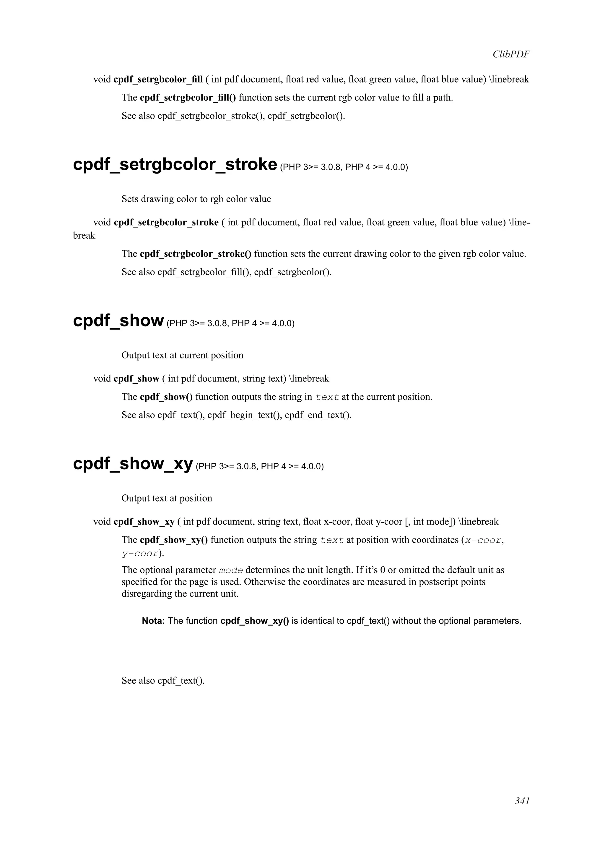 ClibPDF
void cpdf_setrgbcolor_ﬁll ( int pdf document, ﬂoat red value, ﬂoat green value, ﬂoat blue value) linebreak
The cpdf_setrgbcolor_ﬁll() function sets the current rgb color value to ﬁll a path.
See also cpdf_setrgbcolor_stroke(), cpdf_setrgbcolor().
cpdf_setrgbcolor_stroke(PHP 3>= 3.0.8, PHP 4 >= 4.0.0)
Sets drawing color to rgb color value
void cpdf_setrgbcolor_stroke ( int pdf document, ﬂoat red value, ﬂoat green value, ﬂoat blue value) line-
break
The cpdf_setrgbcolor_stroke() function sets the current drawing color to the given rgb color value.
See also cpdf_setrgbcolor_ﬁll(), cpdf_setrgbcolor().
cpdf_show(PHP 3>= 3.0.8, PHP 4 >= 4.0.0)
Output text at current position
void cpdf_show ( int pdf document, string text) linebreak
The cpdf_show() function outputs the string in text at the current position.
See also cpdf_text(), cpdf_begin_text(), cpdf_end_text().
cpdf_show_xy(PHP 3>= 3.0.8, PHP 4 >= 4.0.0)
Output text at position
void cpdf_show_xy ( int pdf document, string text, ﬂoat x-coor, ﬂoat y-coor [, int mode]) linebreak
The cpdf_show_xy() function outputs the string text at position with coordinates (x-coor,
y-coor).
The optional parameter mode determines the unit length. If it’s 0 or omitted the default unit as
speciﬁed for the page is used. Otherwise the coordinates are measured in postscript points
disregarding the current unit.
Nota: The function cpdf_show_xy() is identical to cpdf_text() without the optional parameters.
See also cpdf_text().
341
 