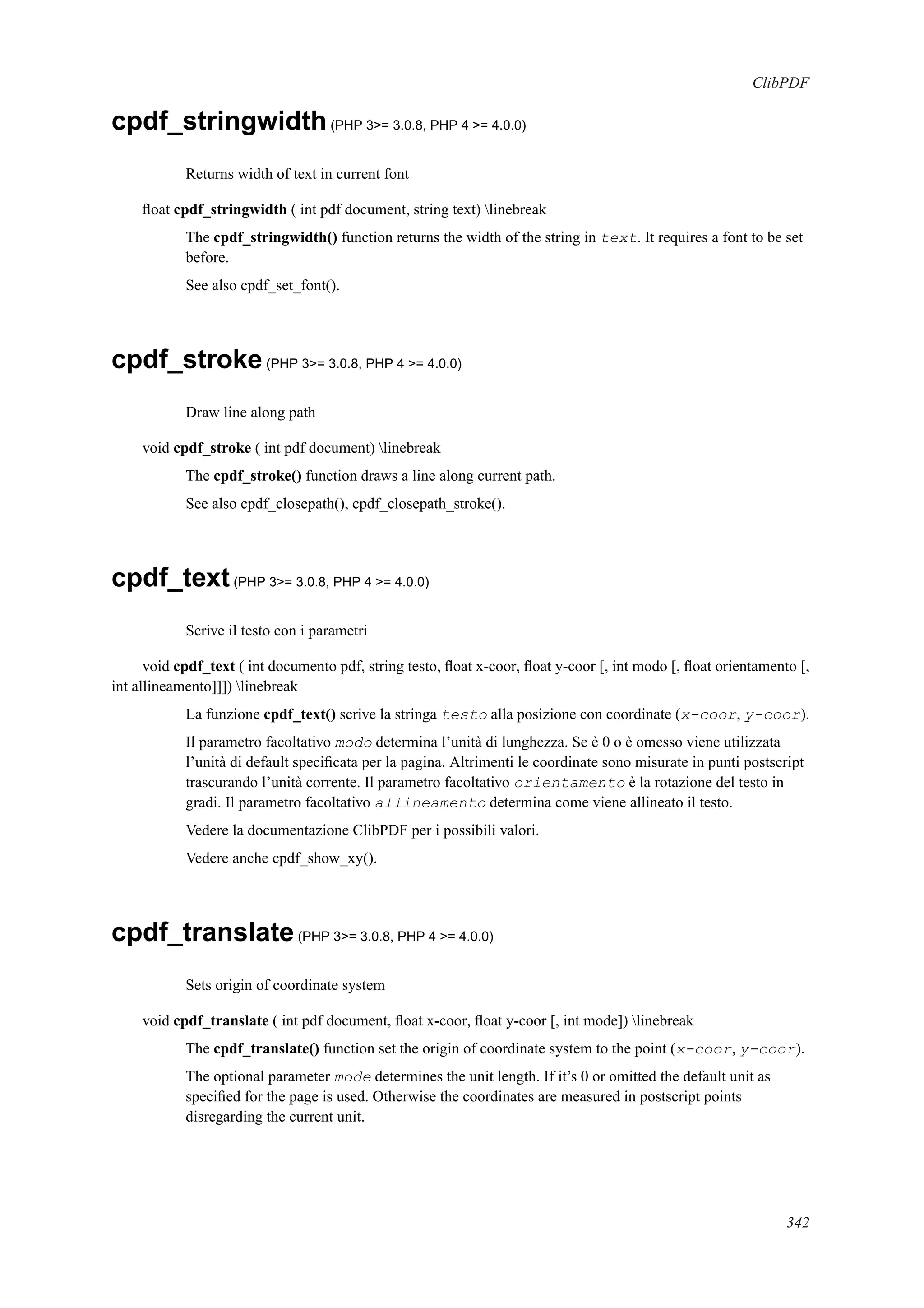 ClibPDF
cpdf_stringwidth(PHP 3>= 3.0.8, PHP 4 >= 4.0.0)
Returns width of text in current font
ﬂoat cpdf_stringwidth ( int pdf document, string text) linebreak
The cpdf_stringwidth() function returns the width of the string in text. It requires a font to be set
before.
See also cpdf_set_font().
cpdf_stroke(PHP 3>= 3.0.8, PHP 4 >= 4.0.0)
Draw line along path
void cpdf_stroke ( int pdf document) linebreak
The cpdf_stroke() function draws a line along current path.
See also cpdf_closepath(), cpdf_closepath_stroke().
cpdf_text(PHP 3>= 3.0.8, PHP 4 >= 4.0.0)
Scrive il testo con i parametri
void cpdf_text ( int documento pdf, string testo, ﬂoat x-coor, ﬂoat y-coor [, int modo [, ﬂoat orientamento [,
int allineamento]]]) linebreak
La funzione cpdf_text() scrive la stringa testo alla posizione con coordinate (x-coor, y-coor).
Il parametro facoltativo modo determina l’unità di lunghezza. Se è 0 o è omesso viene utilizzata
l’unità di default speciﬁcata per la pagina. Altrimenti le coordinate sono misurate in punti postscript
trascurando l’unità corrente. Il parametro facoltativo orientamento è la rotazione del testo in
gradi. Il parametro facoltativo allineamento determina come viene allineato il testo.
Vedere la documentazione ClibPDF per i possibili valori.
Vedere anche cpdf_show_xy().
cpdf_translate(PHP 3>= 3.0.8, PHP 4 >= 4.0.0)
Sets origin of coordinate system
void cpdf_translate ( int pdf document, ﬂoat x-coor, ﬂoat y-coor [, int mode]) linebreak
The cpdf_translate() function set the origin of coordinate system to the point (x-coor, y-coor).
The optional parameter mode determines the unit length. If it’s 0 or omitted the default unit as
speciﬁed for the page is used. Otherwise the coordinates are measured in postscript points
disregarding the current unit.
342
 