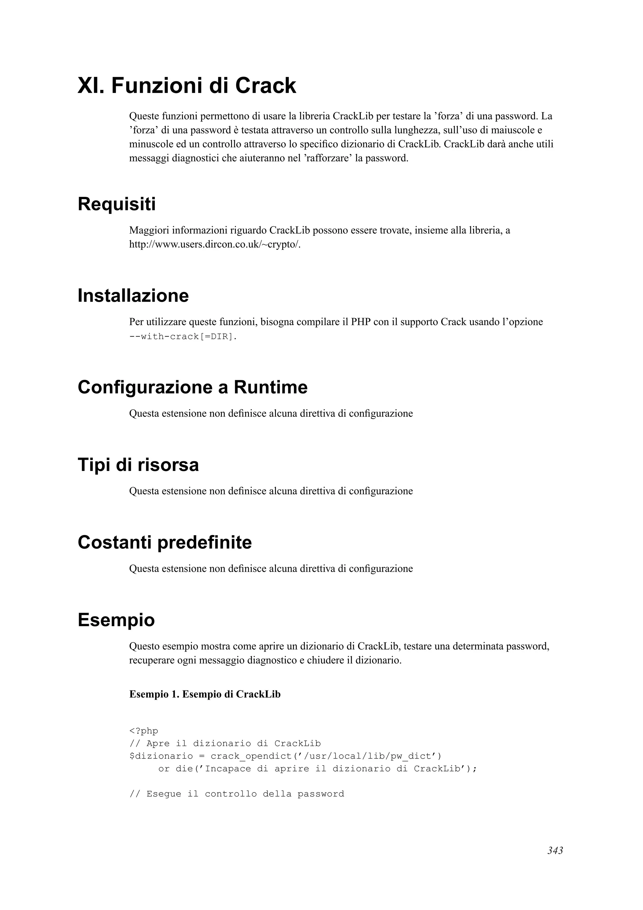 XI. Funzioni di Crack
Queste funzioni permettono di usare la libreria CrackLib per testare la ’forza’ di una password. La
’forza’ di una password è testata attraverso un controllo sulla lunghezza, sull’uso di maiuscole e
minuscole ed un controllo attraverso lo speciﬁco dizionario di CrackLib. CrackLib darà anche utili
messaggi diagnostici che aiuteranno nel ’rafforzare’ la password.
Requisiti
Maggiori informazioni riguardo CrackLib possono essere trovate, insieme alla libreria, a
http://www.users.dircon.co.uk/~crypto/.
Installazione
Per utilizzare queste funzioni, bisogna compilare il PHP con il supporto Crack usando l’opzione
--with-crack[=DIR].
Conﬁgurazione a Runtime
Questa estensione non deﬁnisce alcuna direttiva di conﬁgurazione
Tipi di risorsa
Questa estensione non deﬁnisce alcuna direttiva di conﬁgurazione
Costanti predeﬁnite
Questa estensione non deﬁnisce alcuna direttiva di conﬁgurazione
Esempio
Questo esempio mostra come aprire un dizionario di CrackLib, testare una determinata password,
recuperare ogni messaggio diagnostico e chiudere il dizionario.
Esempio 1. Esempio di CrackLib
<?php
// Apre il dizionario di CrackLib
$dizionario = crack_opendict(’/usr/local/lib/pw_dict’)
or die(’Incapace di aprire il dizionario di CrackLib’);
// Esegue il controllo della password
343
 