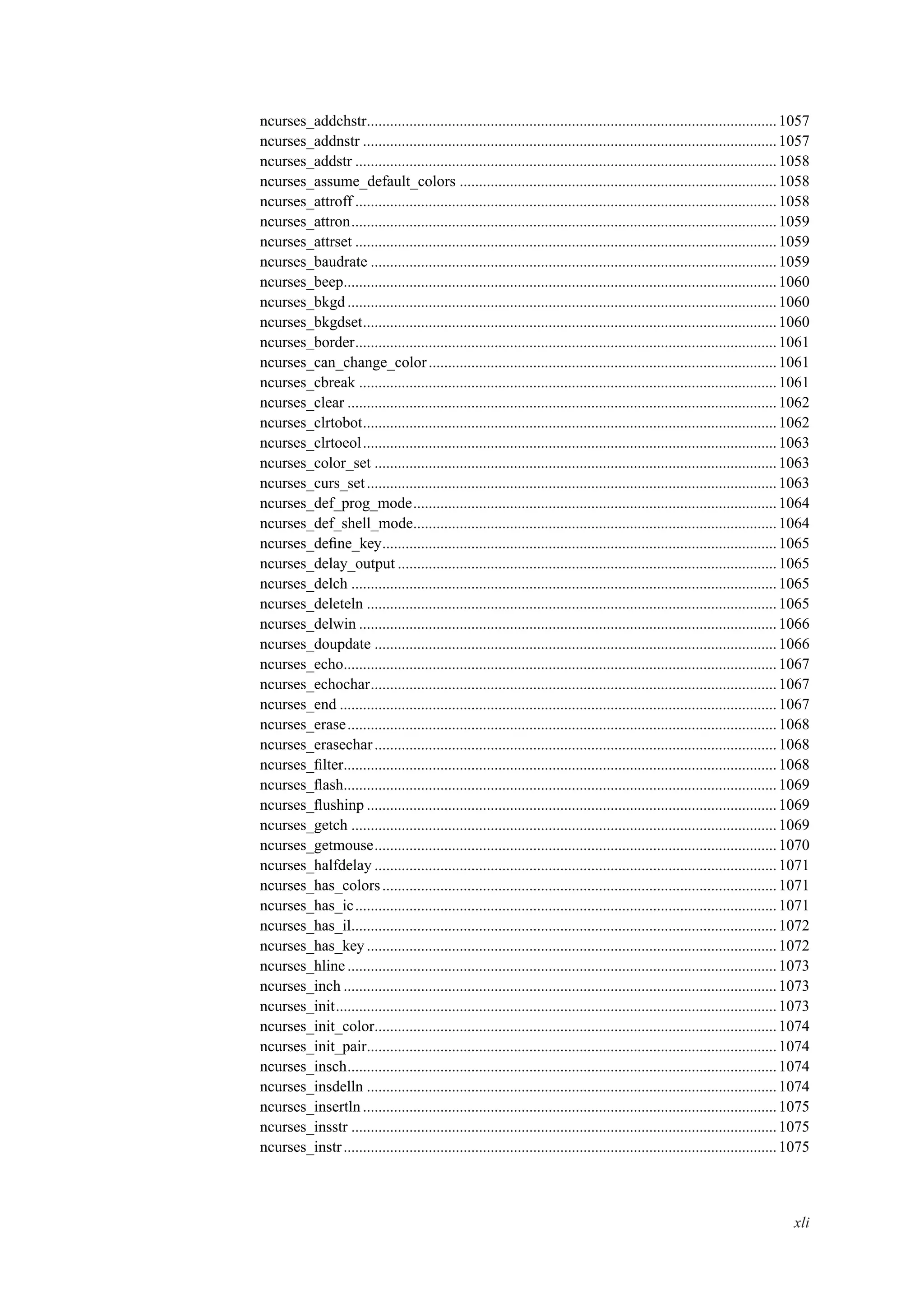 ncurses_addchstr..........................................................................................................1057
ncurses_addnstr ...........................................................................................................1057
ncurses_addstr .............................................................................................................1058
ncurses_assume_default_colors ..................................................................................1058
ncurses_attroff .............................................................................................................1058
ncurses_attron..............................................................................................................1059
ncurses_attrset .............................................................................................................1059
ncurses_baudrate .........................................................................................................1059
ncurses_beep................................................................................................................1060
ncurses_bkgd ...............................................................................................................1060
ncurses_bkgdset...........................................................................................................1060
ncurses_border.............................................................................................................1061
ncurses_can_change_color..........................................................................................1061
ncurses_cbreak ............................................................................................................1061
ncurses_clear ...............................................................................................................1062
ncurses_clrtobot...........................................................................................................1062
ncurses_clrtoeol...........................................................................................................1063
ncurses_color_set ........................................................................................................1063
ncurses_curs_set..........................................................................................................1063
ncurses_def_prog_mode..............................................................................................1064
ncurses_def_shell_mode..............................................................................................1064
ncurses_deﬁne_key......................................................................................................1065
ncurses_delay_output ..................................................................................................1065
ncurses_delch ..............................................................................................................1065
ncurses_deleteln ..........................................................................................................1065
ncurses_delwin ............................................................................................................1066
ncurses_doupdate ........................................................................................................1066
ncurses_echo................................................................................................................1067
ncurses_echochar.........................................................................................................1067
ncurses_end .................................................................................................................1067
ncurses_erase...............................................................................................................1068
ncurses_erasechar........................................................................................................1068
ncurses_ﬁlter................................................................................................................1068
ncurses_ﬂash................................................................................................................1069
ncurses_ﬂushinp ..........................................................................................................1069
ncurses_getch ..............................................................................................................1069
ncurses_getmouse........................................................................................................1070
ncurses_halfdelay ........................................................................................................1071
ncurses_has_colors......................................................................................................1071
ncurses_has_ic.............................................................................................................1071
ncurses_has_il..............................................................................................................1072
ncurses_has_key..........................................................................................................1072
ncurses_hline ...............................................................................................................1073
ncurses_inch ................................................................................................................1073
ncurses_init..................................................................................................................1073
ncurses_init_color........................................................................................................1074
ncurses_init_pair..........................................................................................................1074
ncurses_insch...............................................................................................................1074
ncurses_insdelln ..........................................................................................................1074
ncurses_insertln ...........................................................................................................1075
ncurses_insstr ..............................................................................................................1075
ncurses_instr................................................................................................................1075
xli
 