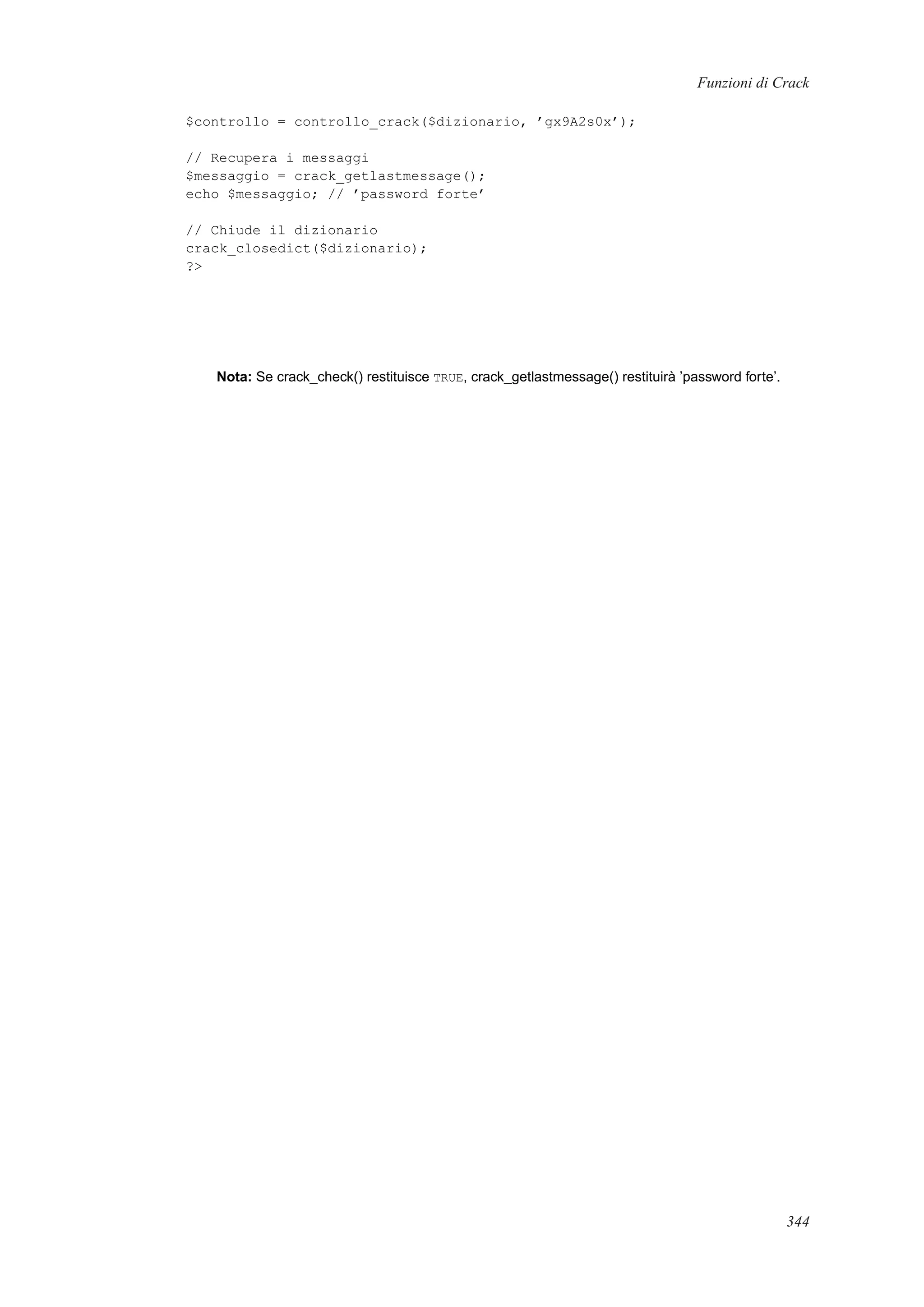 Funzioni di Crack
$controllo = controllo_crack($dizionario, ’gx9A2s0x’);
// Recupera i messaggi
$messaggio = crack_getlastmessage();
echo $messaggio; // ’password forte’
// Chiude il dizionario
crack_closedict($dizionario);
?>
Nota: Se crack_check() restituisce TRUE, crack_getlastmessage() restituirà ’password forte’.
344
 