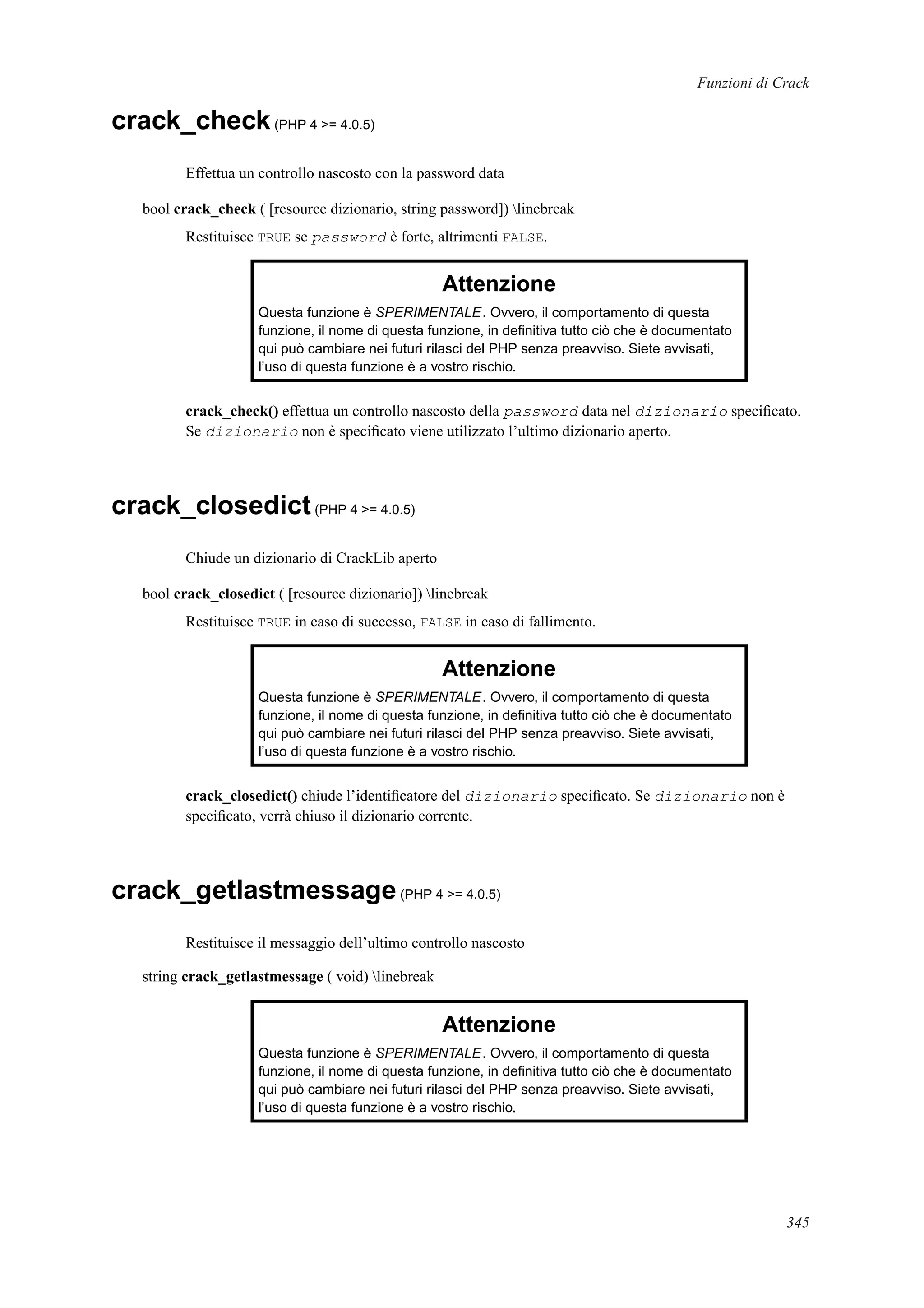 Funzioni di Crack
crack_check(PHP 4 >= 4.0.5)
Effettua un controllo nascosto con la password data
bool crack_check ( [resource dizionario, string password]) linebreak
Restituisce TRUE se password è forte, altrimenti FALSE.
Attenzione
Questa funzione è SPERIMENTALE. Ovvero, il comportamento di questa
funzione, il nome di questa funzione, in deﬁnitiva tutto ciò che è documentato
qui può cambiare nei futuri rilasci del PHP senza preavviso. Siete avvisati,
l’uso di questa funzione è a vostro rischio.
crack_check() effettua un controllo nascosto della password data nel dizionario speciﬁcato.
Se dizionario non è speciﬁcato viene utilizzato l’ultimo dizionario aperto.
crack_closedict(PHP 4 >= 4.0.5)
Chiude un dizionario di CrackLib aperto
bool crack_closedict ( [resource dizionario]) linebreak
Restituisce TRUE in caso di successo, FALSE in caso di fallimento.
Attenzione
Questa funzione è SPERIMENTALE. Ovvero, il comportamento di questa
funzione, il nome di questa funzione, in deﬁnitiva tutto ciò che è documentato
qui può cambiare nei futuri rilasci del PHP senza preavviso. Siete avvisati,
l’uso di questa funzione è a vostro rischio.
crack_closedict() chiude l’identiﬁcatore del dizionario speciﬁcato. Se dizionario non è
speciﬁcato, verrà chiuso il dizionario corrente.
crack_getlastmessage(PHP 4 >= 4.0.5)
Restituisce il messaggio dell’ultimo controllo nascosto
string crack_getlastmessage ( void) linebreak
Attenzione
Questa funzione è SPERIMENTALE. Ovvero, il comportamento di questa
funzione, il nome di questa funzione, in deﬁnitiva tutto ciò che è documentato
qui può cambiare nei futuri rilasci del PHP senza preavviso. Siete avvisati,
l’uso di questa funzione è a vostro rischio.
345
 