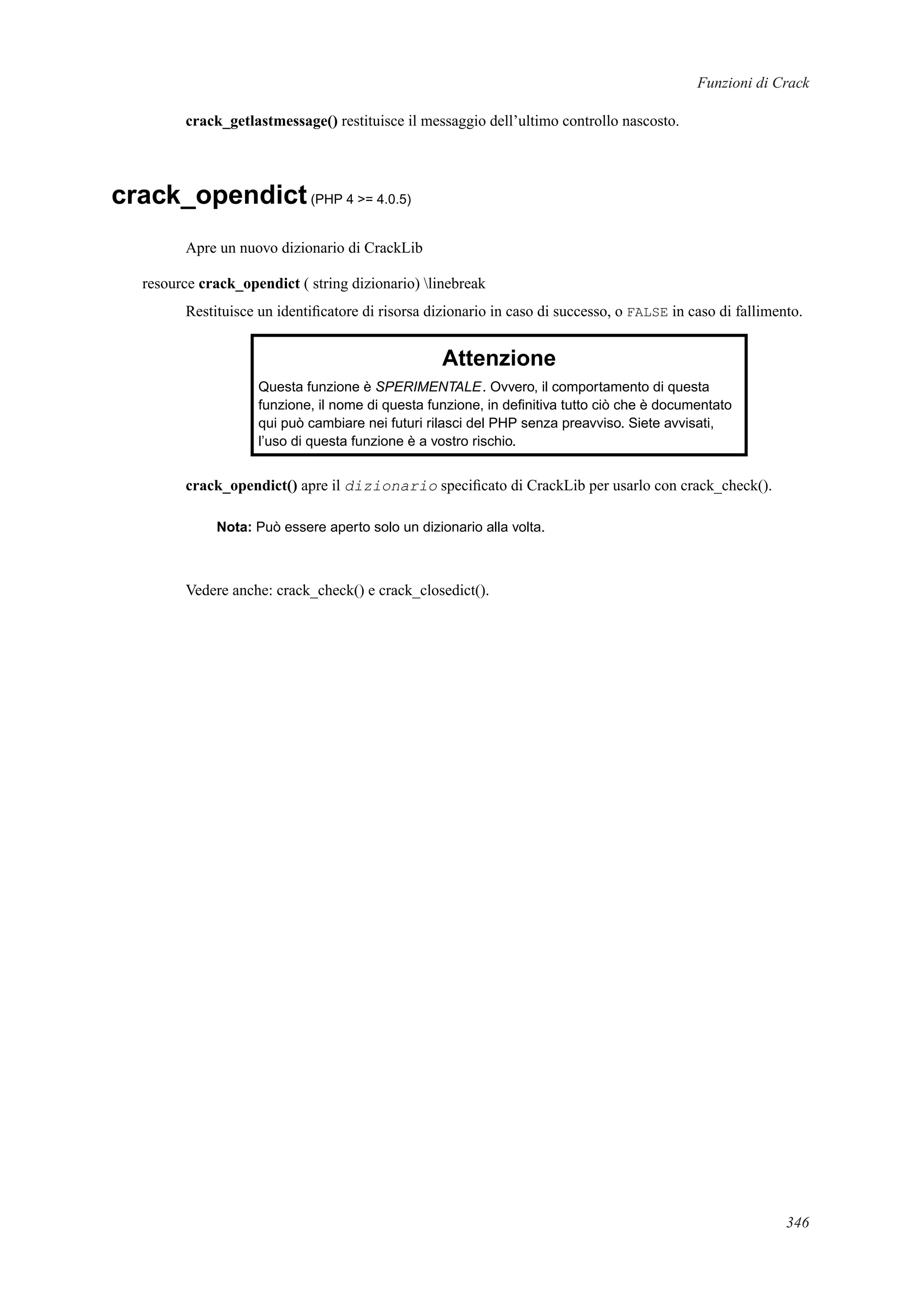 Funzioni di Crack
crack_getlastmessage() restituisce il messaggio dell’ultimo controllo nascosto.
crack_opendict(PHP 4 >= 4.0.5)
Apre un nuovo dizionario di CrackLib
resource crack_opendict ( string dizionario) linebreak
Restituisce un identiﬁcatore di risorsa dizionario in caso di successo, o FALSE in caso di fallimento.
Attenzione
Questa funzione è SPERIMENTALE. Ovvero, il comportamento di questa
funzione, il nome di questa funzione, in deﬁnitiva tutto ciò che è documentato
qui può cambiare nei futuri rilasci del PHP senza preavviso. Siete avvisati,
l’uso di questa funzione è a vostro rischio.
crack_opendict() apre il dizionario speciﬁcato di CrackLib per usarlo con crack_check().
Nota: Può essere aperto solo un dizionario alla volta.
Vedere anche: crack_check() e crack_closedict().
346
 