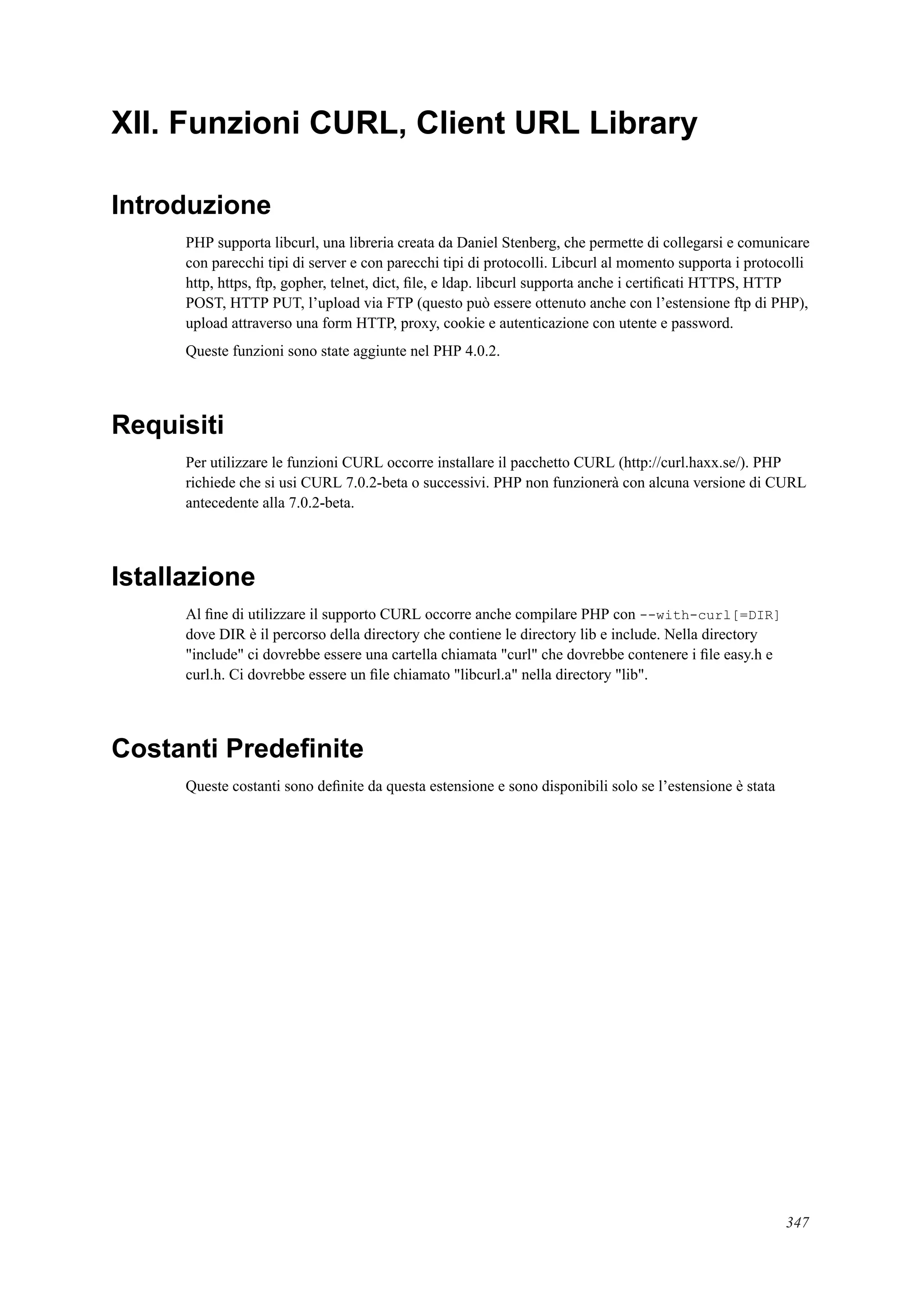 XII. Funzioni CURL, Client URL Library
Introduzione
PHP supporta libcurl, una libreria creata da Daniel Stenberg, che permette di collegarsi e comunicare
con parecchi tipi di server e con parecchi tipi di protocolli. Libcurl al momento supporta i protocolli
http, https, ftp, gopher, telnet, dict, ﬁle, e ldap. libcurl supporta anche i certiﬁcati HTTPS, HTTP
POST, HTTP PUT, l’upload via FTP (questo può essere ottenuto anche con l’estensione ftp di PHP),
upload attraverso una form HTTP, proxy, cookie e autenticazione con utente e password.
Queste funzioni sono state aggiunte nel PHP 4.0.2.
Requisiti
Per utilizzare le funzioni CURL occorre installare il pacchetto CURL (http://curl.haxx.se/). PHP
richiede che si usi CURL 7.0.2-beta o successivi. PHP non funzionerà con alcuna versione di CURL
antecedente alla 7.0.2-beta.
Istallazione
Al ﬁne di utilizzare il supporto CURL occorre anche compilare PHP con --with-curl[=DIR]
dove DIR è il percorso della directory che contiene le directory lib e include. Nella directory
"include" ci dovrebbe essere una cartella chiamata "curl" che dovrebbe contenere i ﬁle easy.h e
curl.h. Ci dovrebbe essere un ﬁle chiamato "libcurl.a" nella directory "lib".
Costanti Predeﬁnite
Queste costanti sono deﬁnite da questa estensione e sono disponibili solo se l’estensione è stata
347
 