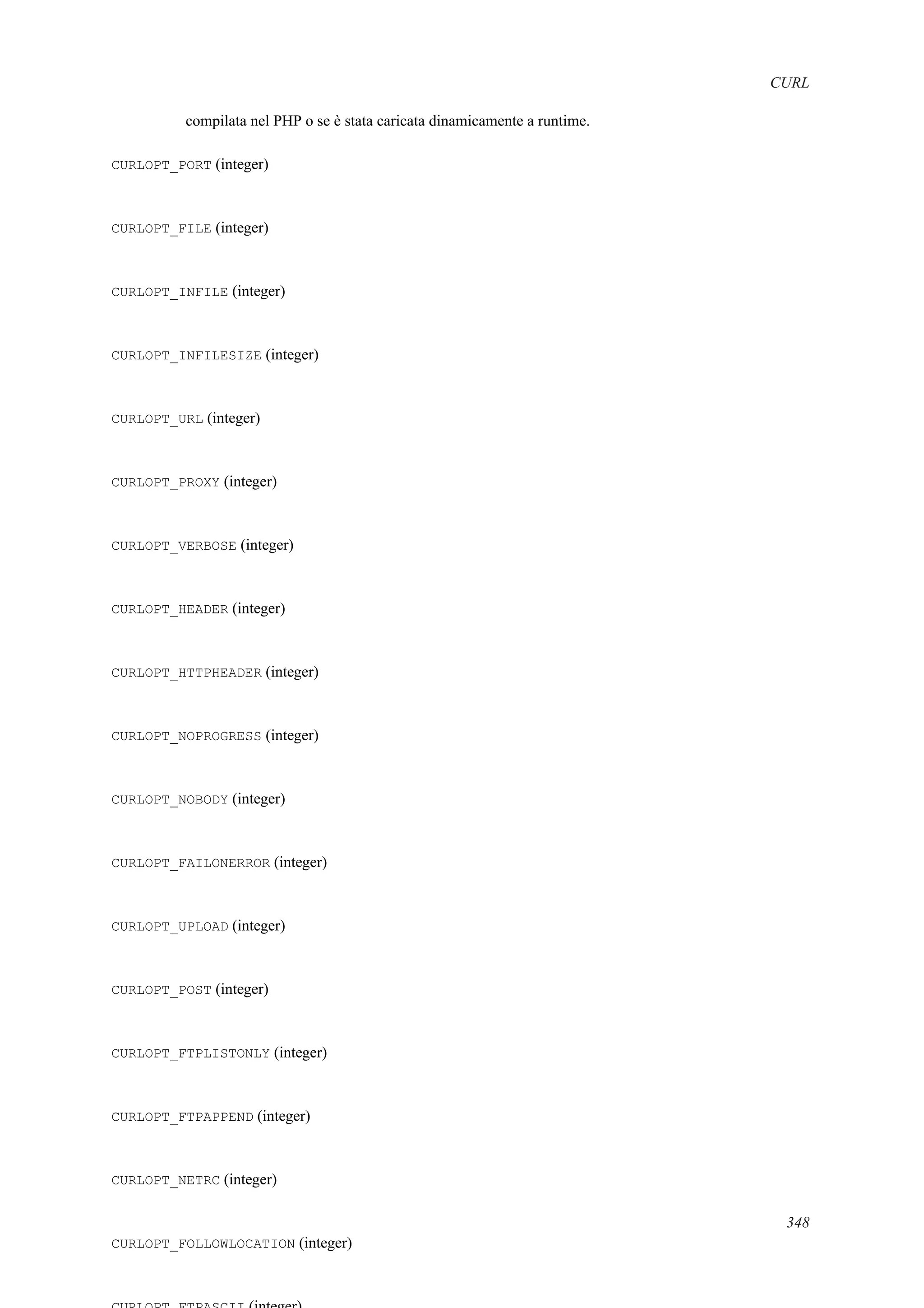 CURL
compilata nel PHP o se è stata caricata dinamicamente a runtime.
CURLOPT_PORT (integer)
CURLOPT_FILE (integer)
CURLOPT_INFILE (integer)
CURLOPT_INFILESIZE (integer)
CURLOPT_URL (integer)
CURLOPT_PROXY (integer)
CURLOPT_VERBOSE (integer)
CURLOPT_HEADER (integer)
CURLOPT_HTTPHEADER (integer)
CURLOPT_NOPROGRESS (integer)
CURLOPT_NOBODY (integer)
CURLOPT_FAILONERROR (integer)
CURLOPT_UPLOAD (integer)
CURLOPT_POST (integer)
CURLOPT_FTPLISTONLY (integer)
CURLOPT_FTPAPPEND (integer)
CURLOPT_NETRC (integer)
CURLOPT_FOLLOWLOCATION (integer)
348
 