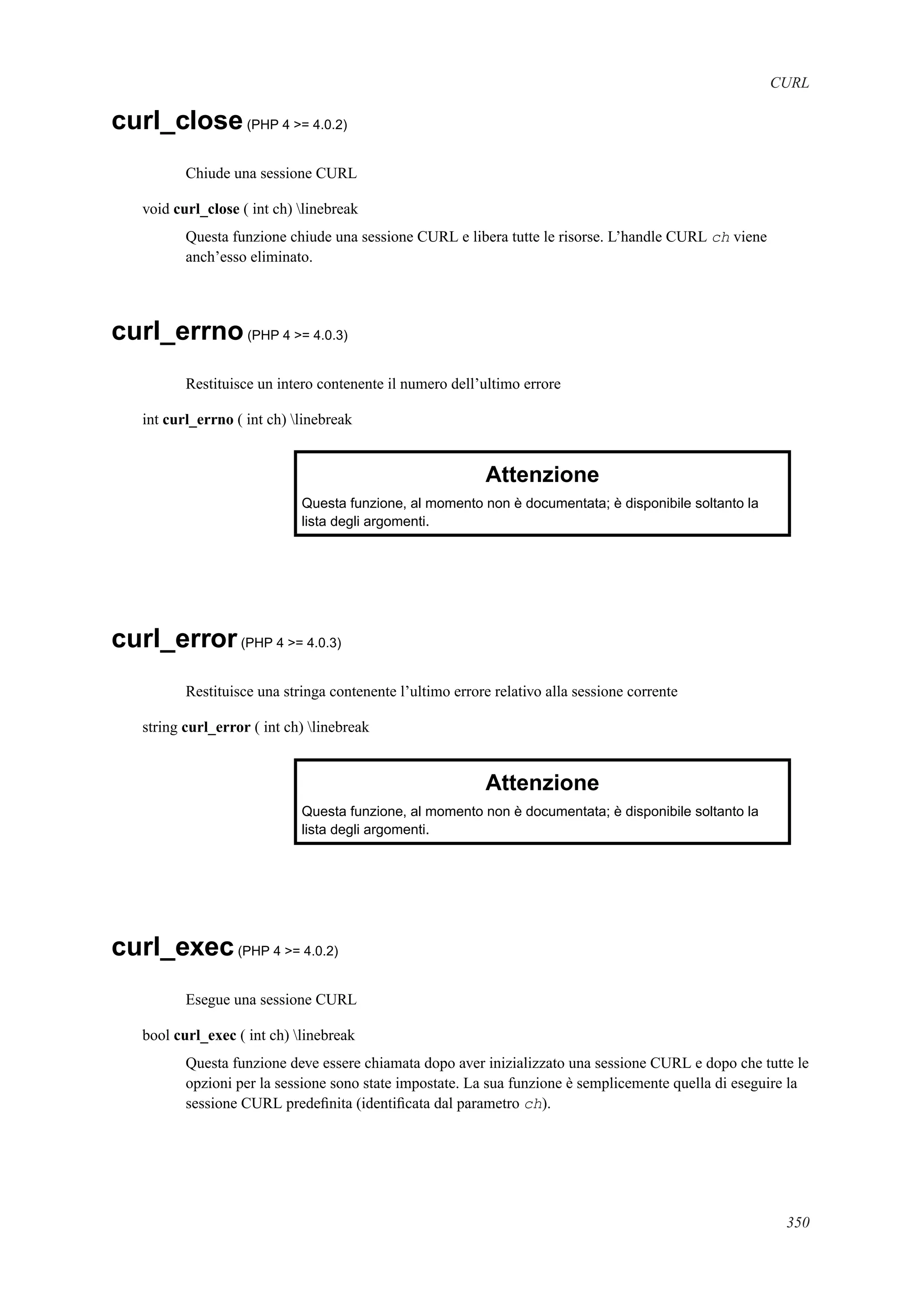 CURL
curl_close(PHP 4 >= 4.0.2)
Chiude una sessione CURL
void curl_close ( int ch) linebreak
Questa funzione chiude una sessione CURL e libera tutte le risorse. L’handle CURL ch viene
anch’esso eliminato.
curl_errno(PHP 4 >= 4.0.3)
Restituisce un intero contenente il numero dell’ultimo errore
int curl_errno ( int ch) linebreak
Attenzione
Questa funzione, al momento non è documentata; è disponibile soltanto la
lista degli argomenti.
curl_error(PHP 4 >= 4.0.3)
Restituisce una stringa contenente l’ultimo errore relativo alla sessione corrente
string curl_error ( int ch) linebreak
Attenzione
Questa funzione, al momento non è documentata; è disponibile soltanto la
lista degli argomenti.
curl_exec(PHP 4 >= 4.0.2)
Esegue una sessione CURL
bool curl_exec ( int ch) linebreak
Questa funzione deve essere chiamata dopo aver inizializzato una sessione CURL e dopo che tutte le
opzioni per la sessione sono state impostate. La sua funzione è semplicemente quella di eseguire la
sessione CURL predeﬁnita (identiﬁcata dal parametro ch).
350
 
