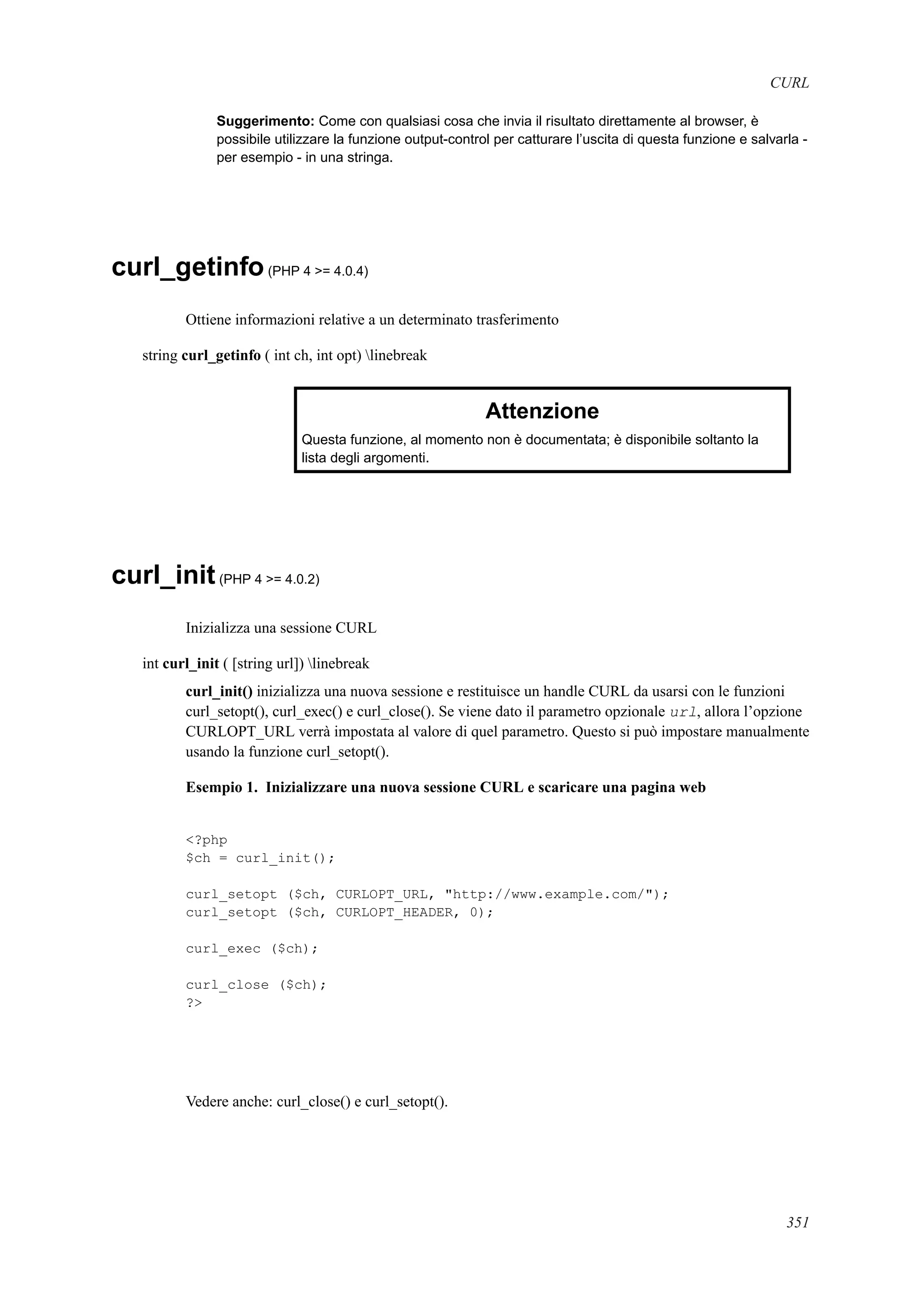 CURL
Suggerimento: Come con qualsiasi cosa che invia il risultato direttamente al browser, è
possibile utilizzare la funzione output-control per catturare l’uscita di questa funzione e salvarla -
per esempio - in una stringa.
curl_getinfo(PHP 4 >= 4.0.4)
Ottiene informazioni relative a un determinato trasferimento
string curl_getinfo ( int ch, int opt) linebreak
Attenzione
Questa funzione, al momento non è documentata; è disponibile soltanto la
lista degli argomenti.
curl_init(PHP 4 >= 4.0.2)
Inizializza una sessione CURL
int curl_init ( [string url]) linebreak
curl_init() inizializza una nuova sessione e restituisce un handle CURL da usarsi con le funzioni
curl_setopt(), curl_exec() e curl_close(). Se viene dato il parametro opzionale url, allora l’opzione
CURLOPT_URL verrà impostata al valore di quel parametro. Questo si può impostare manualmente
usando la funzione curl_setopt().
Esempio 1. Inizializzare una nuova sessione CURL e scaricare una pagina web
<?php
$ch = curl_init();
curl_setopt ($ch, CURLOPT_URL, "http://www.example.com/");
curl_setopt ($ch, CURLOPT_HEADER, 0);
curl_exec ($ch);
curl_close ($ch);
?>
Vedere anche: curl_close() e curl_setopt().
351
 