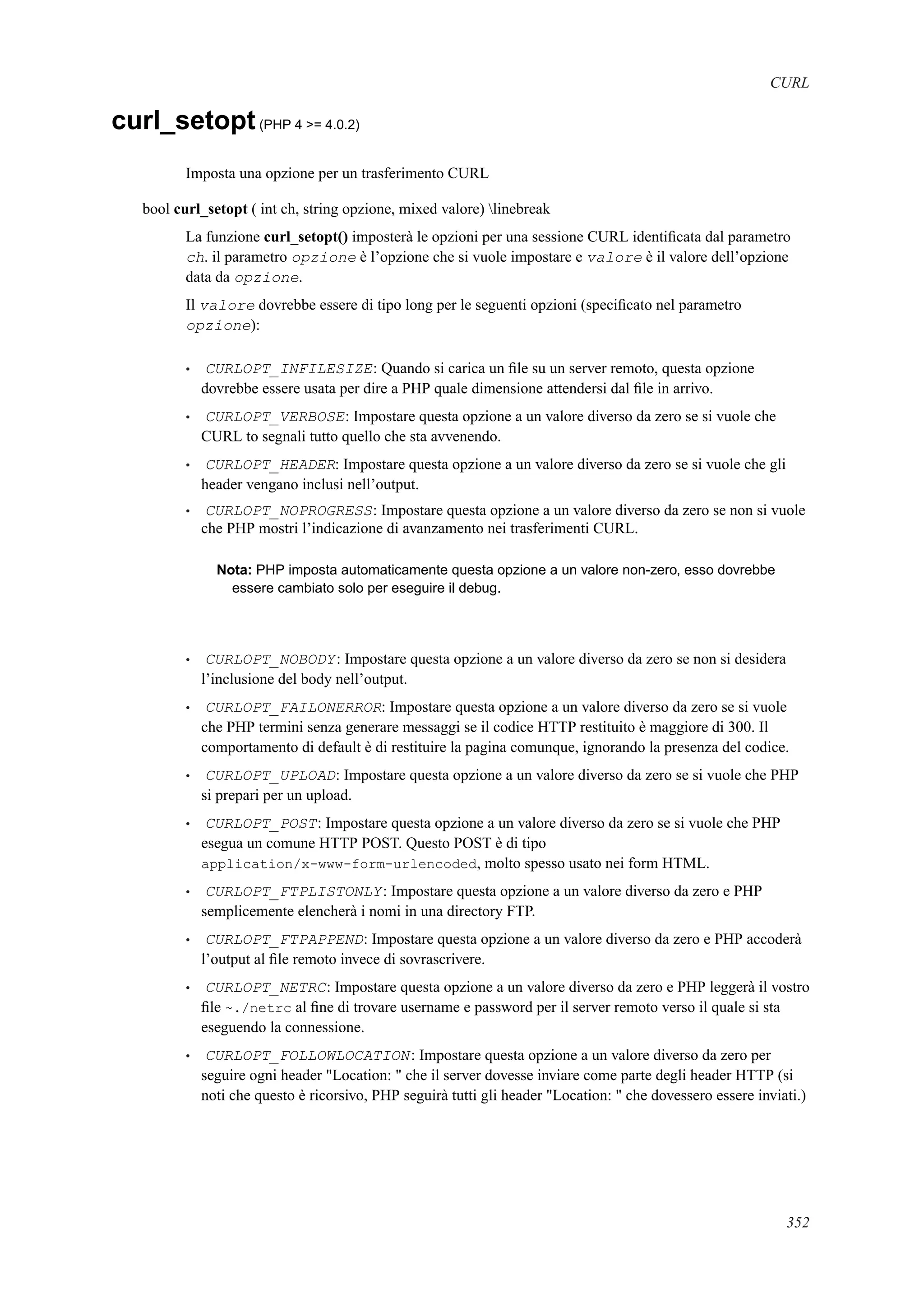 CURL
curl_setopt(PHP 4 >= 4.0.2)
Imposta una opzione per un trasferimento CURL
bool curl_setopt ( int ch, string opzione, mixed valore) linebreak
La funzione curl_setopt() imposterà le opzioni per una sessione CURL identiﬁcata dal parametro
ch. il parametro opzione è l’opzione che si vuole impostare e valore è il valore dell’opzione
data da opzione.
Il valore dovrebbe essere di tipo long per le seguenti opzioni (speciﬁcato nel parametro
opzione):
• CURLOPT_INFILESIZE: Quando si carica un ﬁle su un server remoto, questa opzione
dovrebbe essere usata per dire a PHP quale dimensione attendersi dal ﬁle in arrivo.
• CURLOPT_VERBOSE: Impostare questa opzione a un valore diverso da zero se si vuole che
CURL to segnali tutto quello che sta avvenendo.
• CURLOPT_HEADER: Impostare questa opzione a un valore diverso da zero se si vuole che gli
header vengano inclusi nell’output.
• CURLOPT_NOPROGRESS: Impostare questa opzione a un valore diverso da zero se non si vuole
che PHP mostri l’indicazione di avanzamento nei trasferimenti CURL.
Nota: PHP imposta automaticamente questa opzione a un valore non-zero, esso dovrebbe
essere cambiato solo per eseguire il debug.
• CURLOPT_NOBODY: Impostare questa opzione a un valore diverso da zero se non si desidera
l’inclusione del body nell’output.
• CURLOPT_FAILONERROR: Impostare questa opzione a un valore diverso da zero se si vuole
che PHP termini senza generare messaggi se il codice HTTP restituito è maggiore di 300. Il
comportamento di default è di restituire la pagina comunque, ignorando la presenza del codice.
• CURLOPT_UPLOAD: Impostare questa opzione a un valore diverso da zero se si vuole che PHP
si prepari per un upload.
• CURLOPT_POST: Impostare questa opzione a un valore diverso da zero se si vuole che PHP
esegua un comune HTTP POST. Questo POST è di tipo
application/x-www-form-urlencoded, molto spesso usato nei form HTML.
• CURLOPT_FTPLISTONLY: Impostare questa opzione a un valore diverso da zero e PHP
semplicemente elencherà i nomi in una directory FTP.
• CURLOPT_FTPAPPEND: Impostare questa opzione a un valore diverso da zero e PHP accoderà
l’output al ﬁle remoto invece di sovrascrivere.
• CURLOPT_NETRC: Impostare questa opzione a un valore diverso da zero e PHP leggerà il vostro
ﬁle ~./netrc al ﬁne di trovare username e password per il server remoto verso il quale si sta
eseguendo la connessione.
• CURLOPT_FOLLOWLOCATION: Impostare questa opzione a un valore diverso da zero per
seguire ogni header "Location: " che il server dovesse inviare come parte degli header HTTP (si
noti che questo è ricorsivo, PHP seguirà tutti gli header "Location: " che dovessero essere inviati.)
352
 