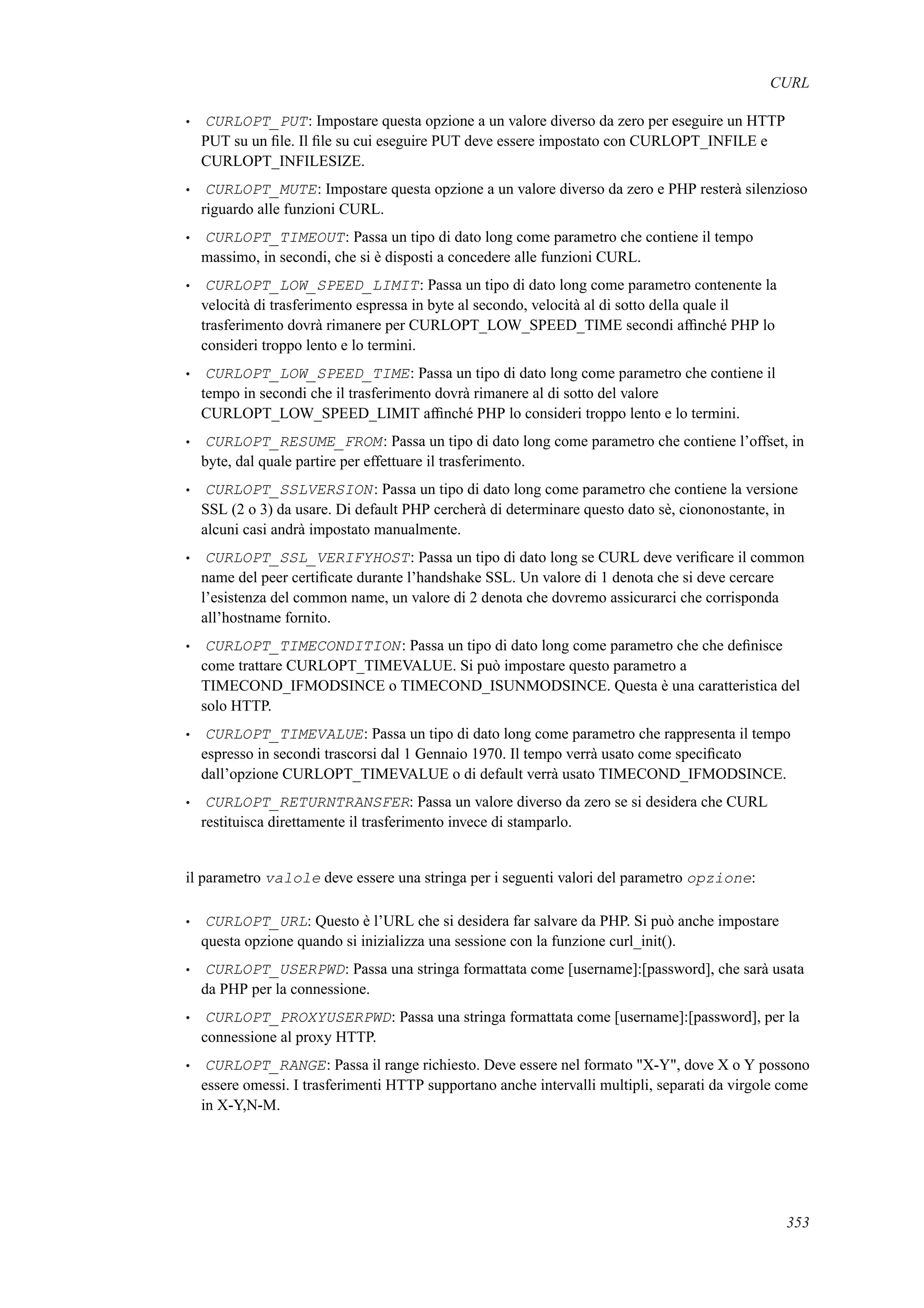 CURL
• CURLOPT_PUT: Impostare questa opzione a un valore diverso da zero per eseguire un HTTP
PUT su un ﬁle. Il ﬁle su cui eseguire PUT deve essere impostato con CURLOPT_INFILE e
CURLOPT_INFILESIZE.
• CURLOPT_MUTE: Impostare questa opzione a un valore diverso da zero e PHP resterà silenzioso
riguardo alle funzioni CURL.
• CURLOPT_TIMEOUT: Passa un tipo di dato long come parametro che contiene il tempo
massimo, in secondi, che si è disposti a concedere alle funzioni CURL.
• CURLOPT_LOW_SPEED_LIMIT: Passa un tipo di dato long come parametro contenente la
velocità di trasferimento espressa in byte al secondo, velocità al di sotto della quale il
trasferimento dovrà rimanere per CURLOPT_LOW_SPEED_TIME secondi afﬁnché PHP lo
consideri troppo lento e lo termini.
• CURLOPT_LOW_SPEED_TIME: Passa un tipo di dato long come parametro che contiene il
tempo in secondi che il trasferimento dovrà rimanere al di sotto del valore
CURLOPT_LOW_SPEED_LIMIT afﬁnché PHP lo consideri troppo lento e lo termini.
• CURLOPT_RESUME_FROM: Passa un tipo di dato long come parametro che contiene l’offset, in
byte, dal quale partire per effettuare il trasferimento.
• CURLOPT_SSLVERSION: Passa un tipo di dato long come parametro che contiene la versione
SSL (2 o 3) da usare. Di default PHP cercherà di determinare questo dato sè, ciononostante, in
alcuni casi andrà impostato manualmente.
• CURLOPT_SSL_VERIFYHOST: Passa un tipo di dato long se CURL deve veriﬁcare il common
name del peer certiﬁcate durante l’handshake SSL. Un valore di 1 denota che si deve cercare
l’esistenza del common name, un valore di 2 denota che dovremo assicurarci che corrisponda
all’hostname fornito.
• CURLOPT_TIMECONDITION: Passa un tipo di dato long come parametro che che deﬁnisce
come trattare CURLOPT_TIMEVALUE. Si può impostare questo parametro a
TIMECOND_IFMODSINCE o TIMECOND_ISUNMODSINCE. Questa è una caratteristica del
solo HTTP.
• CURLOPT_TIMEVALUE: Passa un tipo di dato long come parametro che rappresenta il tempo
espresso in secondi trascorsi dal 1 Gennaio 1970. Il tempo verrà usato come speciﬁcato
dall’opzione CURLOPT_TIMEVALUE o di default verrà usato TIMECOND_IFMODSINCE.
• CURLOPT_RETURNTRANSFER: Passa un valore diverso da zero se si desidera che CURL
restituisca direttamente il trasferimento invece di stamparlo.
il parametro valole deve essere una stringa per i seguenti valori del parametro opzione:
• CURLOPT_URL: Questo è l’URL che si desidera far salvare da PHP. Si può anche impostare
questa opzione quando si inizializza una sessione con la funzione curl_init().
• CURLOPT_USERPWD: Passa una stringa formattata come [username]:[password], che sarà usata
da PHP per la connessione.
• CURLOPT_PROXYUSERPWD: Passa una stringa formattata come [username]:[password], per la
connessione al proxy HTTP.
• CURLOPT_RANGE: Passa il range richiesto. Deve essere nel formato "X-Y", dove X o Y possono
essere omessi. I trasferimenti HTTP supportano anche intervalli multipli, separati da virgole come
in X-Y,N-M.
353
 
