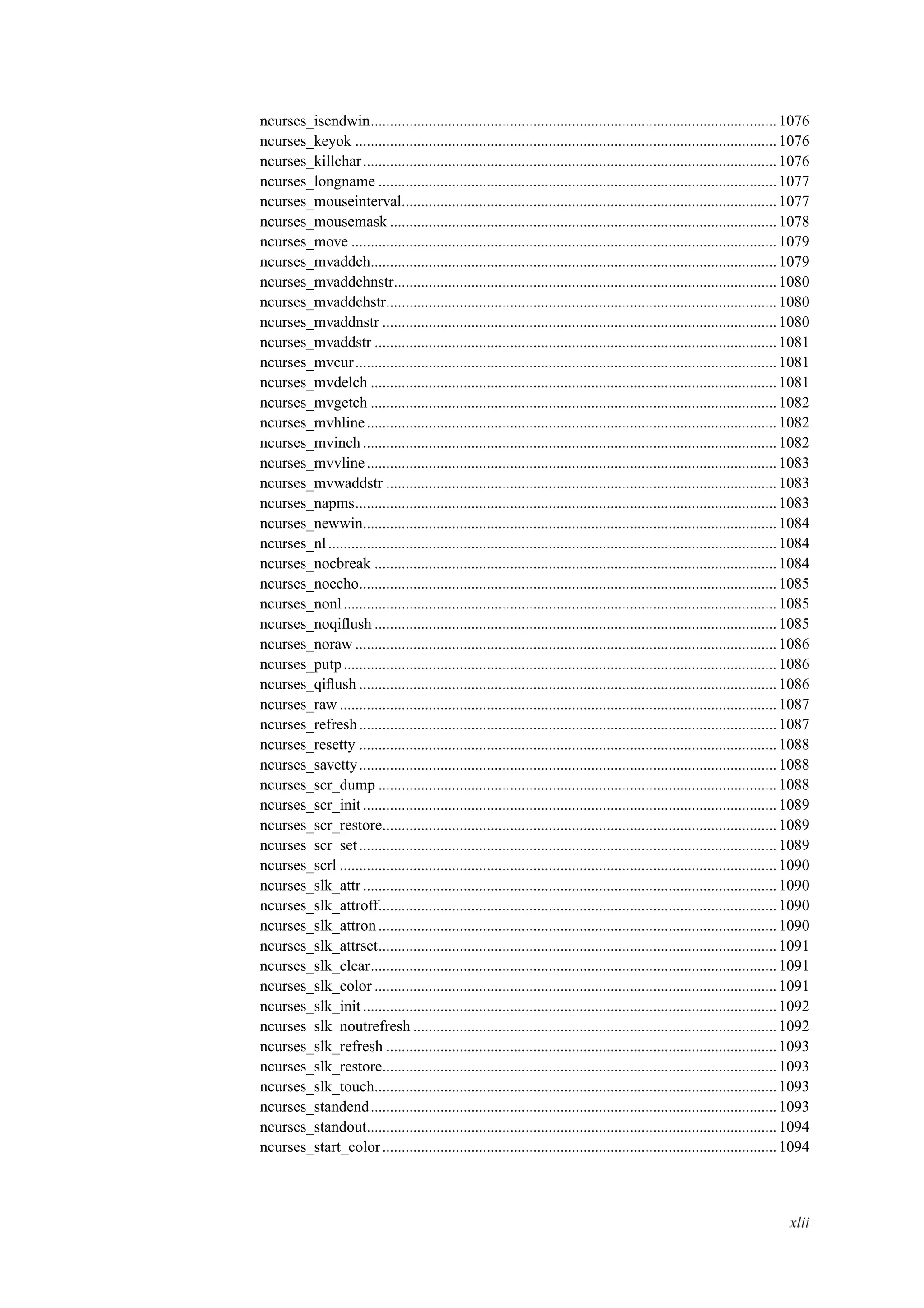 ncurses_isendwin.........................................................................................................1076
ncurses_keyok .............................................................................................................1076
ncurses_killchar...........................................................................................................1076
ncurses_longname .......................................................................................................1077
ncurses_mouseinterval.................................................................................................1077
ncurses_mousemask ....................................................................................................1078
ncurses_move ..............................................................................................................1079
ncurses_mvaddch.........................................................................................................1079
ncurses_mvaddchnstr...................................................................................................1080
ncurses_mvaddchstr.....................................................................................................1080
ncurses_mvaddnstr ......................................................................................................1080
ncurses_mvaddstr ........................................................................................................1081
ncurses_mvcur.............................................................................................................1081
ncurses_mvdelch .........................................................................................................1081
ncurses_mvgetch .........................................................................................................1082
ncurses_mvhline..........................................................................................................1082
ncurses_mvinch ...........................................................................................................1082
ncurses_mvvline..........................................................................................................1083
ncurses_mvwaddstr .....................................................................................................1083
ncurses_napms.............................................................................................................1083
ncurses_newwin...........................................................................................................1084
ncurses_nl....................................................................................................................1084
ncurses_nocbreak ........................................................................................................1084
ncurses_noecho............................................................................................................1085
ncurses_nonl................................................................................................................1085
ncurses_noqiﬂush ........................................................................................................1085
ncurses_noraw .............................................................................................................1086
ncurses_putp................................................................................................................1086
ncurses_qiﬂush ............................................................................................................1086
ncurses_raw .................................................................................................................1087
ncurses_refresh............................................................................................................1087
ncurses_resetty ............................................................................................................1088
ncurses_savetty............................................................................................................1088
ncurses_scr_dump .......................................................................................................1088
ncurses_scr_init ...........................................................................................................1089
ncurses_scr_restore......................................................................................................1089
ncurses_scr_set............................................................................................................1089
ncurses_scrl .................................................................................................................1090
ncurses_slk_attr ...........................................................................................................1090
ncurses_slk_attroff.......................................................................................................1090
ncurses_slk_attron .......................................................................................................1090
ncurses_slk_attrset.......................................................................................................1091
ncurses_slk_clear.........................................................................................................1091
ncurses_slk_color ........................................................................................................1091
ncurses_slk_init...........................................................................................................1092
ncurses_slk_noutrefresh ..............................................................................................1092
ncurses_slk_refresh .....................................................................................................1093
ncurses_slk_restore......................................................................................................1093
ncurses_slk_touch........................................................................................................1093
ncurses_standend.........................................................................................................1093
ncurses_standout..........................................................................................................1094
ncurses_start_color......................................................................................................1094
xlii
 