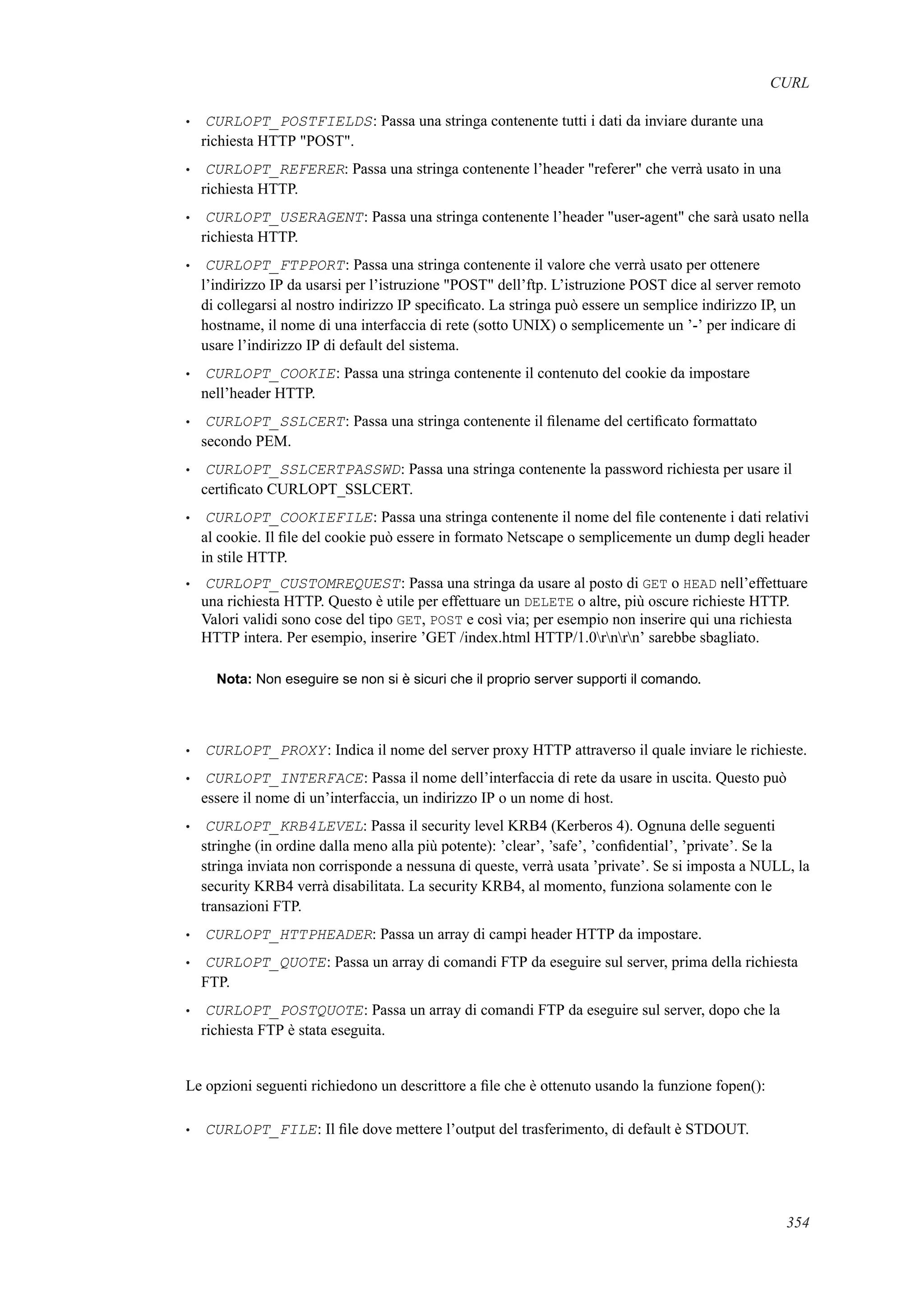 CURL
• CURLOPT_POSTFIELDS: Passa una stringa contenente tutti i dati da inviare durante una
richiesta HTTP "POST".
• CURLOPT_REFERER: Passa una stringa contenente l’header "referer" che verrà usato in una
richiesta HTTP.
• CURLOPT_USERAGENT: Passa una stringa contenente l’header "user-agent" che sarà usato nella
richiesta HTTP.
• CURLOPT_FTPPORT: Passa una stringa contenente il valore che verrà usato per ottenere
l’indirizzo IP da usarsi per l’istruzione "POST" dell’ftp. L’istruzione POST dice al server remoto
di collegarsi al nostro indirizzo IP speciﬁcato. La stringa può essere un semplice indirizzo IP, un
hostname, il nome di una interfaccia di rete (sotto UNIX) o semplicemente un ’-’ per indicare di
usare l’indirizzo IP di default del sistema.
• CURLOPT_COOKIE: Passa una stringa contenente il contenuto del cookie da impostare
nell’header HTTP.
• CURLOPT_SSLCERT: Passa una stringa contenente il ﬁlename del certiﬁcato formattato
secondo PEM.
• CURLOPT_SSLCERTPASSWD: Passa una stringa contenente la password richiesta per usare il
certiﬁcato CURLOPT_SSLCERT.
• CURLOPT_COOKIEFILE: Passa una stringa contenente il nome del ﬁle contenente i dati relativi
al cookie. Il ﬁle del cookie può essere in formato Netscape o semplicemente un dump degli header
in stile HTTP.
• CURLOPT_CUSTOMREQUEST: Passa una stringa da usare al posto di GET o HEAD nell’effettuare
una richiesta HTTP. Questo è utile per effettuare un DELETE o altre, più oscure richieste HTTP.
Valori validi sono cose del tipo GET, POST e così via; per esempio non inserire qui una richiesta
HTTP intera. Per esempio, inserire ’GET /index.html HTTP/1.0rnrn’ sarebbe sbagliato.
Nota: Non eseguire se non si è sicuri che il proprio server supporti il comando.
• CURLOPT_PROXY: Indica il nome del server proxy HTTP attraverso il quale inviare le richieste.
• CURLOPT_INTERFACE: Passa il nome dell’interfaccia di rete da usare in uscita. Questo può
essere il nome di un’interfaccia, un indirizzo IP o un nome di host.
• CURLOPT_KRB4LEVEL: Passa il security level KRB4 (Kerberos 4). Ognuna delle seguenti
stringhe (in ordine dalla meno alla più potente): ’clear’, ’safe’, ’conﬁdential’, ’private’. Se la
stringa inviata non corrisponde a nessuna di queste, verrà usata ’private’. Se si imposta a NULL, la
security KRB4 verrà disabilitata. La security KRB4, al momento, funziona solamente con le
transazioni FTP.
• CURLOPT_HTTPHEADER: Passa un array di campi header HTTP da impostare.
• CURLOPT_QUOTE: Passa un array di comandi FTP da eseguire sul server, prima della richiesta
FTP.
• CURLOPT_POSTQUOTE: Passa un array di comandi FTP da eseguire sul server, dopo che la
richiesta FTP è stata eseguita.
Le opzioni seguenti richiedono un descrittore a ﬁle che è ottenuto usando la funzione fopen():
• CURLOPT_FILE: Il ﬁle dove mettere l’output del trasferimento, di default è STDOUT.
354
 