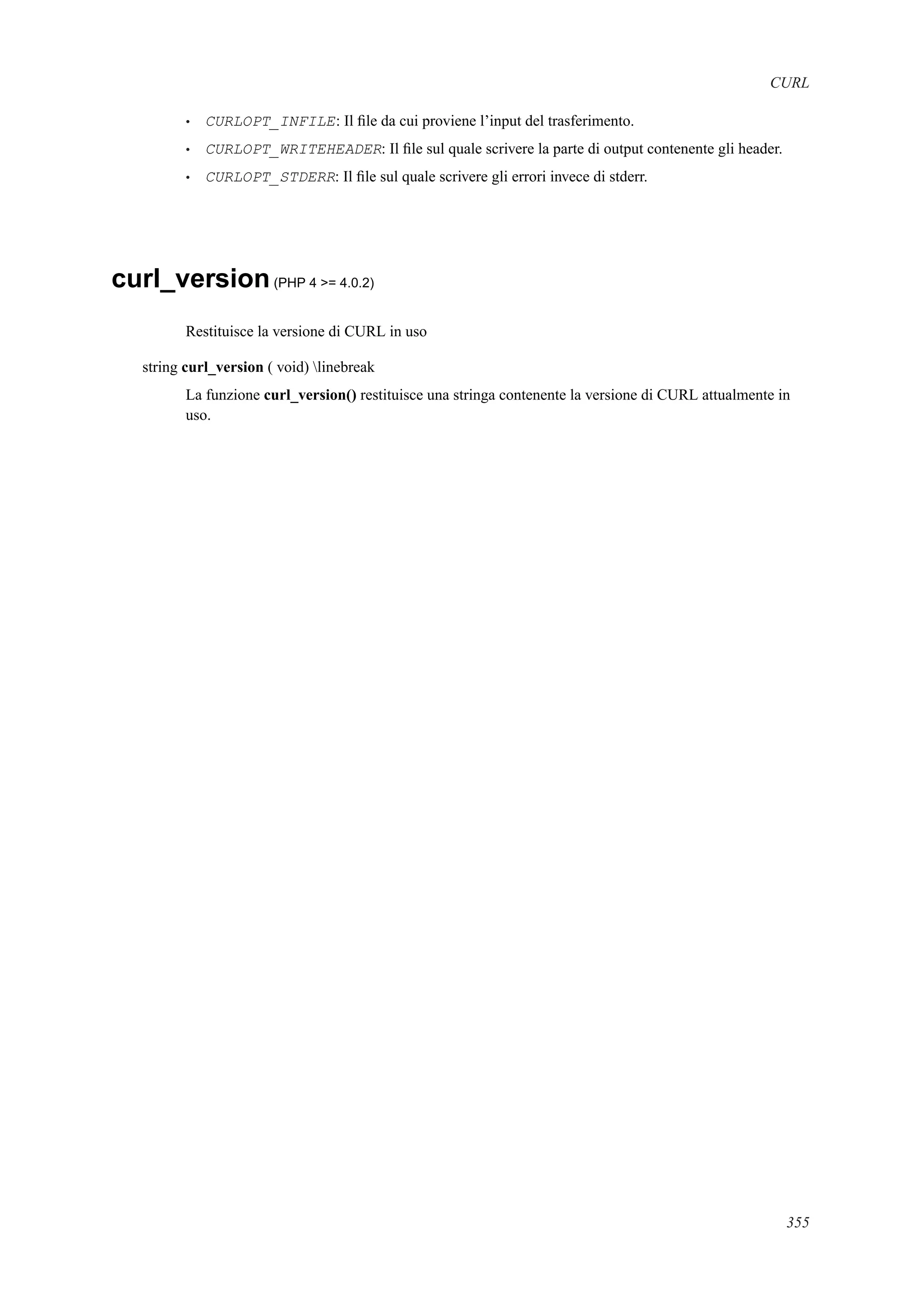 CURL
• CURLOPT_INFILE: Il ﬁle da cui proviene l’input del trasferimento.
• CURLOPT_WRITEHEADER: Il ﬁle sul quale scrivere la parte di output contenente gli header.
• CURLOPT_STDERR: Il ﬁle sul quale scrivere gli errori invece di stderr.
curl_version(PHP 4 >= 4.0.2)
Restituisce la versione di CURL in uso
string curl_version ( void) linebreak
La funzione curl_version() restituisce una stringa contenente la versione di CURL attualmente in
uso.
355
 