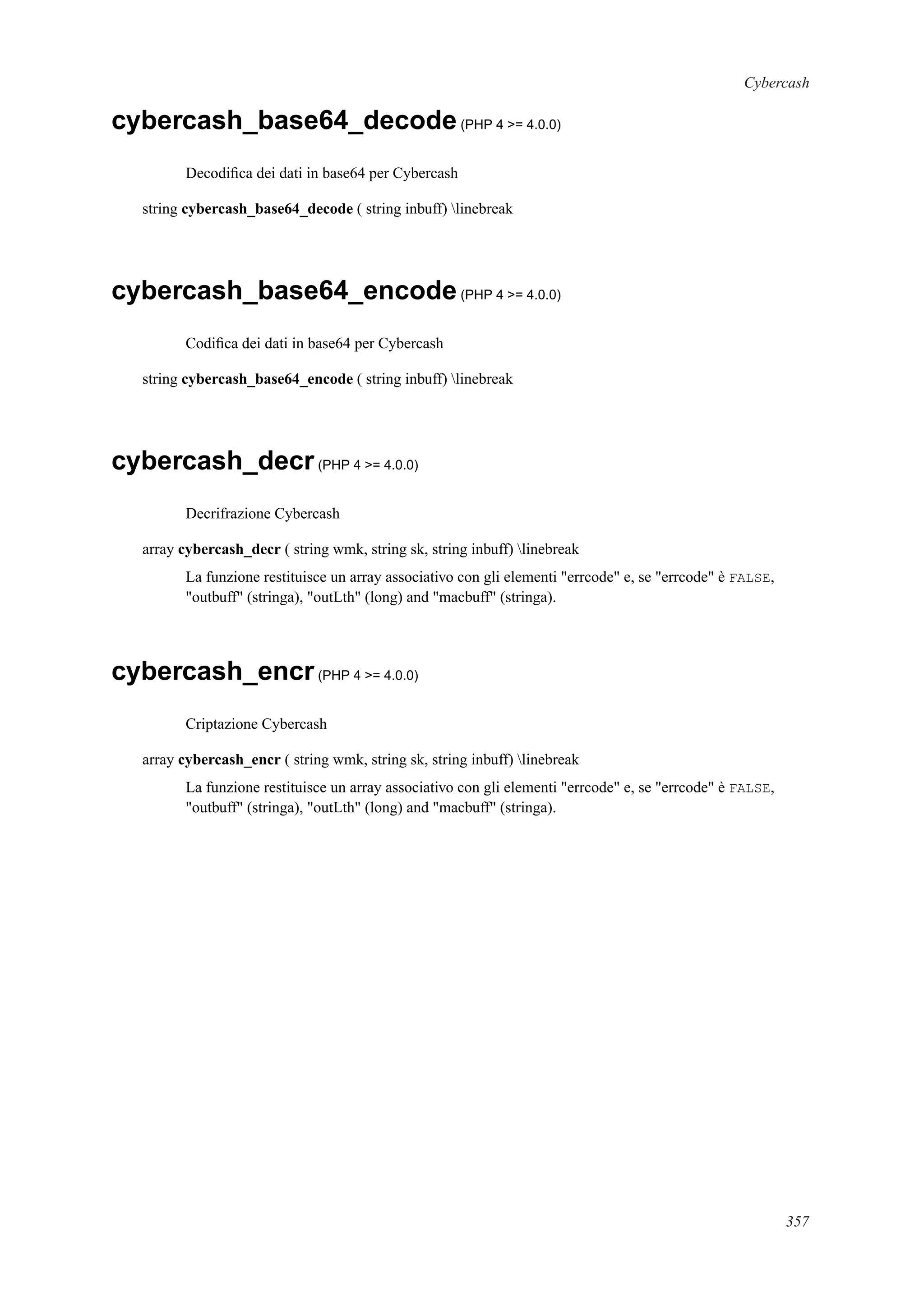 Cybercash
cybercash_base64_decode(PHP 4 >= 4.0.0)
Decodiﬁca dei dati in base64 per Cybercash
string cybercash_base64_decode ( string inbuff) linebreak
cybercash_base64_encode(PHP 4 >= 4.0.0)
Codiﬁca dei dati in base64 per Cybercash
string cybercash_base64_encode ( string inbuff) linebreak
cybercash_decr(PHP 4 >= 4.0.0)
Decrifrazione Cybercash
array cybercash_decr ( string wmk, string sk, string inbuff) linebreak
La funzione restituisce un array associativo con gli elementi "errcode" e, se "errcode" è FALSE,
"outbuff" (stringa), "outLth" (long) and "macbuff" (stringa).
cybercash_encr(PHP 4 >= 4.0.0)
Criptazione Cybercash
array cybercash_encr ( string wmk, string sk, string inbuff) linebreak
La funzione restituisce un array associativo con gli elementi "errcode" e, se "errcode" è FALSE,
"outbuff" (stringa), "outLth" (long) and "macbuff" (stringa).
357
 
