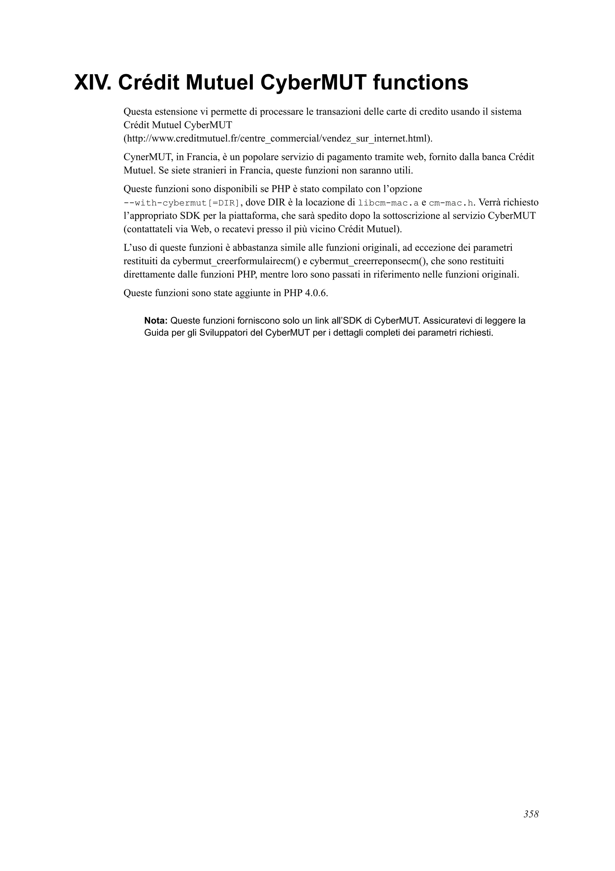 XIV. Crédit Mutuel CyberMUT functions
Questa estensione vi permette di processare le transazioni delle carte di credito usando il sistema
Crédit Mutuel CyberMUT
(http://www.creditmutuel.fr/centre_commercial/vendez_sur_internet.html).
CynerMUT, in Francia, è un popolare servizio di pagamento tramite web, fornito dalla banca Crédit
Mutuel. Se siete stranieri in Francia, queste funzioni non saranno utili.
Queste funzioni sono disponibili se PHP è stato compilato con l’opzione
--with-cybermut[=DIR], dove DIR è la locazione di libcm-mac.a e cm-mac.h. Verrà richiesto
l’appropriato SDK per la piattaforma, che sarà spedito dopo la sottoscrizione al servizio CyberMUT
(contattateli via Web, o recatevi presso il più vicino Crédit Mutuel).
L’uso di queste funzioni è abbastanza simile alle funzioni originali, ad eccezione dei parametri
restituiti da cybermut_creerformulairecm() e cybermut_creerreponsecm(), che sono restituiti
direttamente dalle funzioni PHP, mentre loro sono passati in riferimento nelle funzioni originali.
Queste funzioni sono state aggiunte in PHP 4.0.6.
Nota: Queste funzioni forniscono solo un link all’SDK di CyberMUT. Assicuratevi di leggere la
Guida per gli Sviluppatori del CyberMUT per i dettagli completi dei parametri richiesti.
358
 