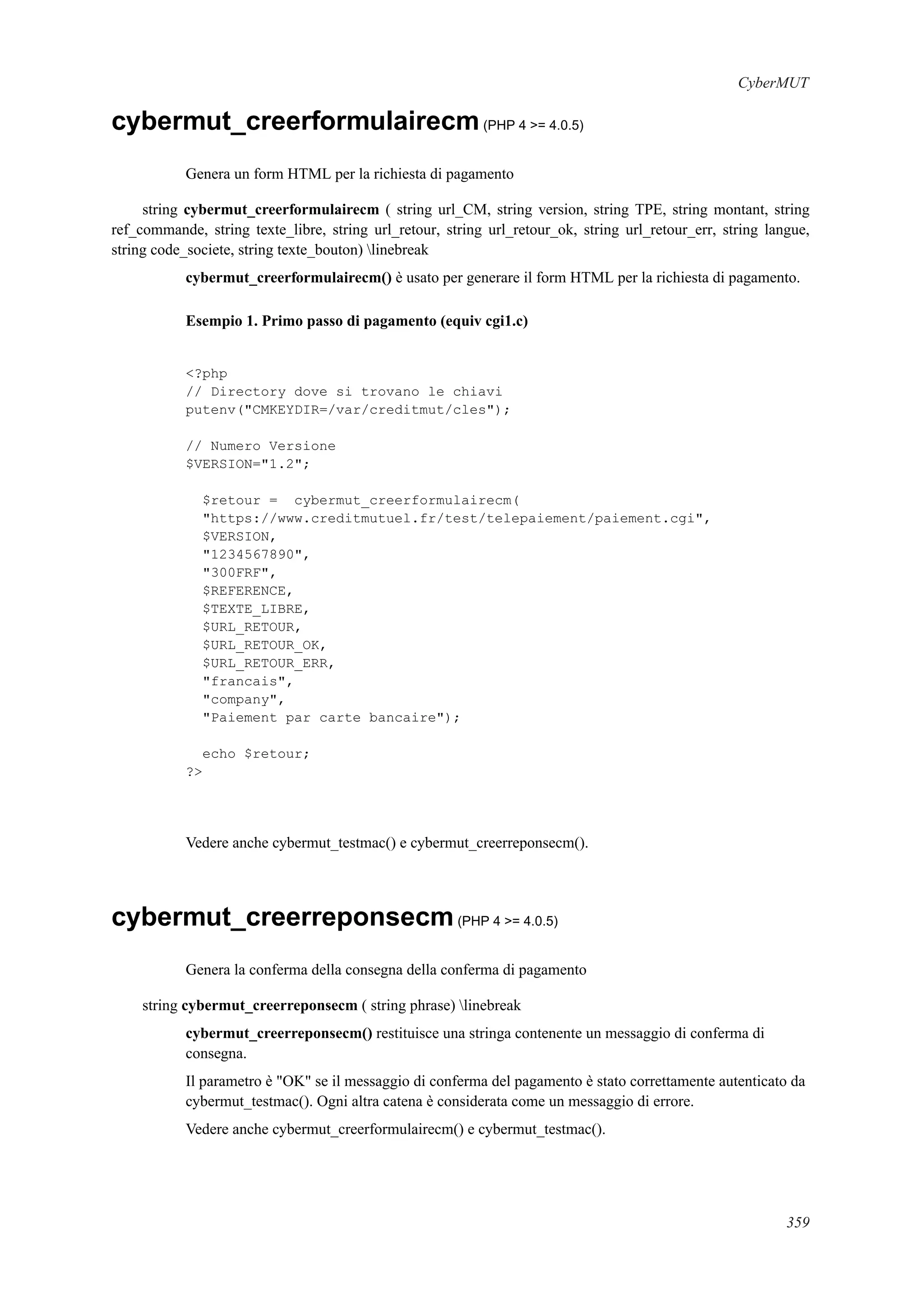 CyberMUT
cybermut_creerformulairecm(PHP 4 >= 4.0.5)
Genera un form HTML per la richiesta di pagamento
string cybermut_creerformulairecm ( string url_CM, string version, string TPE, string montant, string
ref_commande, string texte_libre, string url_retour, string url_retour_ok, string url_retour_err, string langue,
string code_societe, string texte_bouton) linebreak
cybermut_creerformulairecm() è usato per generare il form HTML per la richiesta di pagamento.
Esempio 1. Primo passo di pagamento (equiv cgi1.c)
<?php
// Directory dove si trovano le chiavi
putenv("CMKEYDIR=/var/creditmut/cles");
// Numero Versione
$VERSION="1.2";
$retour = cybermut_creerformulairecm(
"https://www.creditmutuel.fr/test/telepaiement/paiement.cgi",
$VERSION,
"1234567890",
"300FRF",
$REFERENCE,
$TEXTE_LIBRE,
$URL_RETOUR,
$URL_RETOUR_OK,
$URL_RETOUR_ERR,
"francais",
"company",
"Paiement par carte bancaire");
echo $retour;
?>
Vedere anche cybermut_testmac() e cybermut_creerreponsecm().
cybermut_creerreponsecm(PHP 4 >= 4.0.5)
Genera la conferma della consegna della conferma di pagamento
string cybermut_creerreponsecm ( string phrase) linebreak
cybermut_creerreponsecm() restituisce una stringa contenente un messaggio di conferma di
consegna.
Il parametro è "OK" se il messaggio di conferma del pagamento è stato correttamente autenticato da
cybermut_testmac(). Ogni altra catena è considerata come un messaggio di errore.
Vedere anche cybermut_creerformulairecm() e cybermut_testmac().
359
 