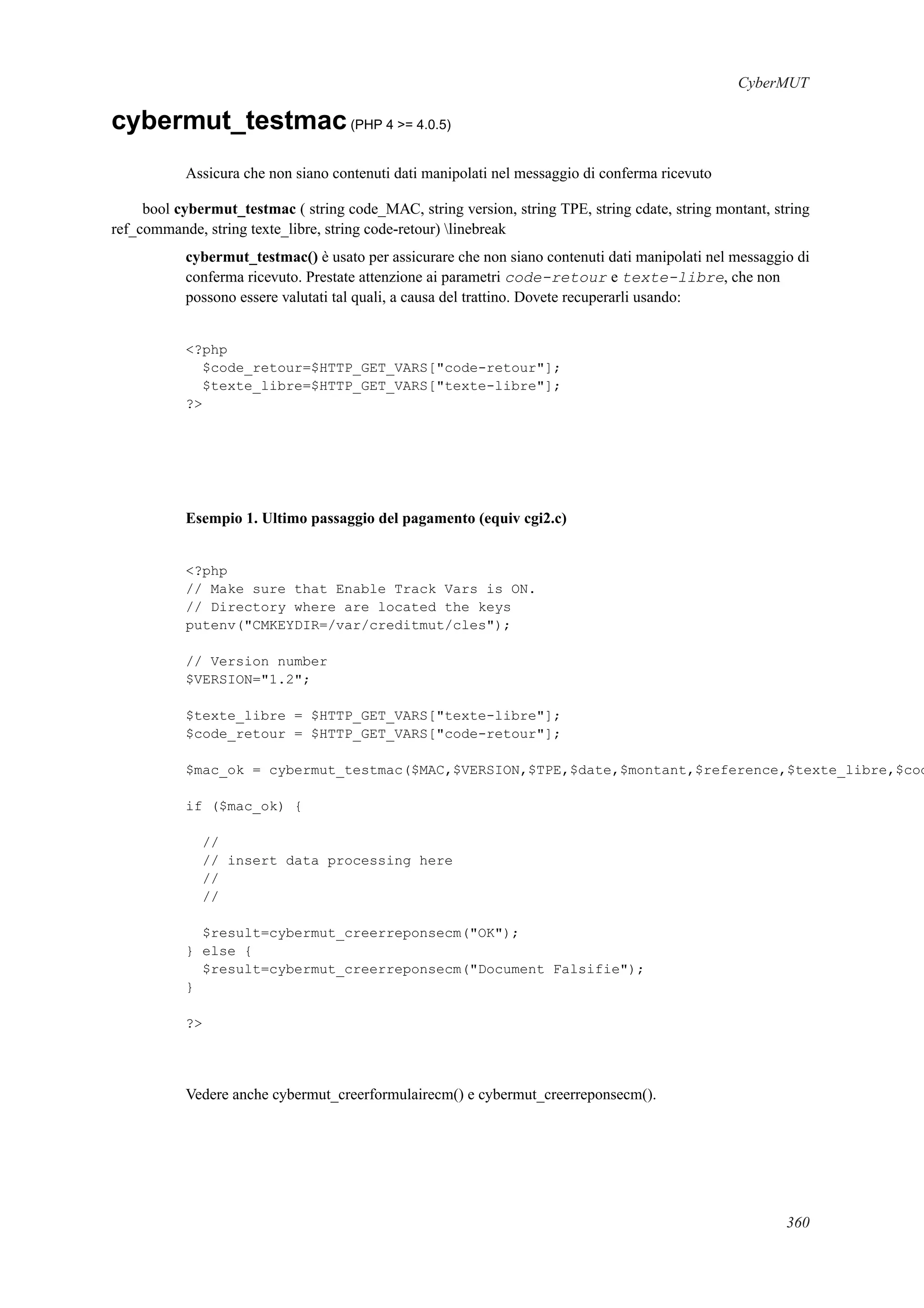 CyberMUT
cybermut_testmac(PHP 4 >= 4.0.5)
Assicura che non siano contenuti dati manipolati nel messaggio di conferma ricevuto
bool cybermut_testmac ( string code_MAC, string version, string TPE, string cdate, string montant, string
ref_commande, string texte_libre, string code-retour) linebreak
cybermut_testmac() è usato per assicurare che non siano contenuti dati manipolati nel messaggio di
conferma ricevuto. Prestate attenzione ai parametri code-retour e texte-libre, che non
possono essere valutati tal quali, a causa del trattino. Dovete recuperarli usando:
<?php
$code_retour=$HTTP_GET_VARS["code-retour"];
$texte_libre=$HTTP_GET_VARS["texte-libre"];
?>
Esempio 1. Ultimo passaggio del pagamento (equiv cgi2.c)
<?php
// Make sure that Enable Track Vars is ON.
// Directory where are located the keys
putenv("CMKEYDIR=/var/creditmut/cles");
// Version number
$VERSION="1.2";
$texte_libre = $HTTP_GET_VARS["texte-libre"];
$code_retour = $HTTP_GET_VARS["code-retour"];
$mac_ok = cybermut_testmac($MAC,$VERSION,$TPE,$date,$montant,$reference,$texte_libre,$cod
if ($mac_ok) {
//
// insert data processing here
//
//
$result=cybermut_creerreponsecm("OK");
} else {
$result=cybermut_creerreponsecm("Document Falsifie");
}
?>
Vedere anche cybermut_creerformulairecm() e cybermut_creerreponsecm().
360
 