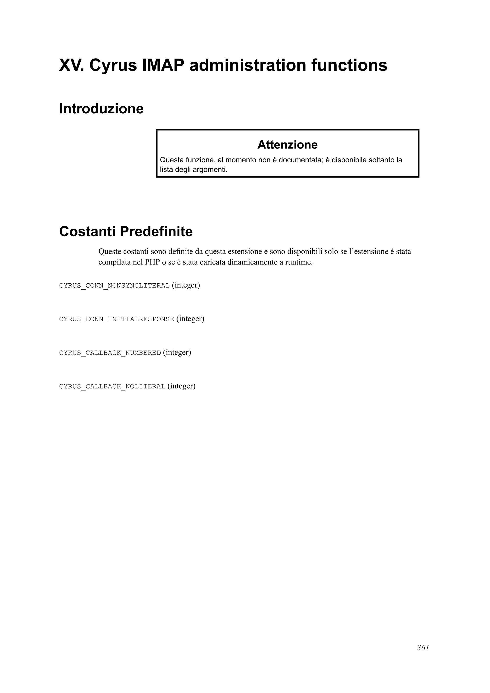XV. Cyrus IMAP administration functions
Introduzione
Attenzione
Questa funzione, al momento non è documentata; è disponibile soltanto la
lista degli argomenti.
Costanti Predeﬁnite
Queste costanti sono deﬁnite da questa estensione e sono disponibili solo se l’estensione è stata
compilata nel PHP o se è stata caricata dinamicamente a runtime.
CYRUS_CONN_NONSYNCLITERAL (integer)
CYRUS_CONN_INITIALRESPONSE (integer)
CYRUS_CALLBACK_NUMBERED (integer)
CYRUS_CALLBACK_NOLITERAL (integer)
361
 