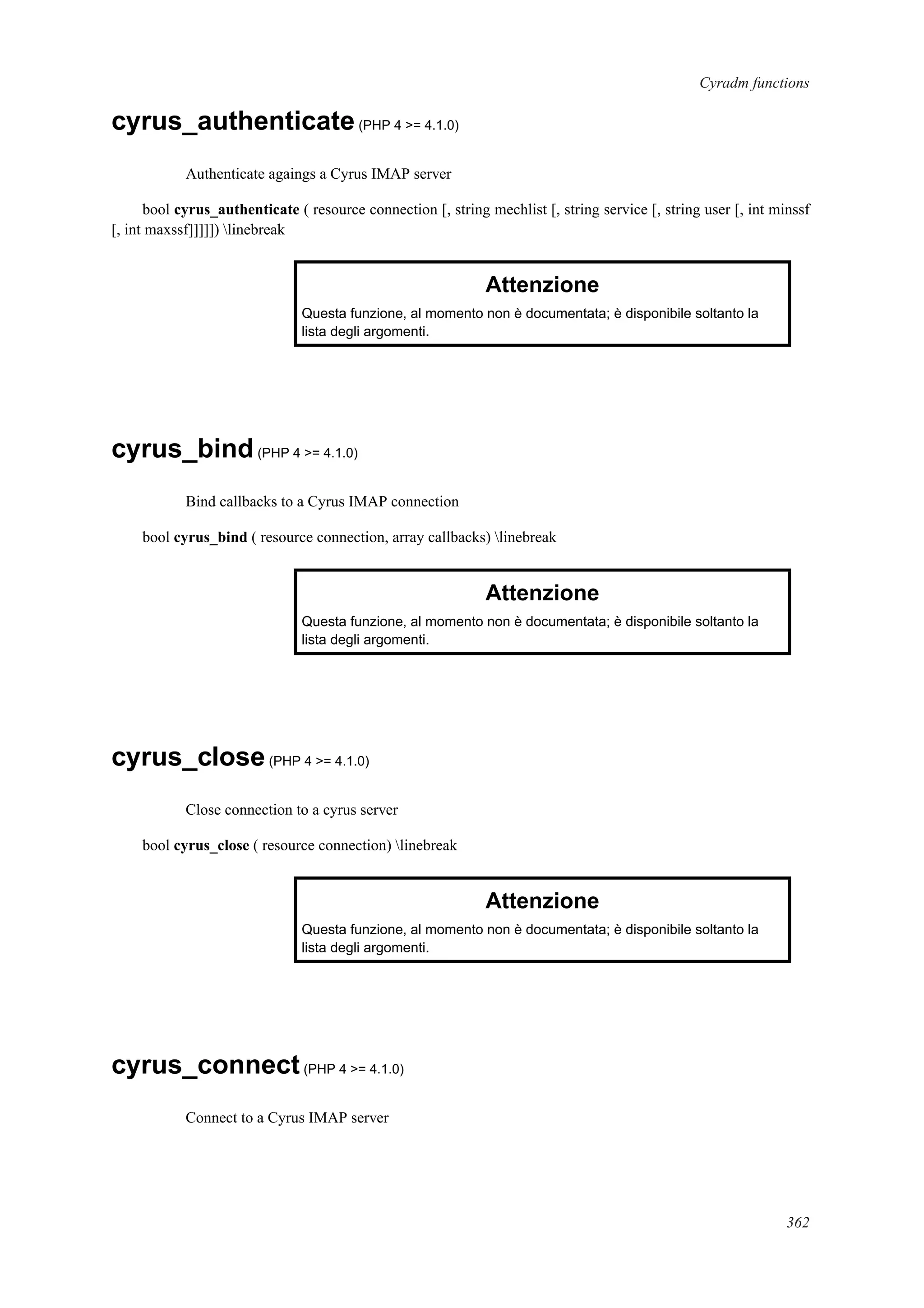 Cyradm functions
cyrus_authenticate(PHP 4 >= 4.1.0)
Authenticate agaings a Cyrus IMAP server
bool cyrus_authenticate ( resource connection [, string mechlist [, string service [, string user [, int minssf
[, int maxssf]]]]]) linebreak
Attenzione
Questa funzione, al momento non è documentata; è disponibile soltanto la
lista degli argomenti.
cyrus_bind(PHP 4 >= 4.1.0)
Bind callbacks to a Cyrus IMAP connection
bool cyrus_bind ( resource connection, array callbacks) linebreak
Attenzione
Questa funzione, al momento non è documentata; è disponibile soltanto la
lista degli argomenti.
cyrus_close(PHP 4 >= 4.1.0)
Close connection to a cyrus server
bool cyrus_close ( resource connection) linebreak
Attenzione
Questa funzione, al momento non è documentata; è disponibile soltanto la
lista degli argomenti.
cyrus_connect(PHP 4 >= 4.1.0)
Connect to a Cyrus IMAP server
362
 