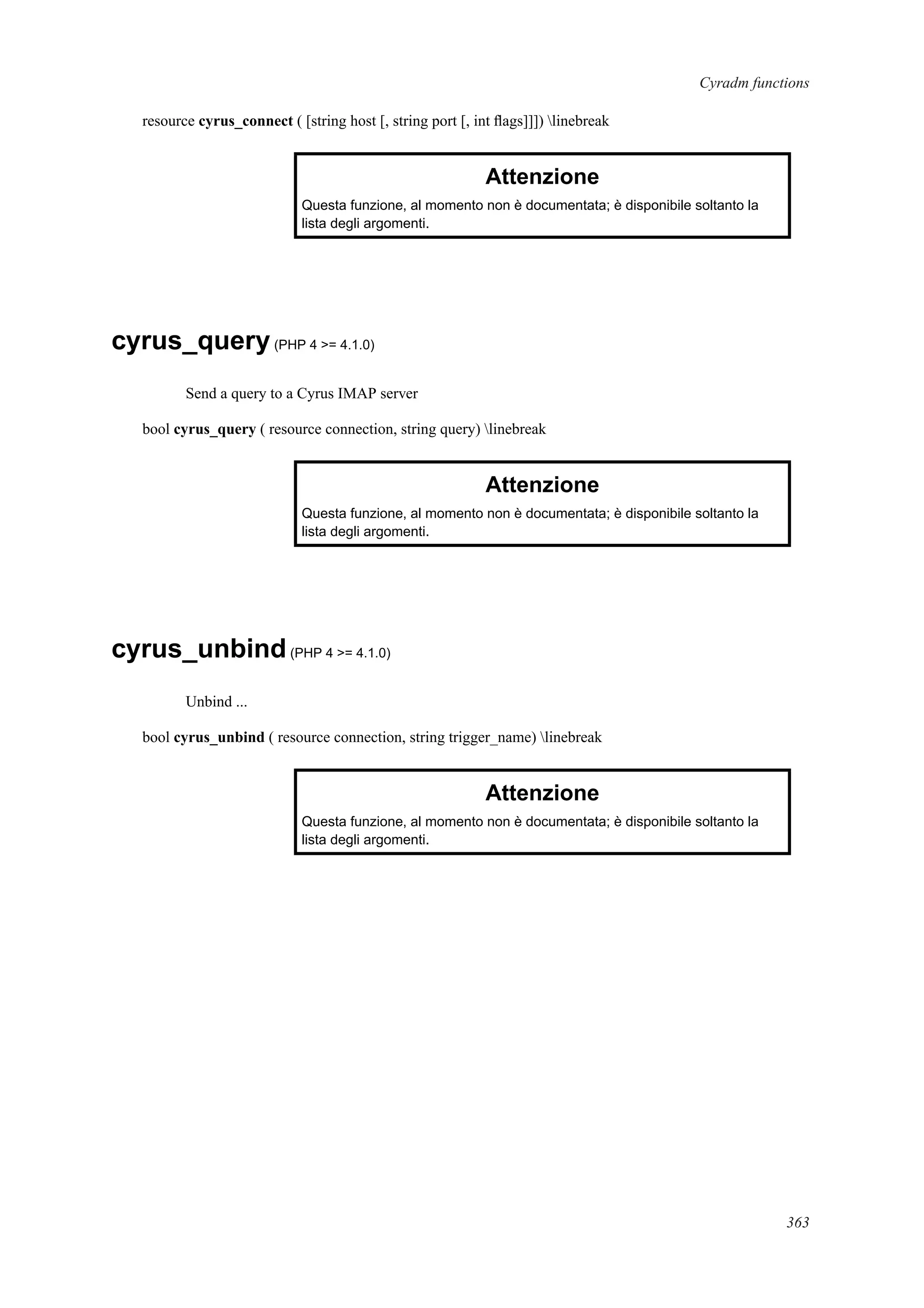 Cyradm functions
resource cyrus_connect ( [string host [, string port [, int ﬂags]]]) linebreak
Attenzione
Questa funzione, al momento non è documentata; è disponibile soltanto la
lista degli argomenti.
cyrus_query(PHP 4 >= 4.1.0)
Send a query to a Cyrus IMAP server
bool cyrus_query ( resource connection, string query) linebreak
Attenzione
Questa funzione, al momento non è documentata; è disponibile soltanto la
lista degli argomenti.
cyrus_unbind(PHP 4 >= 4.1.0)
Unbind ...
bool cyrus_unbind ( resource connection, string trigger_name) linebreak
Attenzione
Questa funzione, al momento non è documentata; è disponibile soltanto la
lista degli argomenti.
363
 