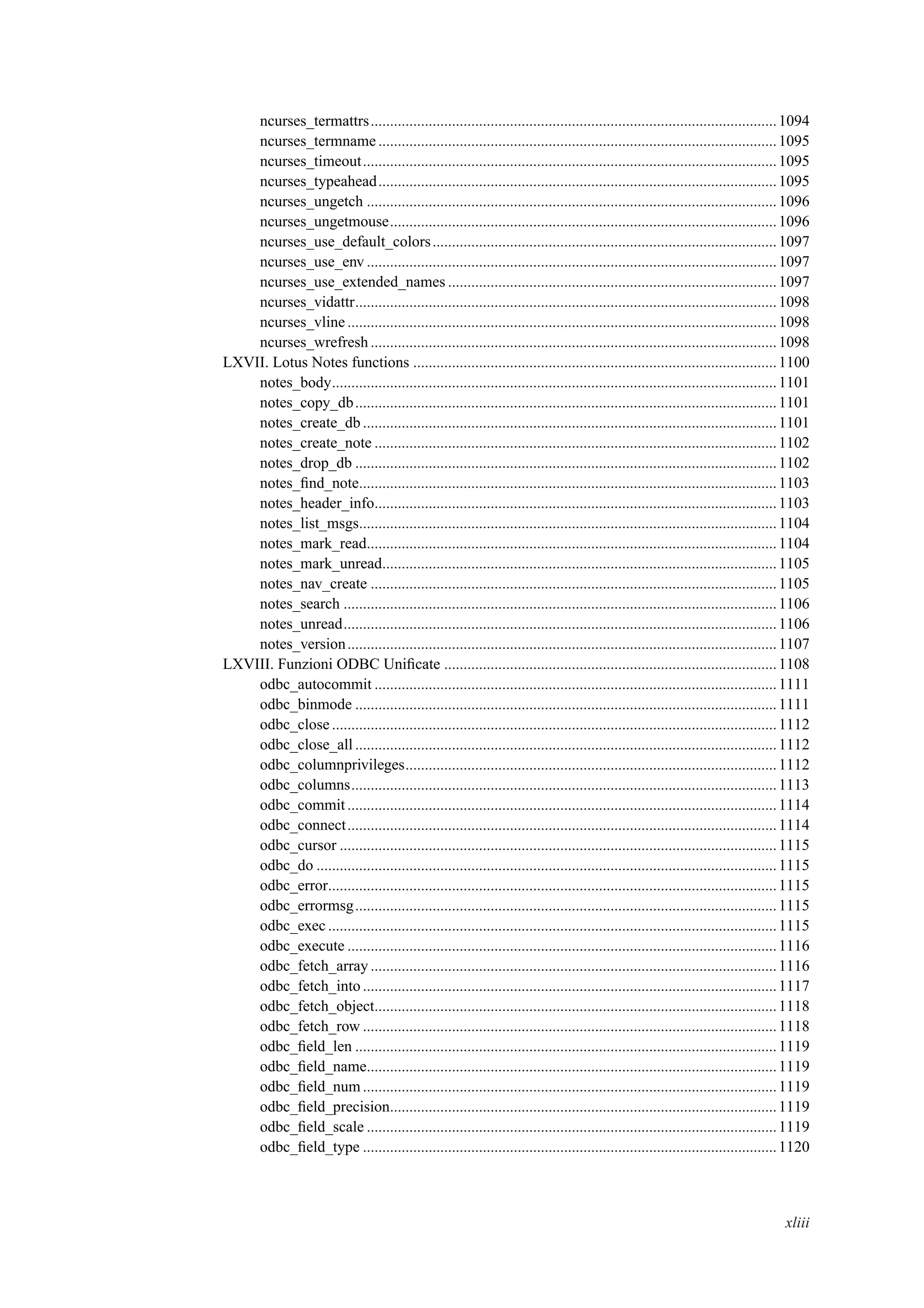 ncurses_termattrs.........................................................................................................1094
ncurses_termname .......................................................................................................1095
ncurses_timeout...........................................................................................................1095
ncurses_typeahead.......................................................................................................1095
ncurses_ungetch ..........................................................................................................1096
ncurses_ungetmouse....................................................................................................1096
ncurses_use_default_colors.........................................................................................1097
ncurses_use_env ..........................................................................................................1097
ncurses_use_extended_names .....................................................................................1097
ncurses_vidattr.............................................................................................................1098
ncurses_vline ...............................................................................................................1098
ncurses_wrefresh .........................................................................................................1098
LXVII. Lotus Notes functions ..............................................................................................1100
notes_body...................................................................................................................1101
notes_copy_db.............................................................................................................1101
notes_create_db ...........................................................................................................1101
notes_create_note ........................................................................................................1102
notes_drop_db .............................................................................................................1102
notes_ﬁnd_note............................................................................................................1103
notes_header_info........................................................................................................1103
notes_list_msgs............................................................................................................1104
notes_mark_read..........................................................................................................1104
notes_mark_unread......................................................................................................1105
notes_nav_create .........................................................................................................1105
notes_search ................................................................................................................1106
notes_unread................................................................................................................1106
notes_version...............................................................................................................1107
LXVIII. Funzioni ODBC Uniﬁcate ......................................................................................1108
odbc_autocommit ........................................................................................................1111
odbc_binmode .............................................................................................................1111
odbc_close ...................................................................................................................1112
odbc_close_all .............................................................................................................1112
odbc_columnprivileges................................................................................................1112
odbc_columns..............................................................................................................1113
odbc_commit...............................................................................................................1114
odbc_connect...............................................................................................................1114
odbc_cursor .................................................................................................................1115
odbc_do .......................................................................................................................1115
odbc_error....................................................................................................................1115
odbc_errormsg.............................................................................................................1115
odbc_exec ....................................................................................................................1115
odbc_execute ...............................................................................................................1116
odbc_fetch_array .........................................................................................................1116
odbc_fetch_into ...........................................................................................................1117
odbc_fetch_object........................................................................................................1118
odbc_fetch_row ...........................................................................................................1118
odbc_ﬁeld_len .............................................................................................................1119
odbc_ﬁeld_name..........................................................................................................1119
odbc_ﬁeld_num...........................................................................................................1119
odbc_ﬁeld_precision....................................................................................................1119
odbc_ﬁeld_scale ..........................................................................................................1119
odbc_ﬁeld_type ...........................................................................................................1120
xliii
 
