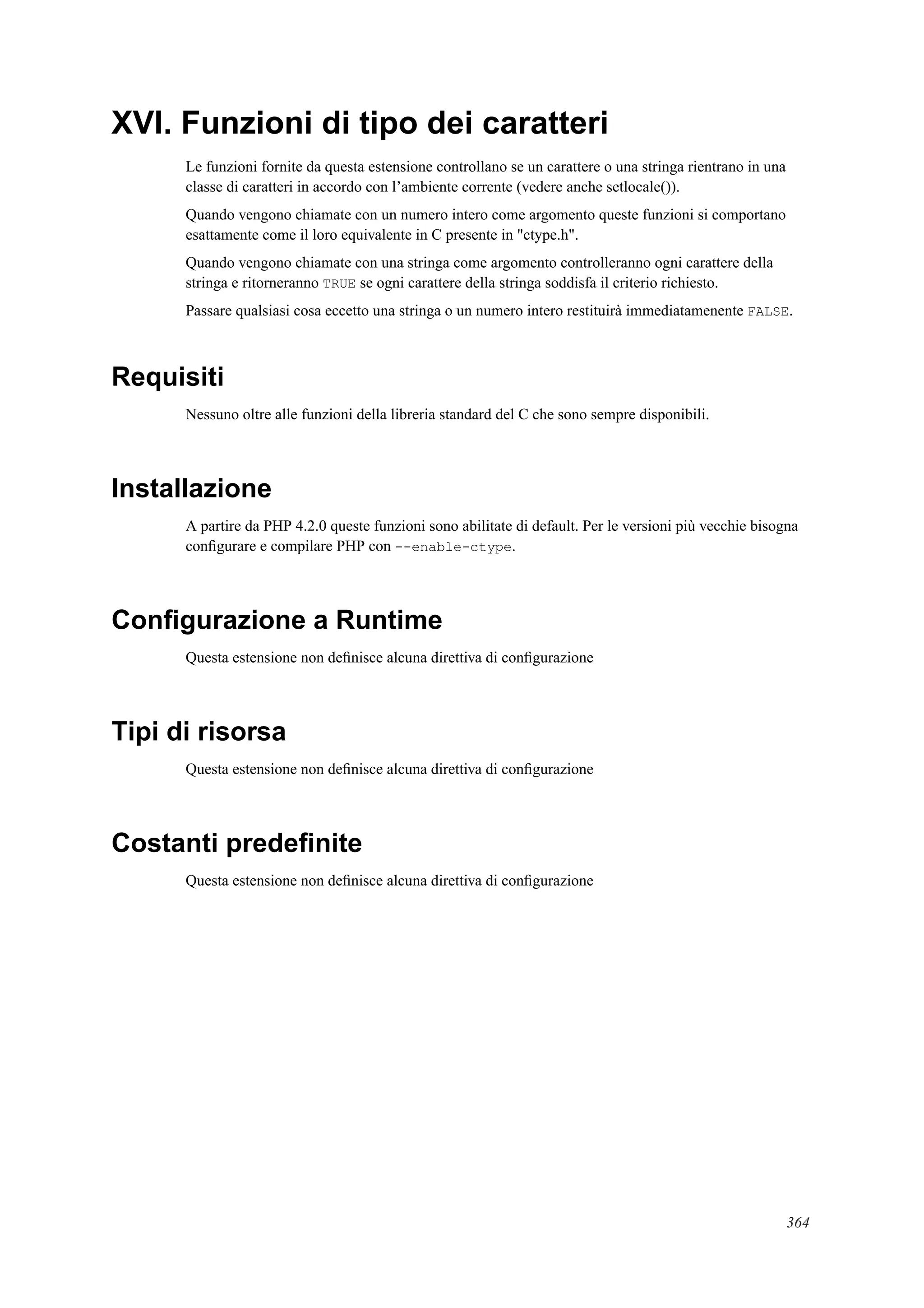 XVI. Funzioni di tipo dei caratteri
Le funzioni fornite da questa estensione controllano se un carattere o una stringa rientrano in una
classe di caratteri in accordo con l’ambiente corrente (vedere anche setlocale()).
Quando vengono chiamate con un numero intero come argomento queste funzioni si comportano
esattamente come il loro equivalente in C presente in "ctype.h".
Quando vengono chiamate con una stringa come argomento controlleranno ogni carattere della
stringa e ritorneranno TRUE se ogni carattere della stringa soddisfa il criterio richiesto.
Passare qualsiasi cosa eccetto una stringa o un numero intero restituirà immediatamenente FALSE.
Requisiti
Nessuno oltre alle funzioni della libreria standard del C che sono sempre disponibili.
Installazione
A partire da PHP 4.2.0 queste funzioni sono abilitate di default. Per le versioni più vecchie bisogna
conﬁgurare e compilare PHP con --enable-ctype.
Conﬁgurazione a Runtime
Questa estensione non deﬁnisce alcuna direttiva di conﬁgurazione
Tipi di risorsa
Questa estensione non deﬁnisce alcuna direttiva di conﬁgurazione
Costanti predeﬁnite
Questa estensione non deﬁnisce alcuna direttiva di conﬁgurazione
364
 