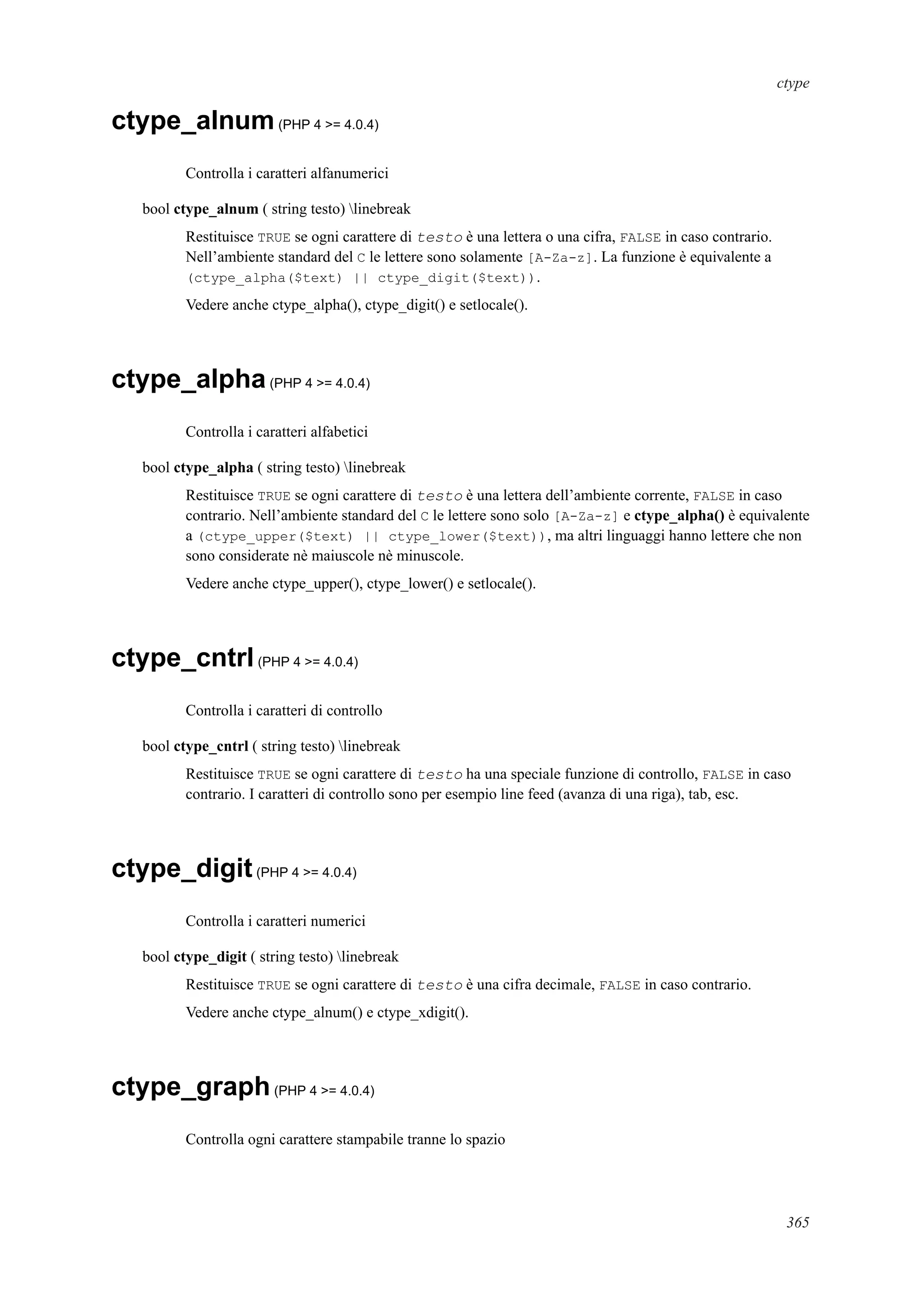 ctype
ctype_alnum(PHP 4 >= 4.0.4)
Controlla i caratteri alfanumerici
bool ctype_alnum ( string testo) linebreak
Restituisce TRUE se ogni carattere di testo è una lettera o una cifra, FALSE in caso contrario.
Nell’ambiente standard del C le lettere sono solamente [A-Za-z]. La funzione è equivalente a
(ctype_alpha($text) || ctype_digit($text)).
Vedere anche ctype_alpha(), ctype_digit() e setlocale().
ctype_alpha(PHP 4 >= 4.0.4)
Controlla i caratteri alfabetici
bool ctype_alpha ( string testo) linebreak
Restituisce TRUE se ogni carattere di testo è una lettera dell’ambiente corrente, FALSE in caso
contrario. Nell’ambiente standard del C le lettere sono solo [A-Za-z] e ctype_alpha() è equivalente
a (ctype_upper($text) || ctype_lower($text)), ma altri linguaggi hanno lettere che non
sono considerate nè maiuscole nè minuscole.
Vedere anche ctype_upper(), ctype_lower() e setlocale().
ctype_cntrl(PHP 4 >= 4.0.4)
Controlla i caratteri di controllo
bool ctype_cntrl ( string testo) linebreak
Restituisce TRUE se ogni carattere di testo ha una speciale funzione di controllo, FALSE in caso
contrario. I caratteri di controllo sono per esempio line feed (avanza di una riga), tab, esc.
ctype_digit(PHP 4 >= 4.0.4)
Controlla i caratteri numerici
bool ctype_digit ( string testo) linebreak
Restituisce TRUE se ogni carattere di testo è una cifra decimale, FALSE in caso contrario.
Vedere anche ctype_alnum() e ctype_xdigit().
ctype_graph(PHP 4 >= 4.0.4)
Controlla ogni carattere stampabile tranne lo spazio
365
 