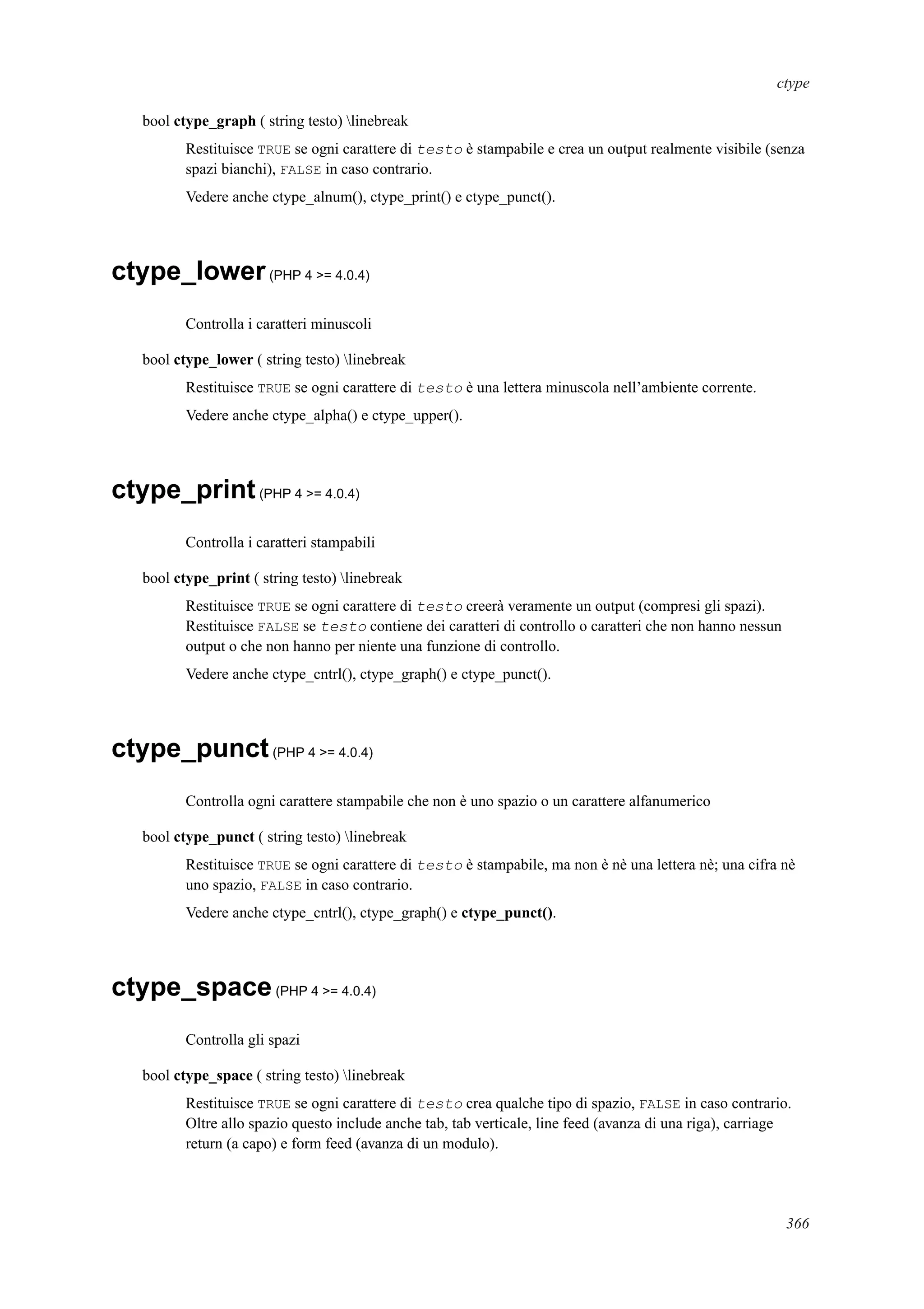 ctype
bool ctype_graph ( string testo) linebreak
Restituisce TRUE se ogni carattere di testo è stampabile e crea un output realmente visibile (senza
spazi bianchi), FALSE in caso contrario.
Vedere anche ctype_alnum(), ctype_print() e ctype_punct().
ctype_lower(PHP 4 >= 4.0.4)
Controlla i caratteri minuscoli
bool ctype_lower ( string testo) linebreak
Restituisce TRUE se ogni carattere di testo è una lettera minuscola nell’ambiente corrente.
Vedere anche ctype_alpha() e ctype_upper().
ctype_print(PHP 4 >= 4.0.4)
Controlla i caratteri stampabili
bool ctype_print ( string testo) linebreak
Restituisce TRUE se ogni carattere di testo creerà veramente un output (compresi gli spazi).
Restituisce FALSE se testo contiene dei caratteri di controllo o caratteri che non hanno nessun
output o che non hanno per niente una funzione di controllo.
Vedere anche ctype_cntrl(), ctype_graph() e ctype_punct().
ctype_punct(PHP 4 >= 4.0.4)
Controlla ogni carattere stampabile che non è uno spazio o un carattere alfanumerico
bool ctype_punct ( string testo) linebreak
Restituisce TRUE se ogni carattere di testo è stampabile, ma non è nè una lettera nè; una cifra nè
uno spazio, FALSE in caso contrario.
Vedere anche ctype_cntrl(), ctype_graph() e ctype_punct().
ctype_space(PHP 4 >= 4.0.4)
Controlla gli spazi
bool ctype_space ( string testo) linebreak
Restituisce TRUE se ogni carattere di testo crea qualche tipo di spazio, FALSE in caso contrario.
Oltre allo spazio questo include anche tab, tab verticale, line feed (avanza di una riga), carriage
return (a capo) e form feed (avanza di un modulo).
366
 