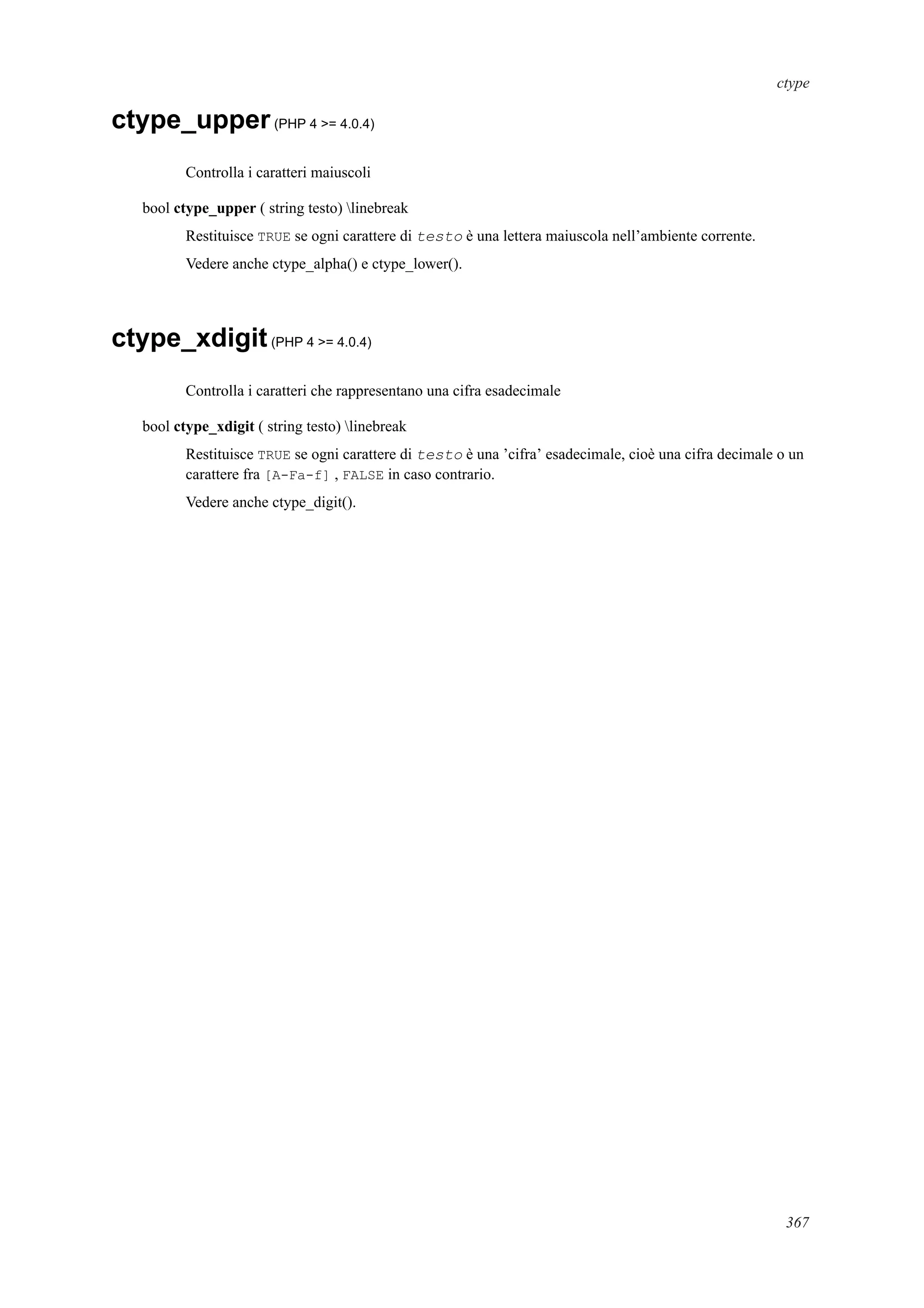 ctype
ctype_upper(PHP 4 >= 4.0.4)
Controlla i caratteri maiuscoli
bool ctype_upper ( string testo) linebreak
Restituisce TRUE se ogni carattere di testo è una lettera maiuscola nell’ambiente corrente.
Vedere anche ctype_alpha() e ctype_lower().
ctype_xdigit(PHP 4 >= 4.0.4)
Controlla i caratteri che rappresentano una cifra esadecimale
bool ctype_xdigit ( string testo) linebreak
Restituisce TRUE se ogni carattere di testo è una ’cifra’ esadecimale, cioè una cifra decimale o un
carattere fra [A-Fa-f] , FALSE in caso contrario.
Vedere anche ctype_digit().
367
 