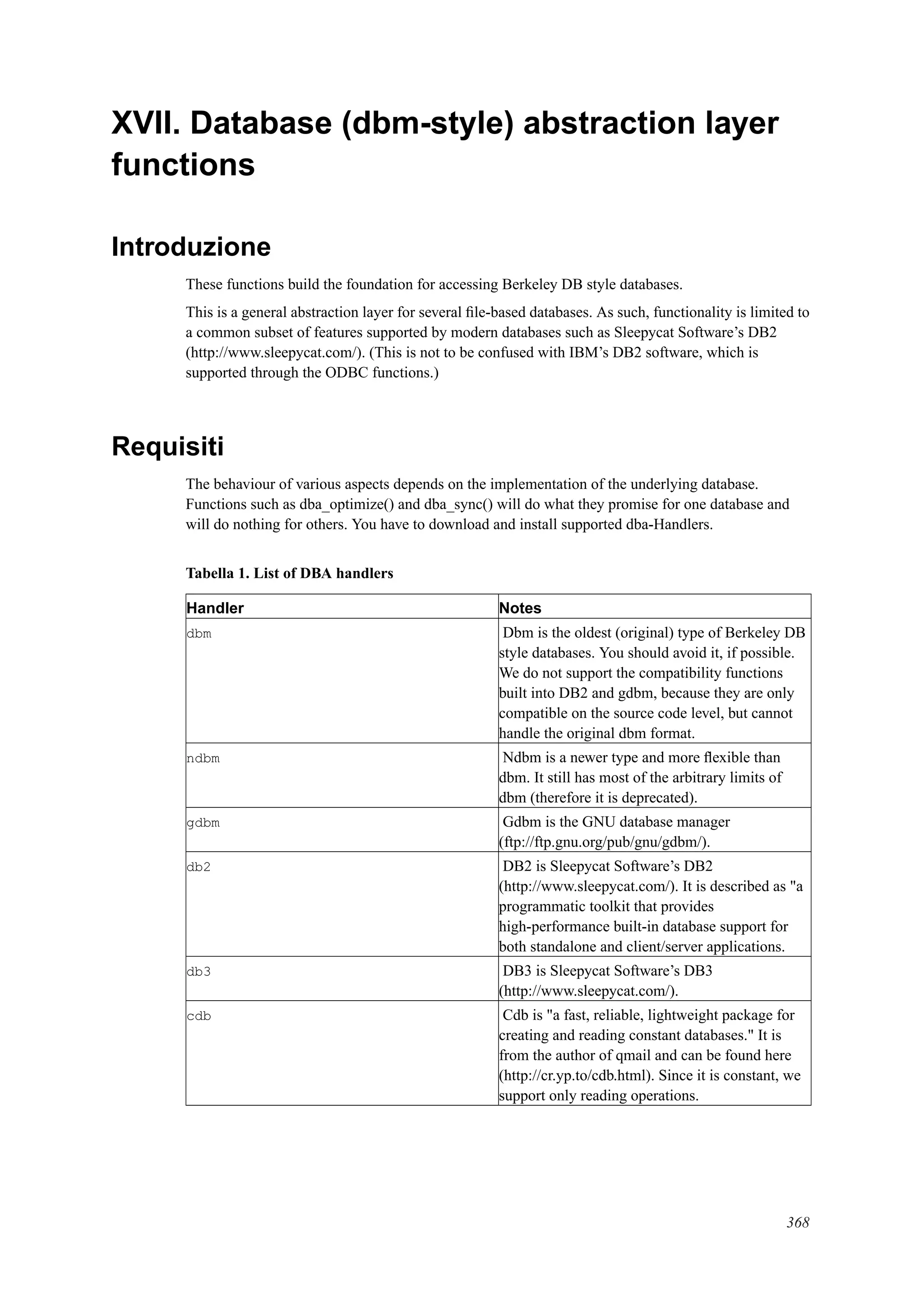 XVII. Database (dbm-style) abstraction layer
functions
Introduzione
These functions build the foundation for accessing Berkeley DB style databases.
This is a general abstraction layer for several ﬁle-based databases. As such, functionality is limited to
a common subset of features supported by modern databases such as Sleepycat Software’s DB2
(http://www.sleepycat.com/). (This is not to be confused with IBM’s DB2 software, which is
supported through the ODBC functions.)
Requisiti
The behaviour of various aspects depends on the implementation of the underlying database.
Functions such as dba_optimize() and dba_sync() will do what they promise for one database and
will do nothing for others. You have to download and install supported dba-Handlers.
Tabella 1. List of DBA handlers
Handler Notes
dbm Dbm is the oldest (original) type of Berkeley DB
style databases. You should avoid it, if possible.
We do not support the compatibility functions
built into DB2 and gdbm, because they are only
compatible on the source code level, but cannot
handle the original dbm format.
ndbm Ndbm is a newer type and more ﬂexible than
dbm. It still has most of the arbitrary limits of
dbm (therefore it is deprecated).
gdbm Gdbm is the GNU database manager
(ftp://ftp.gnu.org/pub/gnu/gdbm/).
db2 DB2 is Sleepycat Software’s DB2
(http://www.sleepycat.com/). It is described as "a
programmatic toolkit that provides
high-performance built-in database support for
both standalone and client/server applications.
db3 DB3 is Sleepycat Software’s DB3
(http://www.sleepycat.com/).
cdb Cdb is "a fast, reliable, lightweight package for
creating and reading constant databases." It is
from the author of qmail and can be found here
(http://cr.yp.to/cdb.html). Since it is constant, we
support only reading operations.
368
 