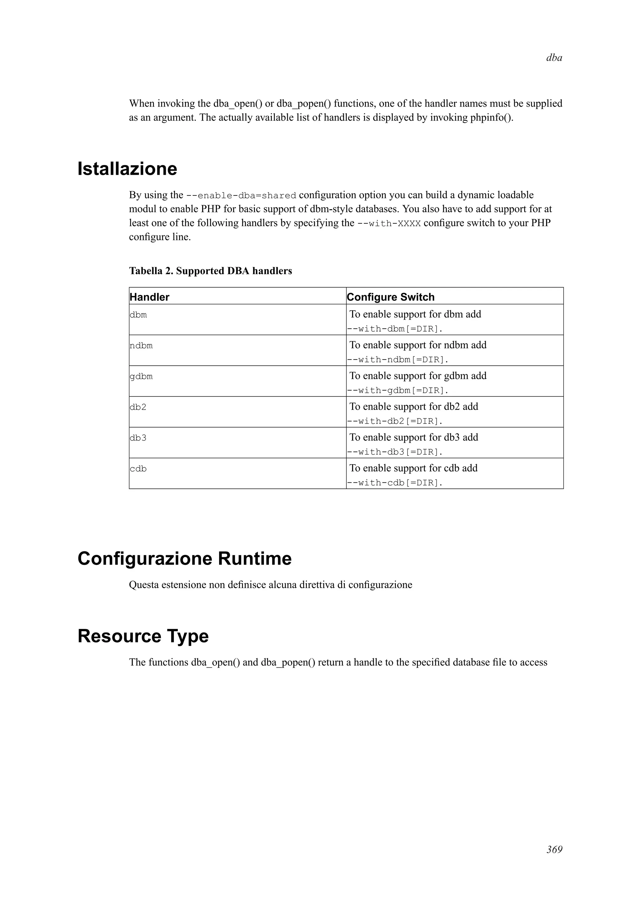 dba
When invoking the dba_open() or dba_popen() functions, one of the handler names must be supplied
as an argument. The actually available list of handlers is displayed by invoking phpinfo().
Istallazione
By using the --enable-dba=shared conﬁguration option you can build a dynamic loadable
modul to enable PHP for basic support of dbm-style databases. You also have to add support for at
least one of the following handlers by specifying the --with-XXXX conﬁgure switch to your PHP
conﬁgure line.
Tabella 2. Supported DBA handlers
Handler Conﬁgure Switch
dbm To enable support for dbm add
--with-dbm[=DIR].
ndbm To enable support for ndbm add
--with-ndbm[=DIR].
gdbm To enable support for gdbm add
--with-gdbm[=DIR].
db2 To enable support for db2 add
--with-db2[=DIR].
db3 To enable support for db3 add
--with-db3[=DIR].
cdb To enable support for cdb add
--with-cdb[=DIR].
Conﬁgurazione Runtime
Questa estensione non deﬁnisce alcuna direttiva di conﬁgurazione
Resource Type
The functions dba_open() and dba_popen() return a handle to the speciﬁed database ﬁle to access
369
 