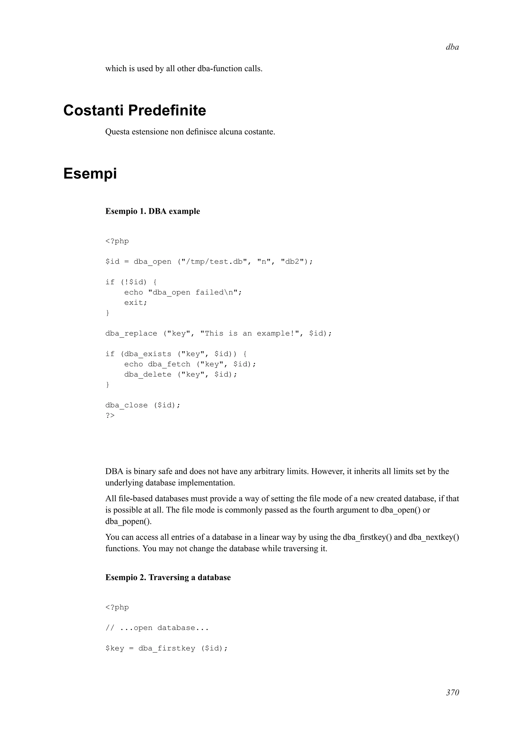 dba
which is used by all other dba-function calls.
Costanti Predeﬁnite
Questa estensione non deﬁnisce alcuna costante.
Esempi
Esempio 1. DBA example
<?php
$id = dba_open ("/tmp/test.db", "n", "db2");
if (!$id) {
echo "dba_open failedn";
exit;
}
dba_replace ("key", "This is an example!", $id);
if (dba_exists ("key", $id)) {
echo dba_fetch ("key", $id);
dba_delete ("key", $id);
}
dba_close ($id);
?>
DBA is binary safe and does not have any arbitrary limits. However, it inherits all limits set by the
underlying database implementation.
All ﬁle-based databases must provide a way of setting the ﬁle mode of a new created database, if that
is possible at all. The ﬁle mode is commonly passed as the fourth argument to dba_open() or
dba_popen().
You can access all entries of a database in a linear way by using the dba_ﬁrstkey() and dba_nextkey()
functions. You may not change the database while traversing it.
Esempio 2. Traversing a database
<?php
// ...open database...
$key = dba_firstkey ($id);
370
 