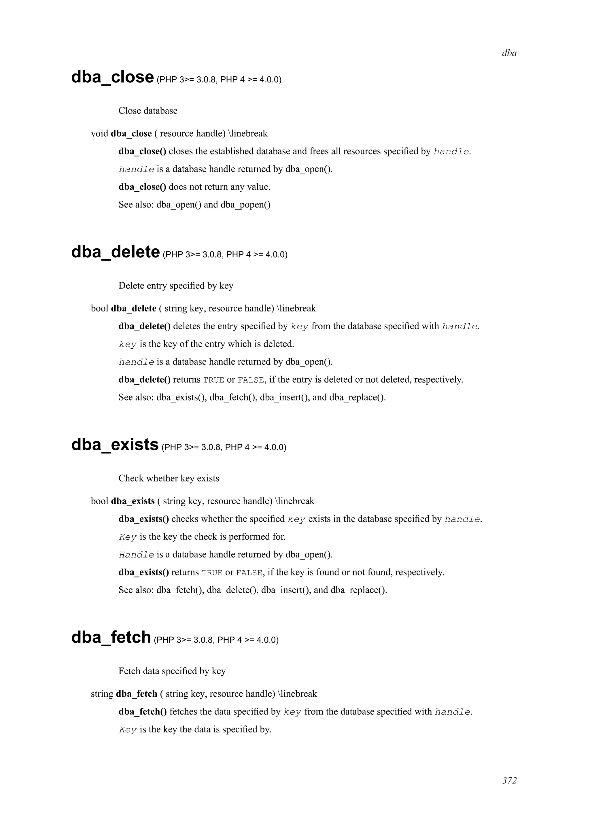 dba
dba_close(PHP 3>= 3.0.8, PHP 4 >= 4.0.0)
Close database
void dba_close ( resource handle) linebreak
dba_close() closes the established database and frees all resources speciﬁed by handle.
handle is a database handle returned by dba_open().
dba_close() does not return any value.
See also: dba_open() and dba_popen()
dba_delete(PHP 3>= 3.0.8, PHP 4 >= 4.0.0)
Delete entry speciﬁed by key
bool dba_delete ( string key, resource handle) linebreak
dba_delete() deletes the entry speciﬁed by key from the database speciﬁed with handle.
key is the key of the entry which is deleted.
handle is a database handle returned by dba_open().
dba_delete() returns TRUE or FALSE, if the entry is deleted or not deleted, respectively.
See also: dba_exists(), dba_fetch(), dba_insert(), and dba_replace().
dba_exists(PHP 3>= 3.0.8, PHP 4 >= 4.0.0)
Check whether key exists
bool dba_exists ( string key, resource handle) linebreak
dba_exists() checks whether the speciﬁed key exists in the database speciﬁed by handle.
Key is the key the check is performed for.
Handle is a database handle returned by dba_open().
dba_exists() returns TRUE or FALSE, if the key is found or not found, respectively.
See also: dba_fetch(), dba_delete(), dba_insert(), and dba_replace().
dba_fetch(PHP 3>= 3.0.8, PHP 4 >= 4.0.0)
Fetch data speciﬁed by key
string dba_fetch ( string key, resource handle) linebreak
dba_fetch() fetches the data speciﬁed by key from the database speciﬁed with handle.
Key is the key the data is speciﬁed by.
372
 