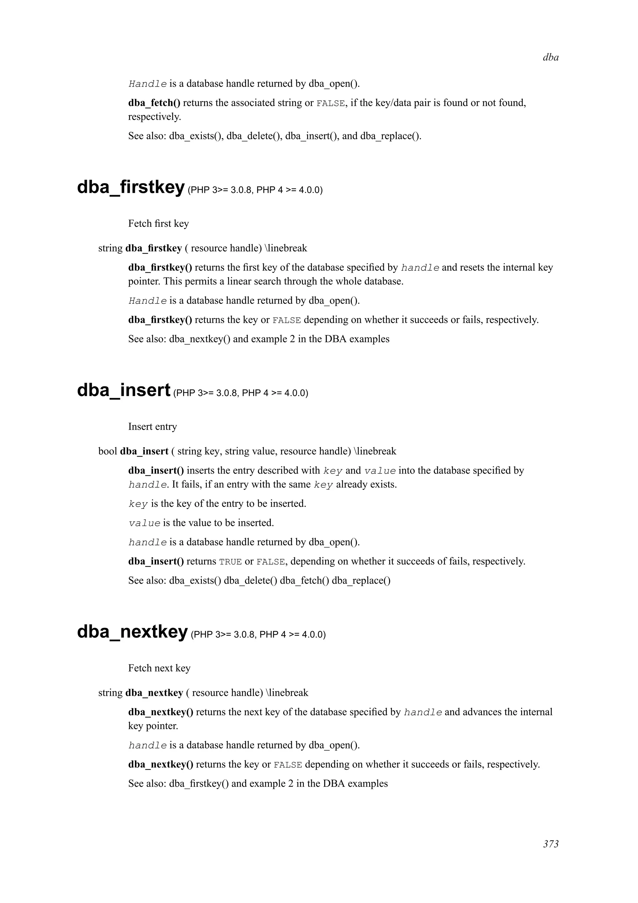 dba
Handle is a database handle returned by dba_open().
dba_fetch() returns the associated string or FALSE, if the key/data pair is found or not found,
respectively.
See also: dba_exists(), dba_delete(), dba_insert(), and dba_replace().
dba_ﬁrstkey(PHP 3>= 3.0.8, PHP 4 >= 4.0.0)
Fetch ﬁrst key
string dba_ﬁrstkey ( resource handle) linebreak
dba_ﬁrstkey() returns the ﬁrst key of the database speciﬁed by handle and resets the internal key
pointer. This permits a linear search through the whole database.
Handle is a database handle returned by dba_open().
dba_ﬁrstkey() returns the key or FALSE depending on whether it succeeds or fails, respectively.
See also: dba_nextkey() and example 2 in the DBA examples
dba_insert(PHP 3>= 3.0.8, PHP 4 >= 4.0.0)
Insert entry
bool dba_insert ( string key, string value, resource handle) linebreak
dba_insert() inserts the entry described with key and value into the database speciﬁed by
handle. It fails, if an entry with the same key already exists.
key is the key of the entry to be inserted.
value is the value to be inserted.
handle is a database handle returned by dba_open().
dba_insert() returns TRUE or FALSE, depending on whether it succeeds of fails, respectively.
See also: dba_exists() dba_delete() dba_fetch() dba_replace()
dba_nextkey(PHP 3>= 3.0.8, PHP 4 >= 4.0.0)
Fetch next key
string dba_nextkey ( resource handle) linebreak
dba_nextkey() returns the next key of the database speciﬁed by handle and advances the internal
key pointer.
handle is a database handle returned by dba_open().
dba_nextkey() returns the key or FALSE depending on whether it succeeds or fails, respectively.
See also: dba_ﬁrstkey() and example 2 in the DBA examples
373
 