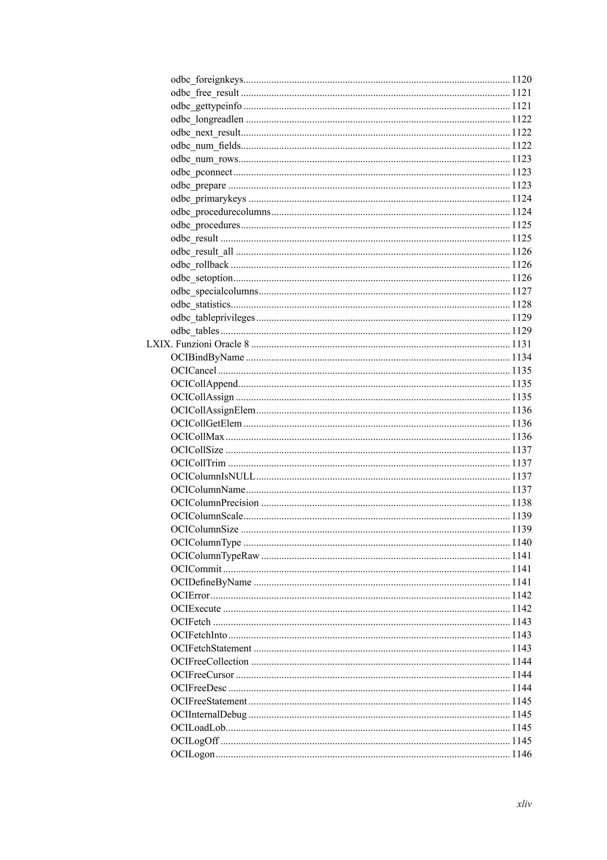 odbc_foreignkeys.........................................................................................................1120
odbc_free_result ..........................................................................................................1121
odbc_gettypeinfo .........................................................................................................1121
odbc_longreadlen ........................................................................................................1122
odbc_next_result..........................................................................................................1122
odbc_num_ﬁelds..........................................................................................................1122
odbc_num_rows...........................................................................................................1123
odbc_pconnect.............................................................................................................1123
odbc_prepare ...............................................................................................................1123
odbc_primarykeys .......................................................................................................1124
odbc_procedurecolumns..............................................................................................1124
odbc_procedures..........................................................................................................1125
odbc_result ..................................................................................................................1125
odbc_result_all ............................................................................................................1126
odbc_rollback ..............................................................................................................1126
odbc_setoption.............................................................................................................1126
odbc_specialcolumns...................................................................................................1127
odbc_statistics..............................................................................................................1128
odbc_tableprivileges....................................................................................................1129
odbc_tables..................................................................................................................1129
LXIX. Funzioni Oracle 8 ......................................................................................................1131
OCIBindByName ........................................................................................................1134
OCICancel ...................................................................................................................1135
OCICollAppend...........................................................................................................1135
OCICollAssign ............................................................................................................1135
OCICollAssignElem....................................................................................................1136
OCICollGetElem.........................................................................................................1136
OCICollMax................................................................................................................1136
OCICollSize ................................................................................................................1137
OCICollTrim ...............................................................................................................1137
OCIColumnIsNULL....................................................................................................1137
OCIColumnName........................................................................................................1137
OCIColumnPrecision ..................................................................................................1138
OCIColumnScale.........................................................................................................1139
OCIColumnSize ..........................................................................................................1139
OCIColumnType .........................................................................................................1140
OCIColumnTypeRaw ..................................................................................................1141
OCICommit.................................................................................................................1141
OCIDeﬁneByName .....................................................................................................1141
OCIError......................................................................................................................1142
OCIExecute .................................................................................................................1142
OCIFetch .....................................................................................................................1143
OCIFetchInto...............................................................................................................1143
OCIFetchStatement .....................................................................................................1143
OCIFreeCollection ......................................................................................................1144
OCIFreeCursor ............................................................................................................1144
OCIFreeDesc ...............................................................................................................1144
OCIFreeStatement .......................................................................................................1145
OCIInternalDebug .......................................................................................................1145
OCILoadLob................................................................................................................1145
OCILogOff ..................................................................................................................1145
OCILogon....................................................................................................................1146
xliv
 