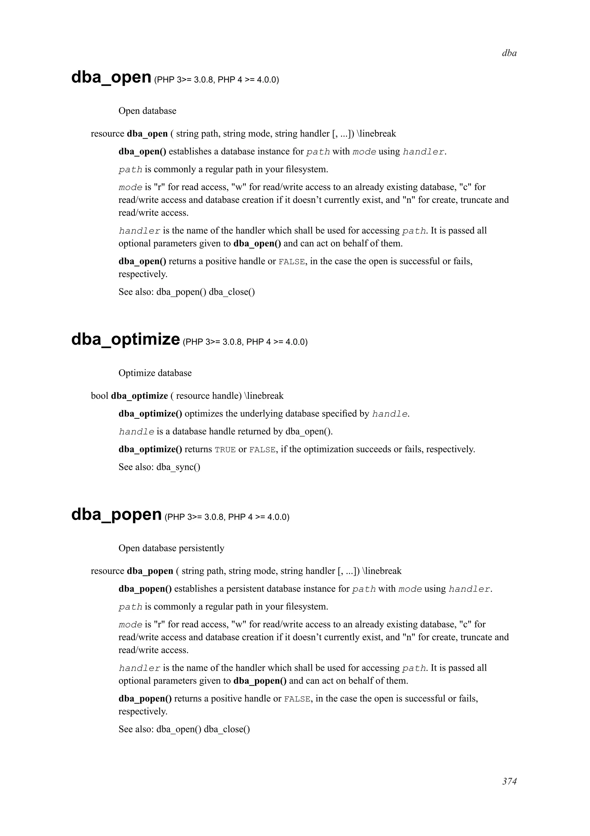 dba
dba_open(PHP 3>= 3.0.8, PHP 4 >= 4.0.0)
Open database
resource dba_open ( string path, string mode, string handler [, ...]) linebreak
dba_open() establishes a database instance for path with mode using handler.
path is commonly a regular path in your ﬁlesystem.
mode is "r" for read access, "w" for read/write access to an already existing database, "c" for
read/write access and database creation if it doesn’t currently exist, and "n" for create, truncate and
read/write access.
handler is the name of the handler which shall be used for accessing path. It is passed all
optional parameters given to dba_open() and can act on behalf of them.
dba_open() returns a positive handle or FALSE, in the case the open is successful or fails,
respectively.
See also: dba_popen() dba_close()
dba_optimize(PHP 3>= 3.0.8, PHP 4 >= 4.0.0)
Optimize database
bool dba_optimize ( resource handle) linebreak
dba_optimize() optimizes the underlying database speciﬁed by handle.
handle is a database handle returned by dba_open().
dba_optimize() returns TRUE or FALSE, if the optimization succeeds or fails, respectively.
See also: dba_sync()
dba_popen(PHP 3>= 3.0.8, PHP 4 >= 4.0.0)
Open database persistently
resource dba_popen ( string path, string mode, string handler [, ...]) linebreak
dba_popen() establishes a persistent database instance for path with mode using handler.
path is commonly a regular path in your ﬁlesystem.
mode is "r" for read access, "w" for read/write access to an already existing database, "c" for
read/write access and database creation if it doesn’t currently exist, and "n" for create, truncate and
read/write access.
handler is the name of the handler which shall be used for accessing path. It is passed all
optional parameters given to dba_popen() and can act on behalf of them.
dba_popen() returns a positive handle or FALSE, in the case the open is successful or fails,
respectively.
See also: dba_open() dba_close()
374
 
