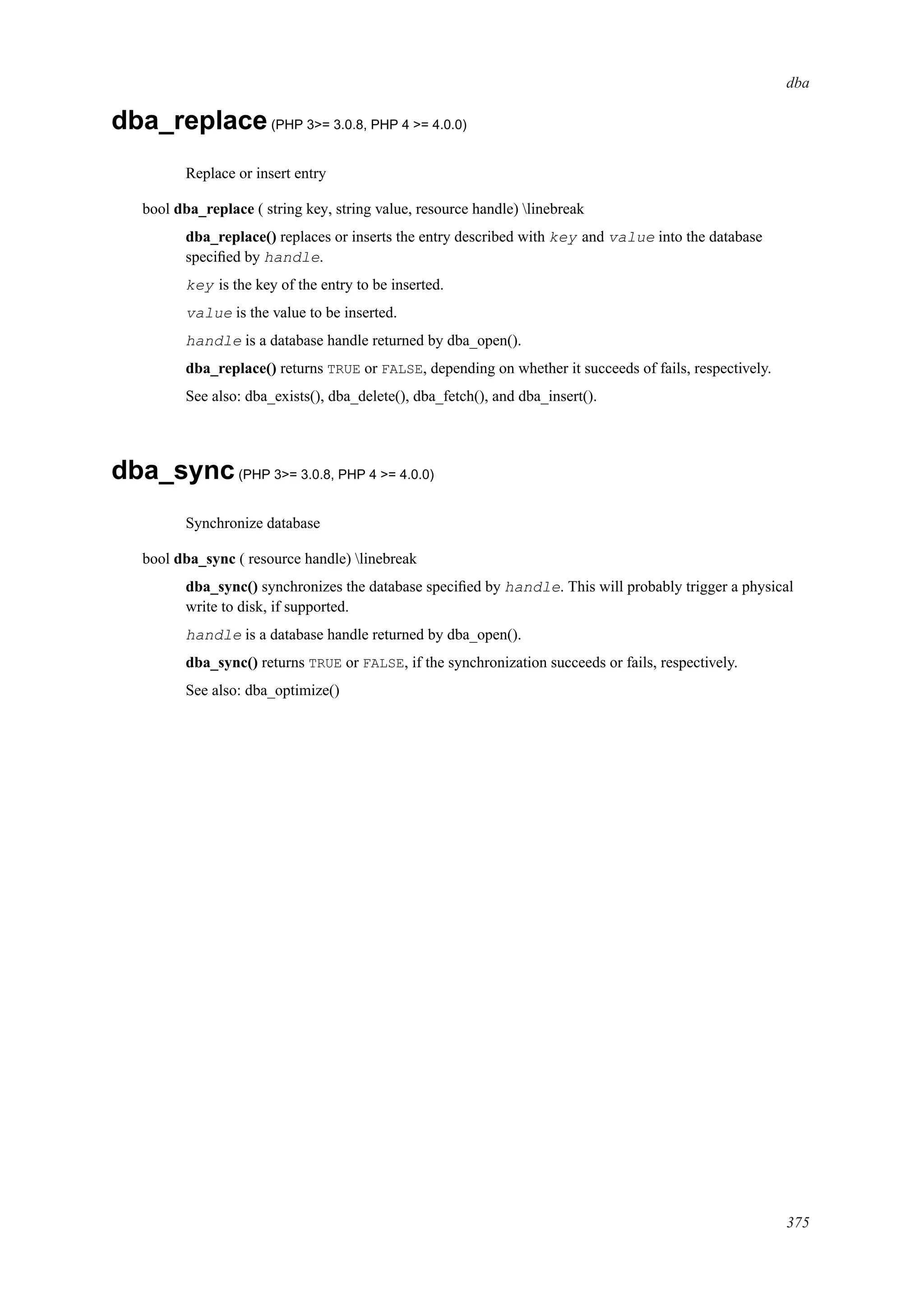 dba
dba_replace(PHP 3>= 3.0.8, PHP 4 >= 4.0.0)
Replace or insert entry
bool dba_replace ( string key, string value, resource handle) linebreak
dba_replace() replaces or inserts the entry described with key and value into the database
speciﬁed by handle.
key is the key of the entry to be inserted.
value is the value to be inserted.
handle is a database handle returned by dba_open().
dba_replace() returns TRUE or FALSE, depending on whether it succeeds of fails, respectively.
See also: dba_exists(), dba_delete(), dba_fetch(), and dba_insert().
dba_sync(PHP 3>= 3.0.8, PHP 4 >= 4.0.0)
Synchronize database
bool dba_sync ( resource handle) linebreak
dba_sync() synchronizes the database speciﬁed by handle. This will probably trigger a physical
write to disk, if supported.
handle is a database handle returned by dba_open().
dba_sync() returns TRUE or FALSE, if the synchronization succeeds or fails, respectively.
See also: dba_optimize()
375
 