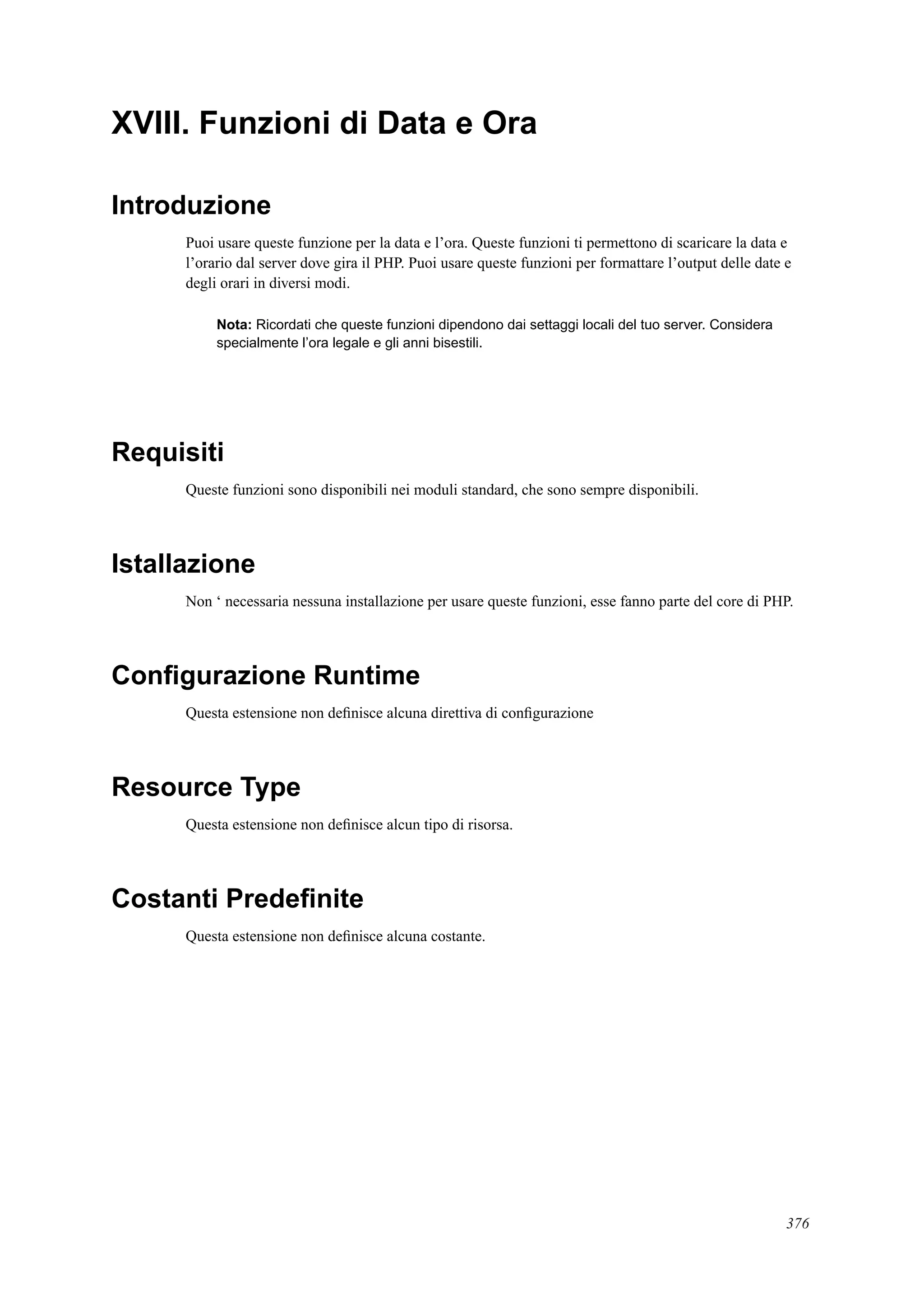 XVIII. Funzioni di Data e Ora
Introduzione
Puoi usare queste funzione per la data e l’ora. Queste funzioni ti permettono di scaricare la data e
l’orario dal server dove gira il PHP. Puoi usare queste funzioni per formattare l’output delle date e
degli orari in diversi modi.
Nota: Ricordati che queste funzioni dipendono dai settaggi locali del tuo server. Considera
specialmente l’ora legale e gli anni bisestili.
Requisiti
Queste funzioni sono disponibili nei moduli standard, che sono sempre disponibili.
Istallazione
Non ‘ necessaria nessuna installazione per usare queste funzioni, esse fanno parte del core di PHP.
Conﬁgurazione Runtime
Questa estensione non deﬁnisce alcuna direttiva di conﬁgurazione
Resource Type
Questa estensione non deﬁnisce alcun tipo di risorsa.
Costanti Predeﬁnite
Questa estensione non deﬁnisce alcuna costante.
376
 