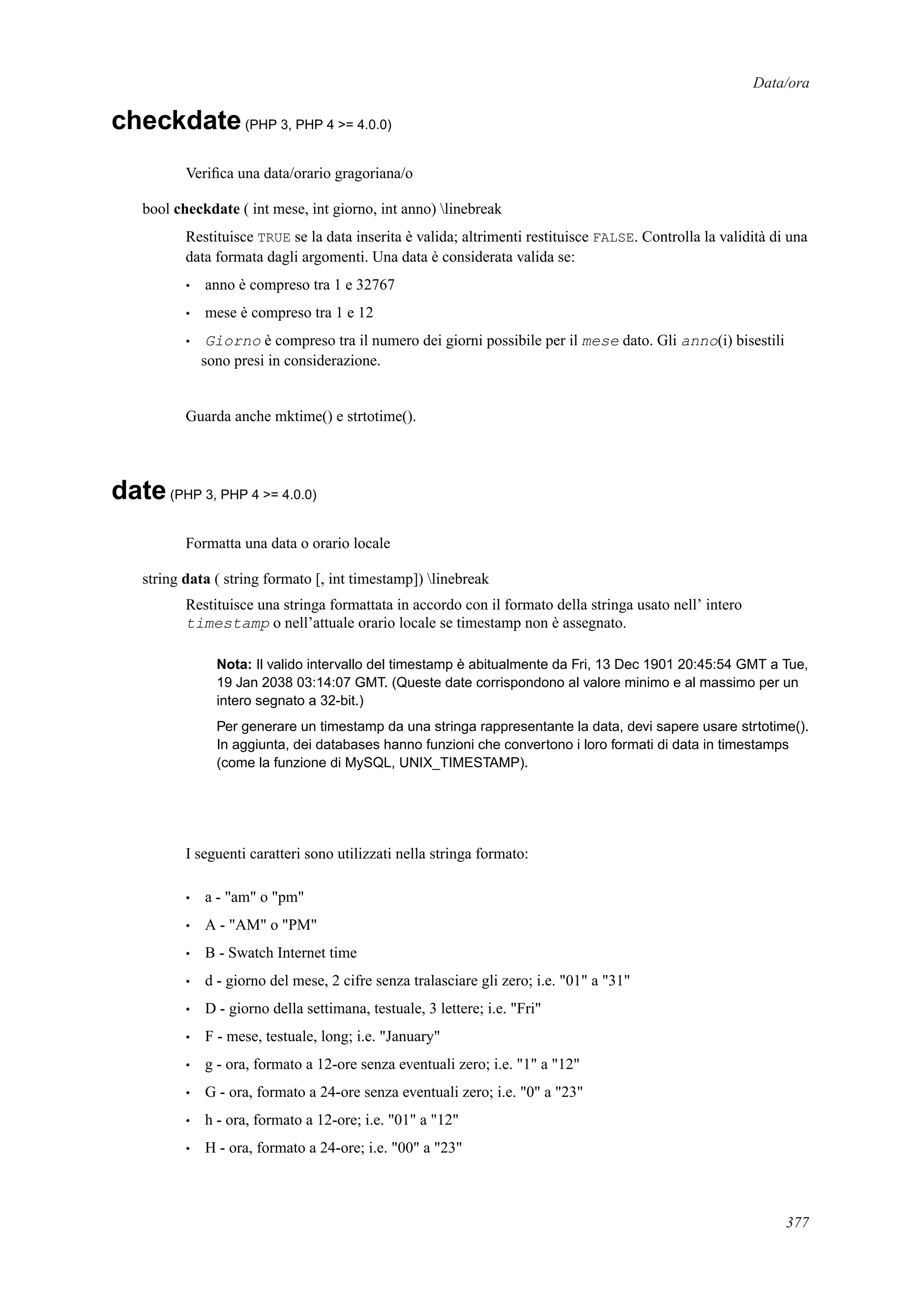 Data/ora
checkdate(PHP 3, PHP 4 >= 4.0.0)
Veriﬁca una data/orario gragoriana/o
bool checkdate ( int mese, int giorno, int anno) linebreak
Restituisce TRUE se la data inserita è valida; altrimenti restituisce FALSE. Controlla la validità di una
data formata dagli argomenti. Una data è considerata valida se:
• anno è compreso tra 1 e 32767
• mese è compreso tra 1 e 12
• Giorno è compreso tra il numero dei giorni possibile per il mese dato. Gli anno(i) bisestili
sono presi in considerazione.
Guarda anche mktime() e strtotime().
date(PHP 3, PHP 4 >= 4.0.0)
Formatta una data o orario locale
string data ( string formato [, int timestamp]) linebreak
Restituisce una stringa formattata in accordo con il formato della stringa usato nell’ intero
timestamp o nell’attuale orario locale se timestamp non è assegnato.
Nota: Il valido intervallo del timestamp è abitualmente da Fri, 13 Dec 1901 20:45:54 GMT a Tue,
19 Jan 2038 03:14:07 GMT. (Queste date corrispondono al valore minimo e al massimo per un
intero segnato a 32-bit.)
Per generare un timestamp da una stringa rappresentante la data, devi sapere usare strtotime().
In aggiunta, dei databases hanno funzioni che convertono i loro formati di data in timestamps
(come la funzione di MySQL, UNIX_TIMESTAMP).
I seguenti caratteri sono utilizzati nella stringa formato:
• a - "am" o "pm"
• A - "AM" o "PM"
• B - Swatch Internet time
• d - giorno del mese, 2 cifre senza tralasciare gli zero; i.e. "01" a "31"
• D - giorno della settimana, testuale, 3 lettere; i.e. "Fri"
• F - mese, testuale, long; i.e. "January"
• g - ora, formato a 12-ore senza eventuali zero; i.e. "1" a "12"
• G - ora, formato a 24-ore senza eventuali zero; i.e. "0" a "23"
• h - ora, formato a 12-ore; i.e. "01" a "12"
• H - ora, formato a 24-ore; i.e. "00" a "23"
377
 